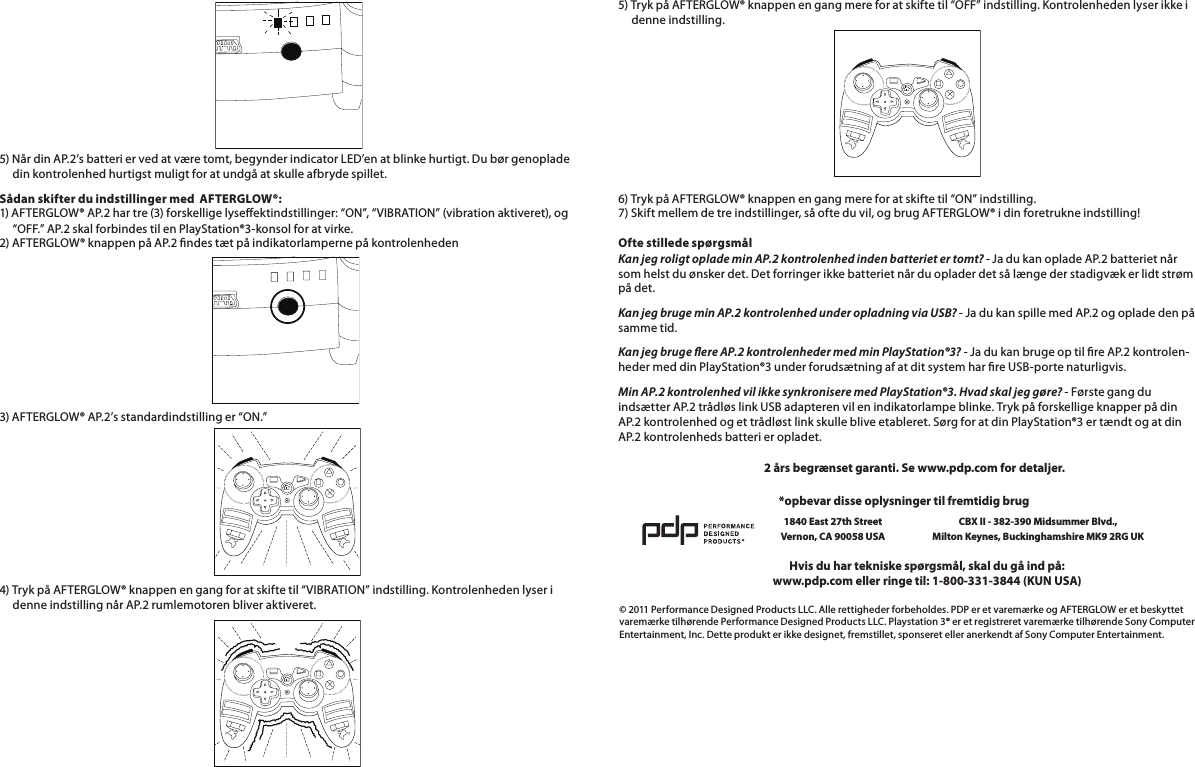        5) Når din AP.2’s batteri er ved at være tomt, begynder indicator LED’en at blinke hurtigt. Du bør genoplade       din kontrolenhed hurtigst muligt for at undgå at skulle afbryde spillet.Sådan skifter du indstillinger med  AFTERGLOW®: 1) AFTERGLOW® AP.2 har tre (3) forskellige lyseektindstillinger: “ON”, “VIBRATION” (vibration aktiveret), og       “OFF.” AP.2 skal forbindes til en PlayStation®3-konsol for at virke. 2) AFTERGLOW® knappen på AP.2 ndes tæt på indikatorlamperne på kontrolenheden3) AFTERGLOW® AP.2’s standardindstilling er “ON.”       4) Tryk på AFTERGLOW® knappen en gang for at skifte til “VIBRATION” indstilling. Kontrolenheden lyser i       denne indstilling når AP.2 rumlemotoren bliver aktiveret.5) Tryk på AFTERGLOW® knappen en gang mere for at skifte til “OFF” indstilling. Kontrolenheden lyser ikke i       denne indstilling.       6) Tryk på AFTERGLOW® knappen en gang mere for at skifte til “ON” indstilling. 7) Skift mellem de tre indstillinger, så ofte du vil, og brug AFTERGLOW® i din foretrukne indstilling!  Ofte stillede spørgsmål Kan jeg roligt oplade min AP.2 kontrolenhed inden batteriet er tomt? - Ja du kan oplade AP.2 batteriet når som helst du ønsker det. Det forringer ikke batteriet når du oplader det så længe der stadigvæk er lidt strøm på det.Kan jeg bruge min AP.2 kontrolenhed under opladning via USB? - Ja du kan spille med AP.2 og oplade den på samme tid.Kan jeg bruge ere AP.2 kontrolenheder med min PlayStation®3? - Ja du kan bruge op til re AP.2 kontrolen-heder med din PlayStation®3 under forudsætning af at dit system har re USB-porte naturligvis.Min AP.2 kontrolenhed vil ikke synkronisere med PlayStation®3. Hvad skal jeg gøre? - Første gang du indsætter AP.2 trådløs link USB adapteren vil en indikatorlampe blinke. Tryk på forskellige knapper på din AP.2 kontrolenhed og et trådløst link skulle blive etableret. Sørg for at din PlayStation®3 er tændt og at din AP.2 kontrolenheds batteri er opladet.© 2011 Performance Designed Products LLC. Alle rettigheder forbeholdes. PDP er et varemærke og AFTERGLOW er et beskyttet varemærke tilhørende Performance Designed Products LLC. Playstation 3® er et registreret varemærke tilhørende Sony Computer Entertainment, Inc. Dette produkt er ikke designet, fremstillet, sponseret eller anerkendt af Sony Computer Entertainment.Hvis du har tekniske spørgsmål, skal du gå ind på:www.pdp.com eller ringe til: 1-800-331-3844 (KUN USA)*opbevar disse oplysninger til fremtidig brug1840 East 27th Street Vernon, CA 90058 USACBX II - 382-390 Midsummer Blvd.,  Milton Keynes, Buckinghamshire MK9 2RG UK2 års begrænset garanti. Se www.pdp.com for detaljer.