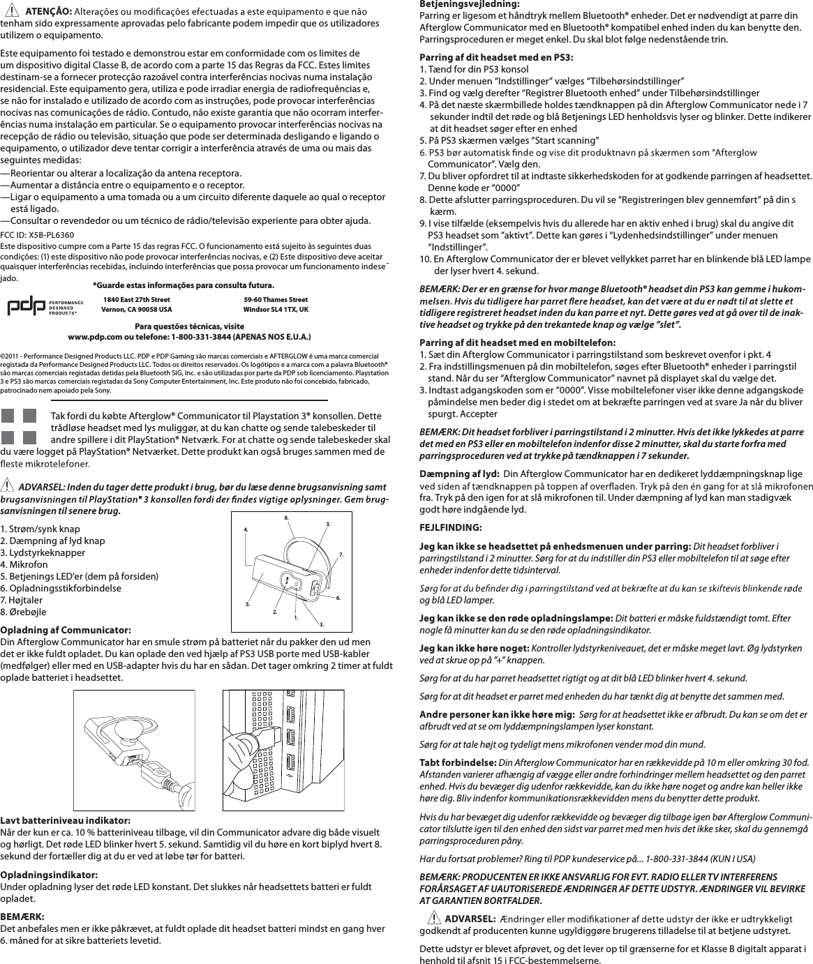 ATENÇÃO:tenhamsidoexpressamenteaprovadaspelofabricantepodemimpedirqueosutilizadoresutilizem o equipamento.Este equipamento foi testado e demonstrou estar em conformidade com os limites deumdispositivodigitalClasseB,deacordocom a parte15dasRegrasdaFCC.Esteslimitesdestinam-se a fornecer protecção razoável contra interferências nocivas numa instalaçãoresidencial. Este equipamento gera, utiliza e pode irradiar energia de radiofrequências e,se não for instalado e utilizado de acordo com as instruções, pode provocar interferênciasnocivas nas comunicações de rádio. Contudo, não existe garantia que não ocorram interfer-ências numa instalação em particular. Se o equipamento provocar interferências nocivas narecepção de rádio ou televisão, situação que pode ser determinada desligando e ligando o equipamento, o utilizador deve tentar corrigir a interferência através de uma ou mais dasseguintes medidas:—Reorientaroualterar a localizaçãodaantenareceptora.—Aumentar a distância entre o equipamento e o receptor.—Ligar o equipamento a uma tomada ou a um circuito diferente daquele ao qual o receptorestá ligado.—Consultar o revendedor ou um técnico de rádio/televisão experiente para obter ajuda.Estedispositivocumprecom a Parte15dasregrasFCC. O funcionamentoestásujeitoàsseguintesduasFCC ID: X5B-PL6360condições:(1)estedispositivonãopodeprovocarinterferênciasnocivas, e (2)Estedispositivodeveaceitarquaisquer interferências recebidas, incluindo interferências que possa provocar um funcionamento indese-jado.©2011 - Performance Designed Products LLC. PDP e PDP Gaming são marcas comerciais e AFTERGLOW é uma marca comercialregistada da Performance Designed Products LLC. Todos os direitos reservados. Os logótipos e a marca com a palavra Bluetooth®são marcas comerciais registadas detidas pela Bluetooth SIG, Inc. e são utilizadas por parte da PDP sob licenciamento. Playstation3 e PS3 são marcas comerciais registadas da Sony Computer Entertainment, Inc. Este produto não foi concebido, fabricado,patrocinado nem apoiado pela Sony.Para questões técnicas, visitewww.pdp.com ou telefone: 1-800-331-3844 (APENAS NOS E.U.A.)*Guarde estas informações para consulta futura.1840 East 27th StreetVernon, CA 90058 USA59-60 Thames StreetWindsor SL4 1TX, UKTak fordi du købte Afterglow® Communicator til Playstation 3® konsollen. Dettetrådløseheadsetmedlysmuliggør,atdukanchatteogsendetalebeskedertilandrespillere i ditPlayStation®Netværk.Foratchatteogsendetalebeskederskaldu være logget på PlayStation® Netværket. Dette produkt kan også bruges sammen med deADVARSEL: Indendu tager detteprodukt i brug, børdu læse denne brugsanvisning samt-sanvisningen til senere brug.1. Strøm/synk knap2. Dæmpning af lyd knap3. Lydstyrkeknapper4. Mikrofon5. Betjenings LED’er (dem på forsiden)6. Opladningsstikforbindelse7. Højtaler8. ØrebøjleOpladning af Communicator:Din Afterglow Communicator har en smule strøm på batteriet når du pakker den ud mendeterikkefuldtopladet.DukanopladedenvedhjælpafPS3USBportemedUSB-kabler(medfølger)ellermedenUSB-adapterhvisduharensådan.Dettageromkring 2 timeratfuldtoplade batteriet i headsettet.Lavt batteriniveau indikator:Når der kun er ca. 10 % batteriniveau tilbage, vil din Communicator advare dig både visueltoghørligt.DetrødeLEDblinkerhvert5.sekund.Samtidigvilduhøreenkortbiplydhvert8.sekund der fortæller dig at du er ved at løbe tør for batteri.Opladningsindikator:UnderopladninglyserdetrødeLEDkonstant.Detslukkesnårheadsettetsbatterierfuldtopladet.BEMÆRK:Detanbefalesmenerikkepåkrævet,atfuldtopladeditheadsetbatterimindstenganghver6.månedforatsikrebatterietslevetid.MUTE1.3.3.8.4.6.7.2.5.Betjeningsvejledning:ParringerligesomethåndtrykmellemBluetooth®enheder.DeternødvendigtatparredinAfterglow Communicator med en Bluetooth® kompatibel enhed inden du kan benytte den.Parringsproceduren er meget enkel. Du skal blot følge nedenstående trin.Parring af dit headset med en PS3:1. Tænd for din PS3 konsol2. Under menuen “Indstillinger” vælges “Tilbehørsindstillinger”3. Find og vælg derefter “Registrer Bluetooth enhed” under Tilbehørsindstillinger4. På det næste skærmbillede holdes tændknappen på din Afterglow Communicator nede i 7 sekunderindtildetrødeogblåBetjeningsLEDhenholdsvislyserogblinker.Detteindikererat dit headset søger efter en enhed5. På PS3 skærmen vælges “Start scanning”    Communicator”. Vælg den.7. Du bliver opfordret til at indtaste sikkerhedskoden for at godkende parringen af headsettet.Denne kode er “0000”8. Dette afslutter parringsproceduren. Du vil se “Registreringen blev gennemført” på din skærm.9. I vise tilfælde (eksempelvis hvis du allerede har en aktiv enhed i brug) skal du angive ditPS3 headset som ”aktivt”. Dette kan gøres i “Lydenhedsindstillinger” under menuen“Indstillinger”.10.EnAfterglow CommunicatordererblevetvellykketparretharenblinkendeblåLEDlampederlyserhvert4.sekund.BEMÆRK:DererengrænseforhvormangeBluetooth®headsetdinPS3kangemme i hukom-tidligereregistreretheadsetindendukanparreetnyt.Dettegøres vedatgåovertildeinak-tiveheadsetogtrykkepådentrekantedeknapogvælge”slet”.Parring af dit headset med en mobiltelefon:1. Sæt din Afterglow Communicator i parringstilstand som beskrevet ovenfor i pkt. 42. Fra indstillingsmenuen på din mobiltelefon, søges efter Bluetooth® enheder i parringstilstand. Når du ser “Afterglow Communicator” navnet på displayet skal du vælge det.3. Indtast adgangskoden som er “0000”. Visse mobiltelefoner viser ikke denne adgangskodepåmindelse men beder dig i stedet om at bekræfte parringen ved at svare Ja når du bliverspurgt. AccepterBEMÆRK: Dit headset forbliver i parringstilstand i 2 minutter.Hvisdetikkelykkedesatparredet med enPS3 eller en mobiltelefon indenfor disse 2 minutter, skaldu starte forframedparringsproceduren ved at trykke påtændknappen i 7 sekunder.Dæmpning af lyd: Din Afterglow Communicator har en dedikeret lyddæmpningsknap ligefra. Tryk på den igen for at slå mikrofonen til. Under dæmpning af lyd kan man stadigvækgodt høre indgående lyd.FEJLFINDING:Jeg kan ikke se headsettet på enhedsmenuen under parring: Dit headset forbliver i parringstilstand i 2 minutter. Sørg for at du indstiller din PS3 eller mobiltelefon til at søge efterenheder indenfor dette tidsinterval.og blå LED lamper.Jeg kan ikke se den røde opladningslampe: Dit batteri er måske fuldstændigt tomt. Efternogle få minutter kan du se den røde opladningsindikator.Jeg kan ikke høre noget: Kontroller lydstyrkeniveauet, det er måske meget lavt. Øg lydstyrkenvedatskrueoppå”+”knappen.SørgforatduharparretheadsettetrigtigtogatditblåLEDblinkerhvert4.sekund.Sørgforatditheadseterparretmedenhedenduhartænktdigatbenyttedetsammenmed.Andre personer kan ikke høre mig: Sørg for at headsettet ikke er afbrudt. Du kan se om det erafbrudt ved at se om lyddæmpningslampen lyser konstant.Sørgforattalehøjtogtydeligtmensmikrofonenvendermoddinmund.Tabt forbindelse: Din Afterglow Communicator har en rækkevidde på 10 m eller omkring 30 fod.Afstanden varierer afhængig af vægge eller andre forhindringer mellem headsettet og den parretenhed.Hvisdubevægerdigudenforrækkevidde, kanduikkehørenogetogandre kanhellerikkehøre dig. Bliv indenfor kommunikationsrækkevidden mens du benytter dette produkt.Hvis du har bevæget dig udenfor rækkevidde og bevæger dig tilbage igen bør Afterglow Communi-cator tilslutte igen til den enhed den sidst var parret med men hvis det ikke sker, skal du gennemgåparringsproceduren påny.Hardufortsatproblemer?RingtilPDPkundeservicepå...1-800-331-3844(KUN I USA)BEMÆRK:PRODUCENTENERIKKEANSVARLIGFOREVT.RADIOELLERTVINTERFERENSFORÅRSAGET AF UAUTORISEREDE ÆNDRINGER AF DETTE UDSTYR. ÆNDRINGER VIL BEVIRKEAT GARANTIEN BORTFALDER.ADVARSEL:godkendt af producenten kunne ugyldiggøre brugerens tilladelse til at betjene udstyret.Detteudstyrerblevetafprøvet,ogdetleveroptilgrænserneforetKlasse B digitaltapparat i henhold til afsnit 15 i FCC-bestemmelserne.