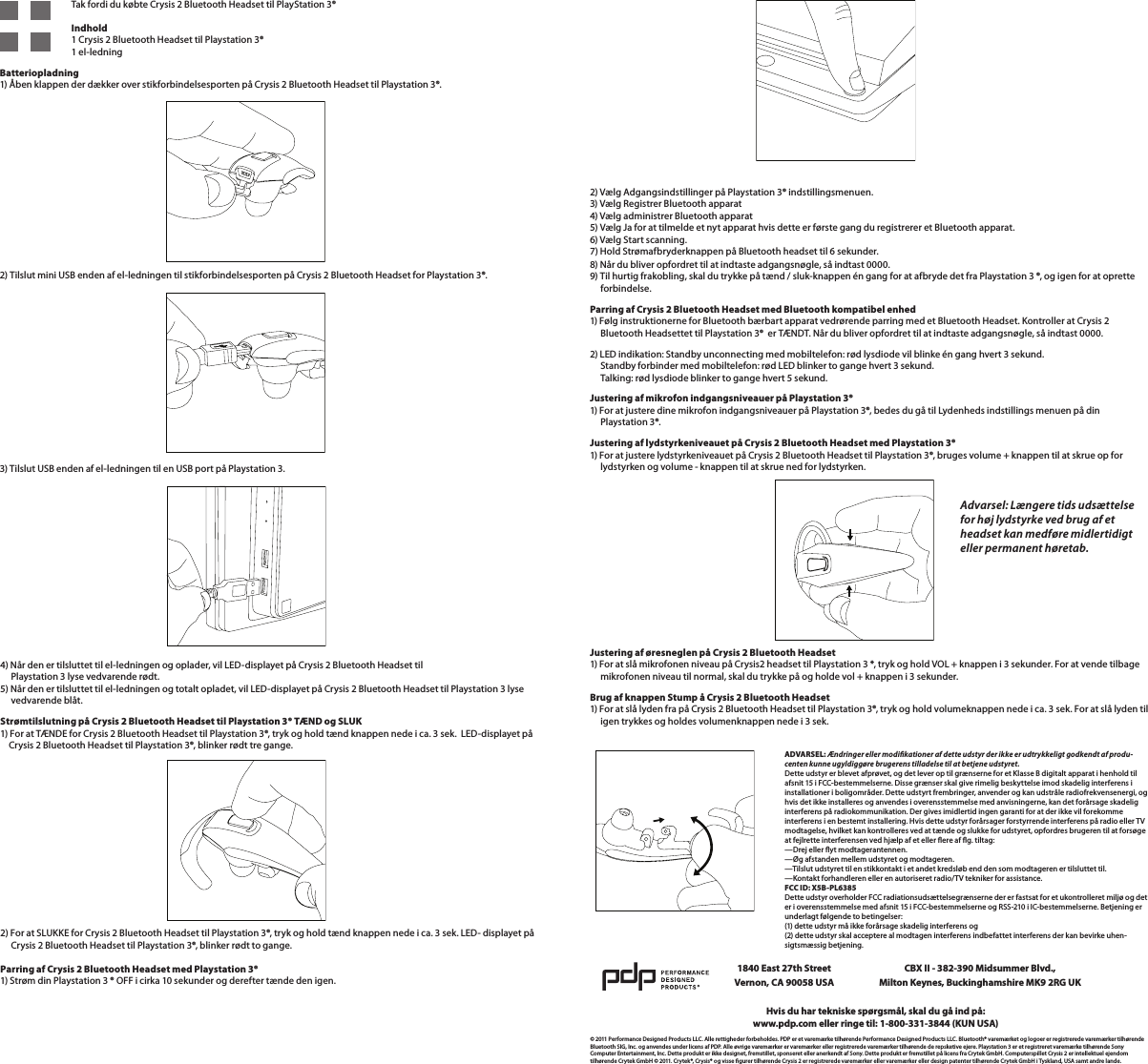  4) Når den er tilsluttet til el-ledningen og oplader, vil LED-displayet på Crysis 2 Bluetooth Headset til       Playstation 3 lyse vedvarende rødt. 5) Når den er tilsluttet til el-ledningen og totalt opladet, vil LED-displayet på Crysis 2 Bluetooth Headset til Playstation 3 lyse       vedvarende blåt.Strømtilslutning på Crysis 2 Bluetooth Headset til Playstation 3® TÆND og SLUK 1) For at TÆNDE for Crysis 2 Bluetooth Headset til Playstation 3®, tryk og hold tænd knappen nede i ca. 3 sek.  LED-displayet på      Crysis 2 Bluetooth Headset til Playstation 3®, blinker rødt tre gange.2) For at SLUKKE for Crysis 2 Bluetooth Headset til Playstation 3®, tryk og hold tænd knappen nede i ca. 3 sek. LED- displayet på       Crysis 2 Bluetooth Headset til Playstation 3®, blinker rødt to gange.  Parring af Crysis 2 Bluetooth Headset med Playstation 3® 1) Strøm din Playstation 3 ® OFF i cirka 10 sekunder og derefter tænde den igen.       Tak fordi du købte Crysis 2 Bluetooth Headset til PlayStation 3®          Indhold     1 Crysis 2 Bluetooth Headset til Playstation 3®     1 el-ledningBatteriopladning 1) Åben klappen der dækker over stikforbindelsesporten på Crysis 2 Bluetooth Headset til Playstation 3®.  2) Tilslut mini USB enden af el-ledningen til stikforbindelsesporten på Crysis 2 Bluetooth Headset for Playstation 3®.  3) Tilslut USB enden af el-ledningen til en USB port på Playstation 3.       2) Vælg Adgangsindstillinger på Playstation 3® indstillingsmenuen. 3) Vælg Registrer Bluetooth apparat 4) Vælg administrer Bluetooth apparat 5) Vælg Ja for at tilmelde et nyt apparat hvis dette er første gang du registrerer et Bluetooth apparat. 6) Vælg Start scanning. 7) Hold Strømafbryderknappen på Bluetooth headset til 6 sekunder.  8) Når du bliver opfordret til at indtaste adgangsnøgle, så indtast 0000. 9) Til hurtig frakobling, skal du trykke på tænd / sluk-knappen én gang for at afbryde det fra Playstation 3 ®, og igen for at oprette       forbindelse.Parring af Crysis 2 Bluetooth Headset med Bluetooth kompatibel enhed 1) Følg instruktionerne for Bluetooth bærbart apparat vedrørende parring med et Bluetooth Headset. Kontroller at Crysis 2       Bluetooth Headsettet til Playstation 3®  er TÆNDT. Når du bliver opfordret til at indtaste adgangsnøgle, så indtast 0000.2) LED indikation: Standby unconnecting med mobiltelefon: rød lysdiode vil blinke én gang hvert 3 sekund.      Standby forbinder med mobiltelefon: rød LED blinker to gange hvert 3 sekund.      Talking: rød lysdiode blinker to gange hvert 5 sekund. Justering af mikrofon indgangsniveauer på Playstation 3® 1) For at justere dine mikrofon indgangsniveauer på Playstation 3®, bedes du gå til Lydenheds indstillings menuen på din       Playstation 3®.Justering af lydstyrkeniveauet på Crysis 2 Bluetooth Headset med Playstation 3® 1) For at justere lydstyrkeniveauet på Crysis 2 Bluetooth Headset til Playstation 3®, bruges volume + knappen til at skrue op for         lydstyrken og volume - knappen til at skrue ned for lydstyrken.     Justering af øresneglen på Crysis 2 Bluetooth Headset 1) For at slå mikrofonen niveau på Crysis2 headset til Playstation 3 *, tryk og hold VOL + knappen i 3 sekunder. For at vende tilbage       mikrofonen niveau til normal, skal du trykke på og holde vol + knappen i 3 sekunder. Brug af knappen Stump å Crysis 2 Bluetooth Headset 1) For at slå lyden fra på Crysis 2 Bluetooth Headset til Playstation 3®, tryk og hold volumeknappen nede i ca. 3 sek. For at slå lyden til       igen trykkes og holdes volumenknappen nede i 3 sek.  © 2011 Performance Designed Products LLC. Alle rettigheder forbeholdes. PDP er et varemærke tilhørende Performance Designed Products LLC. Bluetooth® varemærket og logoer er registrerede varemærker tilhørende Bluetooth SIG, Inc. og anvendes under licens af PDP. Alle øvrige varemærker er varemærker eller registrerede varemærker tilhørende de repsketive ejere. Playstation 3 er et registreret varemærke tilhørende Sony Computer Entertainment, Inc. Dette produkt er ikke designet, fremstillet, sponseret eller anerkendt af Sony. Dette produkt er fremstillet på licens fra Crytek GmbH. Computerspillet Crysis 2 er intellektuel ejendom tilhørende Crytek GmbH © 2011. Crytek®, Crysis® og visse gurer tilhørende Crysis 2 er registrerede varemærker eller varemærker eller design patenter tilhørende Crytek GmbH i Tyskland, USA samt andre lande.Hvis du har tekniske spørgsmål, skal du gå ind på:www.pdp.com eller ringe til: 1-800-331-3844 (KUN USA)1840 East 27th Street Vernon, CA 90058 USACBX II - 382-390 Midsummer Blvd.,  Milton Keynes, Buckinghamshire MK9 2RG UKAdvarsel: Længere tids udsættelse for høj lydstyrke ved brug af et headset kan medføre midlertidigt eller permanent høretab.ADVARSEL: Ændringer eller modikationer af dette udstyr der ikke er udtrykkeligt godkendt af produ-centen kunne ugyldiggøre brugerens tilladelse til at betjene udstyret. Dette udstyr er blevet afprøvet, og det lever op til grænserne for et Klasse B digitalt apparat i henhold til afsnit 15 i FCC-bestemmelserne. Disse grænser skal give rimelig beskyttelse imod skadelig interferens i installationer i boligområder. Dette udstyrt frembringer, anvender og kan udstråle radiofrekvensenergi, og hvis det ikke installeres og anvendes i overensstemmelse med anvisningerne, kan det forårsage skadelig interferens på radiokommunikation. Der gives imidlertid ingen garanti for at der ikke vil forekomme interferens i en bestemt installering. Hvis dette udstyr forårsager forstyrrende interferens på radio eller TV modtagelse, hvilket kan kontrolleres ved at tænde og slukke for udstyret, opfordres brugeren til at forsøge at fejlrette interferensen ved hjælp af et eller ere af g. tiltag: —Drej eller yt modtagerantennen. —Øg afstanden mellem udstyret og modtageren. —Tilslut udstyret til en stikkontakt i et andet kredsløb end den som modtageren er tilsluttet til. —Kontakt forhandleren eller en autoriseret radio/TV tekniker for assistance. FCC ID: X5B-PL6385 Dette udstyr overholder FCC radiationsudsættelsegrænserne der er fastsat for et ukontrolleret miljø og det er i overensstemmelse med afsnit 15 i FCC-bestemmelserne og RSS-210 i IC-bestemmelserne. Betjening er underlagt følgende to betingelser: (1) dette udstyr må ikke forårsage skadelig interferens og  (2) dette udstyr skal acceptere al modtagen interferens indbefattet interferens der kan bevirke uhen-sigtsmæssig betjening.