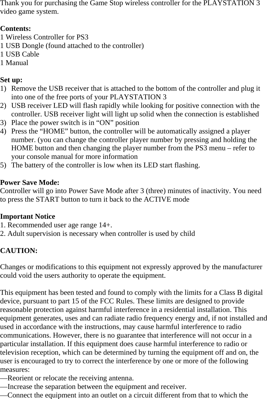 Thank you for purchasing the Game Stop wireless controller for the PLAYSTATION 3 video game system.   Contents: 1 Wireless Controller for PS3 1 USB Dongle (found attached to the controller)  1 USB Cable 1 Manual  Set up: 1) Remove the USB receiver that is attached to the bottom of the controller and plug it into one of the free ports of your PLAYSTATION 3  2) USB receiver LED will flash rapidly while looking for positive connection with the controller. USB receiver light will light up solid when the connection is established  3) Place the power switch is in “ON” position  4) Press the “HOME” button, the controller will be automatically assigned a player number. (you can change the controller player number by pressing and holding the HOME button and then changing the player number from the PS3 menu – refer to your console manual for more information 5) The battery of the controller is low when its LED start flashing.   Power Save Mode: Controller will go into Power Save Mode after 3 (three) minutes of inactivity. You need to press the START button to turn it back to the ACTIVE mode  Important Notice 1. Recommended user age range 14+. 2. Adult supervision is necessary when controller is used by child  CAUTION:  Changes or modifications to this equipment not expressly approved by the manufacturer could void the users authority to operate the equipment.  This equipment has been tested and found to comply with the limits for a Class B digital device, pursuant to part 15 of the FCC Rules. These limits are designed to provide reasonable protection against harmful interference in a residential installation. This equipment generates, uses and can radiate radio frequency energy and, if not installed and used in accordance with the instructions, may cause harmful interference to radio communications. However, there is no guarantee that interference will not occur in a particular installation. If this equipment does cause harmful interference to radio or television reception, which can be determined by turning the equipment off and on, the user is encouraged to try to correct the interference by one or more of the following measures: —Reorient or relocate the receiving antenna. —Increase the separation between the equipment and receiver. —Connect the equipment into an outlet on a circuit different from that to which the 