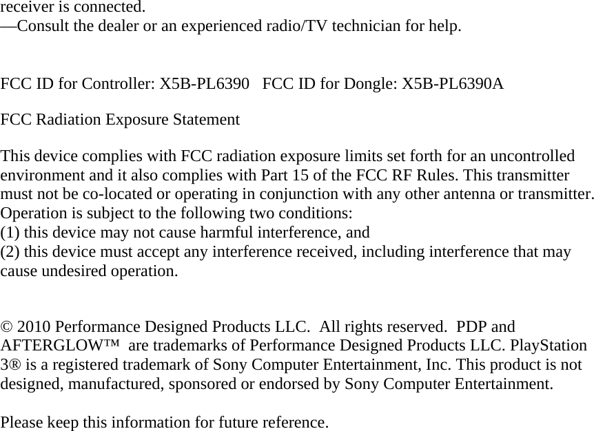 receiver is connected. —Consult the dealer or an experienced radio/TV technician for help.   FCC ID for Controller: X5B-PL6390   FCC ID for Dongle: X5B-PL6390A FCC Radiation Exposure Statement This device complies with FCC radiation exposure limits set forth for an uncontrolled environment and it also complies with Part 15 of the FCC RF Rules. This transmitter must not be co-located or operating in conjunction with any other antenna or transmitter.  Operation is subject to the following two conditions:(1) this device may not cause harmful interference, and  (2) this device must accept any interference received, including interference that may cause undesired operation.  © 2010 Performance Designed Products LLC.  All rights reserved.  PDP and AFTERGLOW™  are trademarks of Performance Designed Products LLC. PlayStation 3® is a registered trademark of Sony Computer Entertainment, Inc. This product is not designed, manufactured, sponsored or endorsed by Sony Computer Entertainment.   Please keep this information for future reference.  