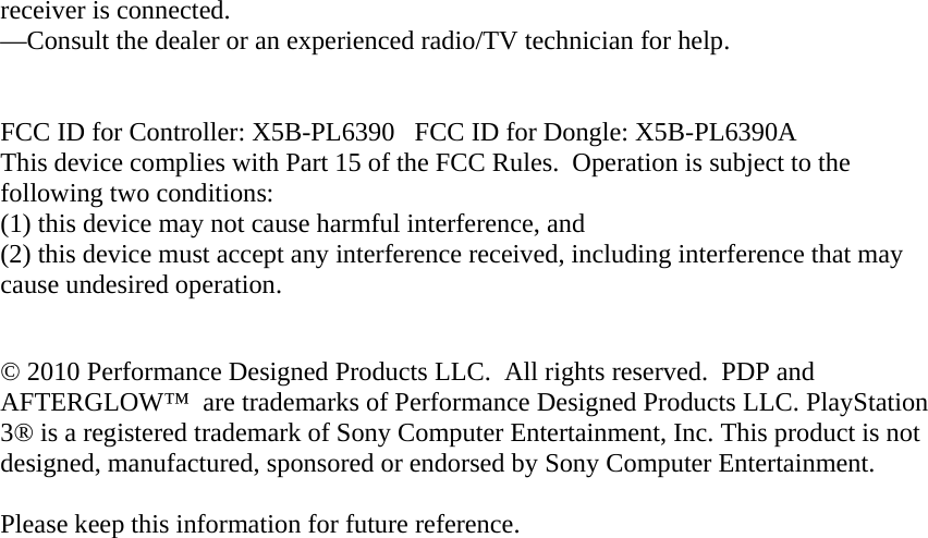 receiver is connected. —Consult the dealer or an experienced radio/TV technician for help.   FCC ID for Controller: X5B-PL6390   FCC ID for Dongle: X5B-PL6390A This device complies with Part 15 of the FCC Rules.  Operation is subject to the following two conditions:   (1) this device may not cause harmful interference, and  (2) this device must accept any interference received, including interference that may cause undesired operation.  © 2010 Performance Designed Products LLC.  All rights reserved.  PDP and AFTERGLOW™  are trademarks of Performance Designed Products LLC. PlayStation 3® is a registered trademark of Sony Computer Entertainment, Inc. This product is not designed, manufactured, sponsored or endorsed by Sony Computer Entertainment.   Please keep this information for future reference.  