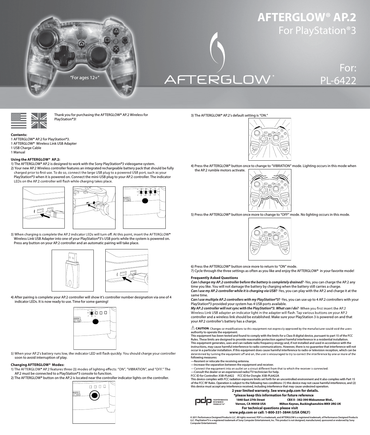 AFTERGLOW® AP.2 For PlayStation®3For:PL-6422      Thank you for purchasing the AFTERGLOW® AP.2 Wireless for        PlayStation®3!  Contents: 1 AFTERGLOW® AP.2 for PlayStation®3. 1 AFTERGLOW®  Wireless Link USB Adapter 1 USB Charge Cable 1 ManualUsing the AFTERGLOW®  AP.2: 1) The AFTERGLOW® AP.2 is designed to work with the Sony PlayStation®3 videogame system.  2) Your new AP.2 Wireless controller features an integrated rechargeable battery pack that should be fully       PlayStation®3 when it is powered on. Connect the mini-USB plug to your AP.2 controller. The indicator             Wireless Link USB Adapter into one of your PlayStation®3’s USB ports while the system is powered on.      Press any button on your AP.2 controller and an automatic pairing will take place.       4) After pairing is complete your AP.2 controller will show it’s controller number designation via one of 4       indicator LEDs. It is now ready to use. Time for some gaming!             soon to avoid interruption of play. Changing AFTERGLOW®  Modes:       AP.2 must be connected to a PlayStation®3 console to function.  2) The AFTERGLOW® button on the AP.2 is located near the controller indicator lights on the controller. 3) The AFTERGLOW® AP.2’s default setting is “ON.”       4) Press the AFTERGLOW® button once to change to “VIBRATION” mode. Lighting occurs in this mode when       the AP.2 rumble motors activate.       5) Press the AFTERGLOW® button once more to change to “OFF” mode. No lighting occurs in this mode.       6) Press the AFTERGLOW® button once more to return to “ON” mode. 7) Cycle through the three settings as often as you like and enjoy the AFTERGLOW®  in your favorite mode!Frequently Asked Questions Can I charge my AP.2 controller before the battery is completely drained? -Yes, you can charge the AP.2 any time you like. You will not damage the battery by charging when the battery still carries a charge.  Can I use my AP.2 controller while it is charging via USB? -Yes, you can play with the AP.2 and charge it at the same time.  Can I use multiple AP.2 controllers with my PlayStation®3? -Yes, you can use up to 4 AP.2 controllers with your PlayStation®3 provided your system has 4 USB ports available.  My AP.2 controller will not sync with the PlayStation®3. What can I do?   controller and a wireless link should be established. Make sure your PlayStation 3 is powered on and that your AP.2 controller’s battery has a charge.  CAUTIONauthority to operate the equipment. This equipment has been tested and found to comply with the limits for a Class B digital device, pursuant to part 15 of the FCC Rules. These limits are designed to provide reasonable protection against harmful interference in a residential installation. This equipment generates, uses and can radiate radio frequency energy and, if not installed and used in accordance with the instructions, may cause harmful interference to radio communications. However, there is no guarantee that interference will not occur in a particular installation. If this equipment does cause harmful interference to radio or television reception, which can be following measures: —Reorient or relocate the receiving antenna. —Increase the separation between the equipment and receiver.  —Consult the dealer or an experienced radio/TV technician for help. “For ages 12+” ®FCC ID for Controller: X5B-PL6422    FCC ID for Dongle: X5B-PL6422A  © 2011 Performance Designed Products LLC. All rights reserved. PDP is a trademark, and AFTERGLOW is a registered trademark, of Performance Designed Products LLC. PlayStation®3 is a registered trademark of Sony Computer Entertainment, Inc. This product is not designed, manufactured, sponsored or endorsed by Sony Computer Entertainment.For technical questions please visitwww.pdp.com or call: 1-800-331-3844 (USA ONLY)*please keep this information for future reference1840 East 27th Street Vernon, CA 90058 USACBX II - 382-390 Midsummer Blvd.,  Milton Keynes, Buckinghamshire MK9 2RG UK2 year limited warranty. See www.pdp.com for details.This device complies with FCC radiation exposure limits set forth for an uncontrolled environment and it also complies with Part 15 of the FCC RF Rules. Operation is subject to the following two conditions: (1) this device may not cause harmful interference, and (2) this device must accept any interference received, including interference that may cause undesired operation.