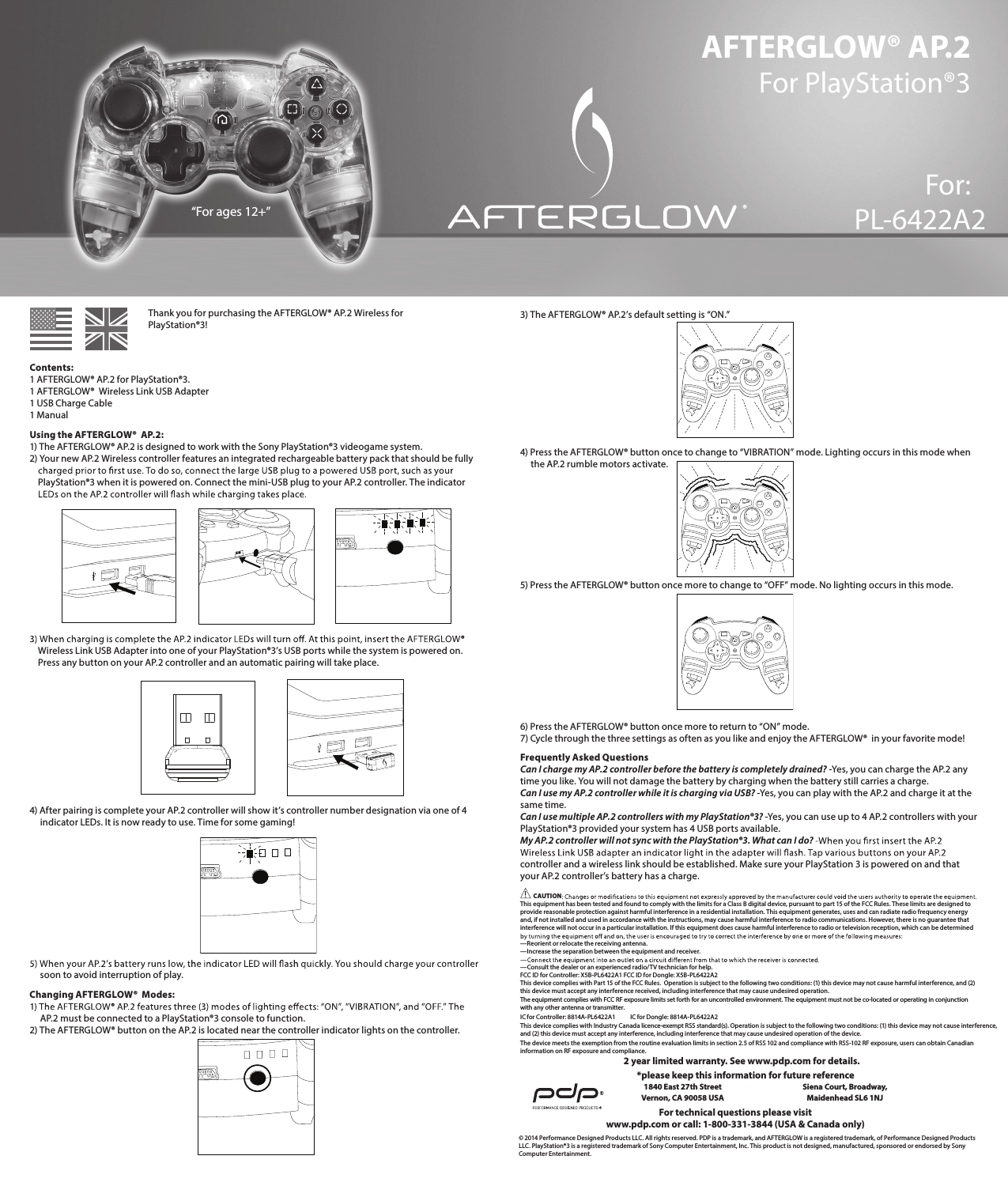 AFTERGLOW® AP.2 For PlayStation®3For:PL-6422A2      Thank you for purchasing the AFTERGLOW® AP.2 Wireless for        PlayStation®3!  Contents: 1 AFTERGLOW® AP.2 for PlayStation®3. 1 AFTERGLOW®  Wireless Link USB Adapter 1 USB Charge Cable 1 ManualUsing the AFTERGLOW®  AP.2: 1) The AFTERGLOW® AP.2 is designed to work with the Sony PlayStation®3 videogame system.  2) Your new AP.2 Wireless controller features an integrated rechargeable battery pack that should be fully       PlayStation®3 when it is powered on. Connect the mini-USB plug to your AP.2 controller. The indicator             Wireless Link USB Adapter into one of your PlayStation®3’s USB ports while the system is powered on.      Press any button on your AP.2 controller and an automatic pairing will take place.       4) After pairing is complete your AP.2 controller will show it’s controller number designation via one of 4       indicator LEDs. It is now ready to use. Time for some gaming!             soon to avoid interruption of play. Changing AFTERGLOW®  Modes:       AP.2 must be connected to a PlayStation®3 console to function.  2) The AFTERGLOW® button on the AP.2 is located near the controller indicator lights on the controller. 3) The AFTERGLOW® AP.2’s default setting is “ON.”       4) Press the AFTERGLOW® button once to change to “VIBRATION” mode. Lighting occurs in this mode when       the AP.2 rumble motors activate.       5) Press the AFTERGLOW® button once more to change to “OFF” mode. No lighting occurs in this mode.       6) Press the AFTERGLOW® button once more to return to “ON” mode. 7) Cycle through the three settings as often as you like and enjoy the AFTERGLOW®  in your favorite mode!Frequently Asked Questions Can I charge my AP.2 controller before the battery is completely drained? -Yes, you can charge the AP.2 any time you like. You will not damage the battery by charging when the battery still carries a charge.  Can I use my AP.2 controller while it is charging via USB? -Yes, you can play with the AP.2 and charge it at the same time.  Can I use multiple AP.2 controllers with my PlayStation®3? -Yes, you can use up to 4 AP.2 controllers with your PlayStation®3 provided your system has 4 USB ports available.  My AP.2 controller will not sync with the PlayStation®3. What can I do?   controller and a wireless link should be established. Make sure your PlayStation 3 is powered on and that your AP.2 controller’s battery has a charge.  CAUTION  This equipment has been tested and found to comply with the limits for a Class B digital device, pursuant to part 15 of the FCC Rules. These limits are designed to provide reasonable protection against harmful interference in a residential installation. This equipment generates, uses and can radiate radio frequency energy and, if not installed and used in accordance with the instructions, may cause harmful interference to radio communications. However, there is no guarantee that interference will not occur in a particular installation. If this equipment does cause harmful interference to radio or television reception, which can be determined  —Reorient or relocate the receiving antenna. —Increase the separation between the equipment and receiver.  —Consult the dealer or an experienced radio/TV technician for help. FCC ID for Controller: X5B-PL6422A1 FCC ID for Dongle: X5B-PL6422A2This device complies with Part 15 of the FCC Rules.  Operation is subject to the following two conditions: (1) this device may not cause harmful interference, and (2) this device must accept any interference received, including interference that may cause undesired operation.IC for Controller: 8814A-PL6422A1      IC for Dongle: 8814A-PL6422A2This device complies with Industry Canada licence-exempt RSS standard(s). Operation is subject to the following two conditions: (1) this device may not cause interference,  and (2) this device must accept any interference, including interference that may cause undesired operation of the device.The device meets the exemption from the routine evaluation limits in section 2.5 of RSS 102 and compliance with RSS-102 RF exposure, users can obtain Canadian information on RF exposure and compliance.© 2014 Performance Designed Products LLC. All rights reserved. PDP is a trademark, and AFTERGLOW is a registered trademark, of Performance Designed Products LLC. PlayStation®3 is a registered trademark of Sony Computer Entertainment, Inc. This product is not designed, manufactured, sponsored or endorsed by Sony Computer Entertainment.For technical questions please visitwww.pdp.com or call: 1-800-331-3844 (USA &amp; Canada only)*please keep this information for future reference1840 East 27th Street Vernon, CA 90058 USASiena Court, Broadway,Maidenhead SL6 1NJ“For ages 12+”2 year limited warranty. See www.pdp.com for details.®The equipment complies with FCC RF exposure limits set forth for an uncontrolled environment. The equipment must not be co-located or operating in conjunction with any other antenna or transmitter.