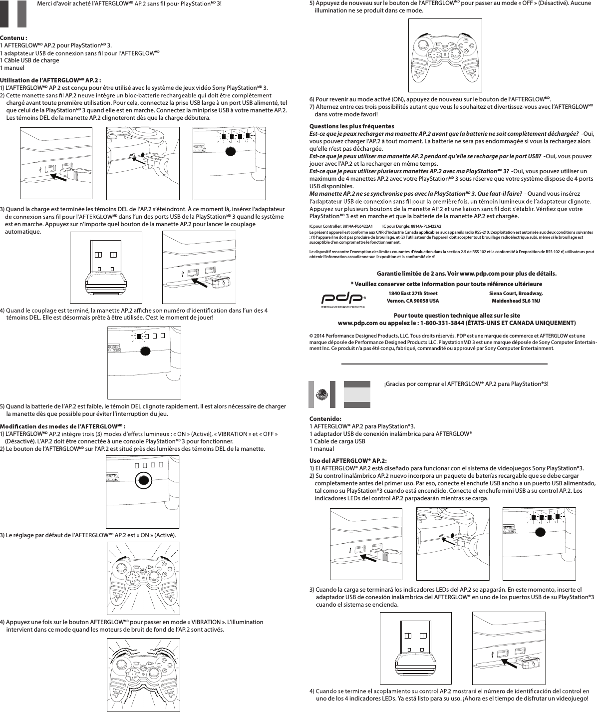     Merci d’avoir acheté l’AFTERGLOWMD MD 3!   Contenu : 1 AFTERGLOWMD AP.2 pour PlayStationMD 3. MD 1 Câble USB de charge 1 manuelUtilisation de l’AFTERGLOWMD AP.2 : 1) L’AFTERGLOWMD AP 2 est conçu pour être utilisé avec le système de jeux vidéo Sony PlayStationMD 3.        chargé avant toute première utilisation. Pour cela, connectez la prise USB large à un port USB alimenté, tel       que celui de la PlayStationMD 3 quand elle est en marche. Connectez la miniprise USB à votre manette AP.2.       Les témoins DEL de la manette AP.2 clignoteront dès que la charge débutera.      3) Quand la charge est terminée les témoins DEL de l’AP.2 s’éteindront. À ce moment là, insérez l’adaptateur  MD dans l’un des ports USB de la PlayStationMD 3 quand le système      est en marche. Appuyez sur n’importe quel bouton de la manette AP.2 pour lancer le couplage      automatique.          témoins DEL. Elle est désormais prête à être utilisée. C’est le moment de jouer!       5) Quand la batterie de l’AP.2 est faible, le témoin DEL clignote rapidement. Il est alors nécessaire de charger       la manette dès que possible pour éviter l’interruption du jeu.MD : 1) L’AFTERGLOWMD      (Désactivé). L’AP.2 doit être connectée à une console PlayStationMD 3 pour fonctionner. 2) Le bouton de l’AFTERGLOWMD sur l’AP.2 est situé près des lumières des témoins DEL de la manette.3) Le réglage par défaut de l’AFTERGLOWMD AP.2 est « ON » (Activé).       4) Appuyez une fois sur le bouton AFTERGLOWMD pour passer en mode « VIBRATION ». L’illumination       intervient dans ce mode quand les moteurs de bruit de fond de l’AP.2 sont activés.      ¡Gracias por comprar el AFTERGLOW® AP.2 para PlayStation®3!   Contenido: 1 AFTERGLOW® AP.2 para PlayStation®3. 1 adaptador USB de conexión inalámbrica para AFTERGLOW® 1 Cable de carga USB 1 manualUso del AFTERGLOW® AP.2: 1) El AFTERGLOW® AP.2 está diseñado para funcionar con el sistema de videojuegos Sony PlayStation®3.  2) Su control inalámbrico AP.2 nuevo incorpora un paquete de baterías recargable que se debe cargar       completamente antes del primer uso. Par eso, conecte el enchufe USB ancho a un puerto USB alimentado,      tal como su PlayStation®3 cuando está encendido. Conecte el enchufe mini USB a su control AP.2. Los      indicadores LEDs del control AP.2 parpadearán mientras se carga.      3) Cuando la carga se terminará los indicadores LEDs del AP.2 se apagarán. En este momento, inserte el       adaptador USB de conexión inalámbrica del AFTERGLOW® en uno de los puertos USB de su PlayStation®3       cuando el sistema se encienda.            uno de los 4 indicadores LEDs. Ya está listo para su uso. ¡Ahora es el tiempo de disfrutar un videojuego!5) Appuyez de nouveau sur le bouton de l’AFTERGLOWMD pour passer au mode « OFF » (Désactivé). Aucune      illumination ne se produit dans ce mode.       6) Pour revenir au mode activé (ON), appuyez de nouveau sur le bouton de l’AFTERGLOWMD. 7) Alternez entre ces trois possibilités autant que vous le souhaitez et divertissez-vous avec l’AFTERGLOWMD          dans votre mode favori!Questions les plus fréquentes Est-ce que je peux recharger ma manette AP.2 avant que la batterie ne soit complètement déchargée?  -Oui, vous pouvez charger l’AP.2 à tout moment. La batterie ne sera pas endommagée si vous la rechargez alors qu’elle n’est pas déchargée. Est-ce que je peux utiliser ma manette AP.2 pendant qu’elle se recharge par le port USB?  -Oui, vous pouvez jouer avec l’AP.2 et la recharger en même temps. Est-ce que je peux utiliser plusieurs manettes AP.2 avec ma PlayStationMD 3?  -Oui, vous pouvez utiliser un maximum de 4 manettes AP.2 avec votre PlayStationMD 3 sous réserve que votre système dispose de 4 ports USB disponibles.  Ma manette AP.2 ne se synchronise pas avec la PlayStationMD 3. Que faut-il faire?  - Quand vous insérez PlayStationMD 3 est en marche et que la batterie de la manette AP.2 est chargée.IC pour Controller: 8814A-PL6422A1      IC pour Dongle: 8814A-PL6422A2Le présent appareil est conforme aux CNR d’Industrie Canada applicables aux appareils radio RSS-210. L’exploitation est autorisée aux deux conditions suivantes : (1) l’appareil ne doit pas produire de brouillage, et (2) l’utilisateur de l’appareil doit accepter tout brouillage radioélectrique subi, même si le brouillage est susceptible d’en compromettre le fonctionnement.Le dispositif rencontre l’exemption des limites courantes d’évaluation dans la section 2.5 de RSS 102 et la conformité à l’exposition de RSS-102 rf, utilisateurs peut obtenir l’information canadienne sur l’exposition et la conformité de rf. © 2014 Performance Designed Products, LLC. Tous droits réservés. PDP est une marque de commerce et AFTERGLOW est une marque déposée de Performance Designed Products LLC. PlaystationMD 3 est une marque déposée de Sony Computer Entertain-ment Inc. Ce produit n’a pas été conçu, fabriqué, commandité ou approuvé par Sony Computer Entertainment.Pour toute question technique allez sur le sitewww.pdp.com ou appelez le : 1-800-331-3844 (ÉTATS-UNIS ET CANADA UNIQUEMENT)* Veuillez conserver cette information pour toute référence ultérieure1840 East 27th Street Vernon, CA 90058 USAGarantie limitée de 2 ans. Voir www.pdp.com pour plus de détails.Siena Court, Broadway,Maidenhead SL6 1NJ