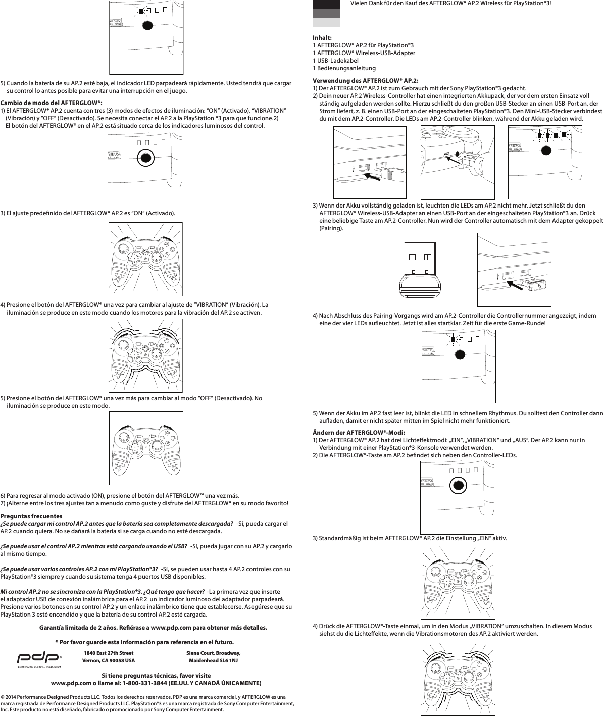        5) Cuando la batería de su AP.2 esté baja, el indicador LED parpadeará rápidamente. Usted tendrá que cargar       su control lo antes posible para evitar una interrupción en el juego.Cambio de modo del AFTERGLOW®: 1) El AFTERGLOW® AP.2 cuenta con tres (3) modos de efectos de iluminación: “ON” (Activado), “VIBRATION”      (Vibración) y “OFF” (Desactivado). Se necesita conectar el AP.2 a la PlayStation ®3 para que funcione.2)     El botón del AFTERGLOW® en el AP.2 está situado cerca de los indicadores luminosos del control.3) El ajuste predenido del AFTERGLOW® AP.2 es “ON” (Activado).         4) Presione el botón del AFTERGLOW® una vez para cambiar al ajuste de “VIBRATION” (Vibración). La       iluminación se produce en este modo cuando los motores para la vibración del AP.2 se activen.5) Presione el botón del AFTERGLOW® una vez más para cambiar al modo “OFF” (Desactivado). No       iluminación se produce en este modo.       6) Para regresar al modo activado (ON), presione el botón del AFTERGLOW™ una vez más. 7) ¡Alterne entre los tres ajustes tan a menudo como guste y disfrute del AFTERGLOW® en su modo favorito!Preguntas frecuentes ¿Se puede cargar mi control AP.2 antes que la batería sea completamente descargada?   -Sí, pueda cargar el AP.2 cuando quiera. No se dañará la batería si se carga cuando no esté descargada.  ¿Se puede usar el control AP.2 mientras está cargando usando el USB?   -Sí, pueda jugar con su AP.2 y cargarlo al mismo tiempo.  ¿Se puede usar varios controles AP.2 con mi PlayStation®3?   -Sí, se pueden usar hasta 4 AP.2 controles con su PlayStation®3 siempre y cuando su sistema tenga 4 puertos USB disponibles.  Mi control AP.2 no se sincroniza con la PlayStation®3. ¿Qué tengo que hacer?  -La primera vez que inserte el adaptador USB de conexión inalámbrica para el AP.2  un indicador luminoso del adaptador parpadeará. Presione varios botones en su control AP.2 y un enlace inalámbrico tiene que establecerse. Asegúrese que su PlayStation 3 esté encendido y que la batería de su control AP.2 esté cargada.© 2014 Performance Designed Products LLC. Todos los derechos reservados. PDP es una marca comercial, y AFTERGLOW es una marca registrada de Performance Designed Products LLC. PlayStation®3 es una marca registrada de Sony Computer Entertainment, Inc. Este producto no está diseñado, fabricado o promocionado por Sony Computer Entertainment.Si tiene preguntas técnicas, favor visitewww.pdp.com o llame al: 1-800-331-3844 (EE.UU. Y CANADÁ ÚNICAMENTE)* Por favor guarde esta información para referencia en el futuro.1840 East 27th Street Vernon, CA 90058 USAGarantía limitada de 2 años. Reérase a www.pdp.com para obtener más detalles.   Vielen Dank für den Kauf des AFTERGLOW® AP.2 Wireless für PlayStation®3!   Inhalt: 1 AFTERGLOW® AP.2 für PlayStation®3 1 AFTERGLOW® Wireless-USB-Adapter 1 USB-Ladekabel 1 BedienungsanleitungVerwendung des AFTERGLOW® AP.2: 1) Der AFTERGLOW® AP.2 ist zum Gebrauch mit der Sony PlayStation®3 gedacht. 2) Dein neuer AP.2 Wireless-Controller hat einen integrierten Akkupack, der vor dem ersten Einsatz voll      ständig aufgeladen werden sollte. Hierzu schließt du den großen USB-Stecker an einen USB-Port an, der       Strom liefert, z. B. einen USB-Port an der eingeschalteten PlayStation®3. Den Mini-USB-Stecker verbindest       du mit dem AP.2-Controller. Die LEDs am AP.2-Controller blinken, während der Akku geladen wird.    3) Wenn der Akku vollständig geladen ist, leuchten die LEDs am AP.2 nicht mehr. Jetzt schließt du den       AFTERGLOW® Wireless-USB-Adapter an einen USB-Port an der eingeschalteten PlayStation®3 an. Drück       eine beliebige Taste am AP.2-Controller. Nun wird der Controller automatisch mit dem Adapter gekoppelt       (Pairing).     4) Nach Abschluss des Pairing-Vorgangs wird am AP.2-Controller die Controllernummer angezeigt, indem       eine der vier LEDs aueuchtet. Jetzt ist alles startklar. Zeit für die erste Game-Runde!       5) Wenn der Akku im AP.2 fast leer ist, blinkt die LED in schnellem Rhythmus. Du solltest den Controller dann       auaden, damit er nicht später mitten im Spiel nicht mehr funktioniert.Ändern der AFTERGLOW®-Modi: 1) Der AFTERGLOW® AP.2 hat drei Lichteektmodi: „EIN“, „VIBRATION“ und „AUS“. Der AP.2 kann nur in       Verbindung mit einer PlayStation®3-Konsole verwendet werden. 2) Die AFTERGLOW®-Taste am AP.2 bendet sich neben den Controller-LEDs. 3) Standardmäßig ist beim AFTERGLOW® AP.2 die Einstellung „EIN“ aktiv.       4) Drück die AFTERGLOW®-Taste einmal, um in den Modus „VIBRATION“ umzuschalten. In diesem Modus       siehst du die Lichteekte, wenn die Vibrationsmotoren des AP.2 aktiviert werden.Siena Court, Broadway,Maidenhead SL6 1NJ