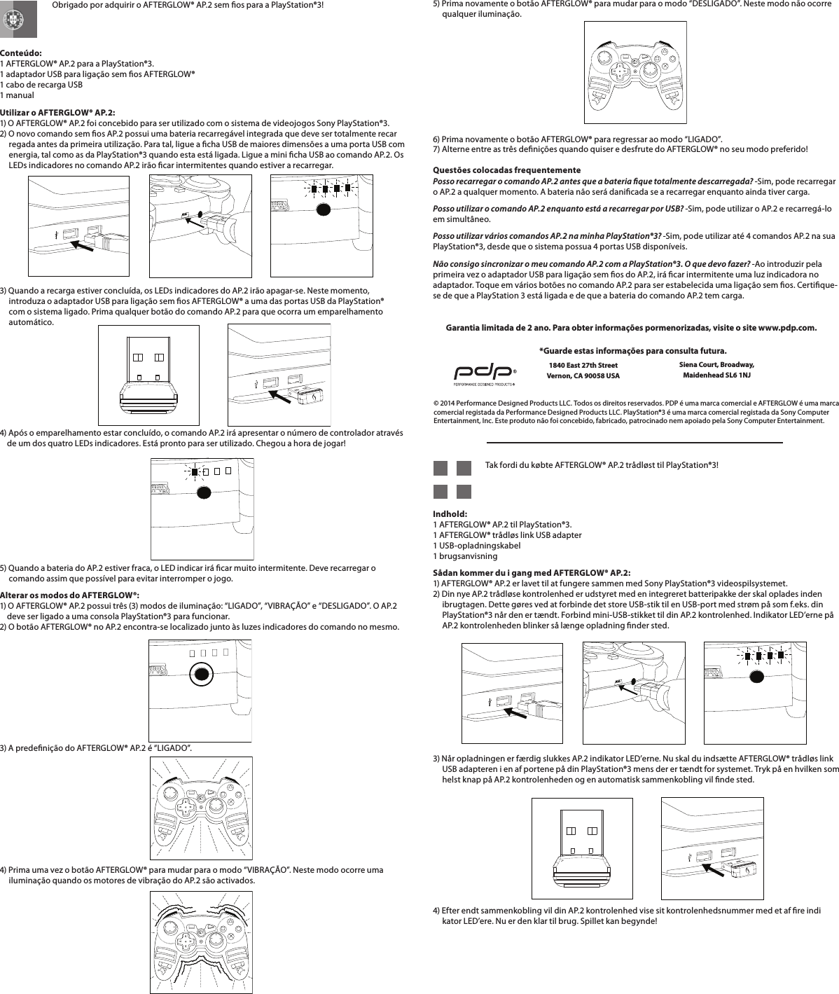    Obrigado por adquirir o AFTERGLOW® AP.2 sem os para a PlayStation®3!   Conteúdo: 1 AFTERGLOW® AP.2 para a PlayStation®3. 1 adaptador USB para ligação sem os AFTERGLOW® 1 cabo de recarga USB 1 manualUtilizar o AFTERGLOW® AP.2: 1) O AFTERGLOW® AP.2 foi concebido para ser utilizado com o sistema de videojogos Sony PlayStation®3. 2) O novo comando sem os AP.2 possui uma bateria recarregável integrada que deve ser totalmente recar      regada antes da primeira utilização. Para tal, ligue a cha USB de maiores dimensões a uma porta USB com       energia, tal como as da PlayStation®3 quando esta está ligada. Ligue a mini cha USB ao comando AP.2. Os       LEDs indicadores no comando AP.2 irão car intermitentes quando estiver a recarregar.   3) Quando a recarga estiver concluída, os LEDs indicadores do AP.2 irão apagar-se. Neste momento,       introduza o adaptador USB para ligação sem os AFTERGLOW® a uma das portas USB da PlayStation®       com o sistema ligado. Prima qualquer botão do comando AP.2 para que ocorra um emparelhamento       automático.    4) Após o emparelhamento estar concluído, o comando AP.2 irá apresentar o número de controlador através      de um dos quatro LEDs indicadores. Está pronto para ser utilizado. Chegou a hora de jogar!       5) Quando a bateria do AP.2 estiver fraca, o LED indicar irá car muito intermitente. Deve recarregar o       comando assim que possível para evitar interromper o jogo.Alterar os modos do AFTERGLOW®: 1) O AFTERGLOW® AP.2 possui três (3) modos de iluminação: “LIGADO”, “VIBRAÇÃO” e “DESLIGADO”. O AP.2      deve ser ligado a uma consola PlayStation®3 para funcionar. 2) O botão AFTERGLOW® no AP.2 encontra-se localizado junto às luzes indicadores do comando no mesmo.3) A predenição do AFTERGLOW® AP.2 é “LIGADO”.       4) Prima uma vez o botão AFTERGLOW® para mudar para o modo “VIBRAÇÃO”. Neste modo ocorre uma       iluminação quando os motores de vibração do AP.2 são activados.5) Prima novamente o botão AFTERGLOW® para mudar para o modo “DESLIGADO”. Neste modo não ocorre       qualquer iluminação.       6) Prima novamente o botão AFTERGLOW® para regressar ao modo “LIGADO”. 7) Alterne entre as três denições quando quiser e desfrute do AFTERGLOW® no seu modo preferido!  Questões colocadas frequentemente Posso recarregar o comando AP.2 antes que a bateria que totalmente descarregada? -Sim, pode recarregar o AP.2 a qualquer momento. A bateria não será danicada se a recarregar enquanto ainda tiver carga.Posso utilizar o comando AP.2 enquanto está a recarregar por USB? -Sim, pode utilizar o AP.2 e recarregá-lo em simultâneo.Posso utilizar vários comandos AP.2 na minha PlayStation®3? -Sim, pode utilizar até 4 comandos AP.2 na sua PlayStation®3, desde que o sistema possua 4 portas USB disponíveis.Não consigo sincronizar o meu comando AP.2 com a PlayStation®3. O que devo fazer? -Ao introduzir pela primeira vez o adaptador USB para ligação sem os do AP.2, irá car intermitente uma luz indicadora no adaptador. Toque em vários botões no comando AP.2 para ser estabelecida uma ligação sem os. Certique-se de que a PlayStation 3 está ligada e de que a bateria do comando AP.2 tem carga.© 2014 Performance Designed Products LLC. Todos os direitos reservados. PDP é uma marca comercial e AFTERGLOW é uma marca comercial registada da Performance Designed Products LLC. PlayStation®3 é uma marca comercial registada da Sony Computer Entertainment, Inc. Este produto não foi concebido, fabricado, patrocinado nem apoiado pela Sony Computer Entertainment.*Guarde estas informações para consulta futura.1840 East 27th Street Vernon, CA 90058 USAGarantia limitada de 2 ano. Para obter informações pormenorizadas, visite o site www.pdp.com.   Tak fordi du købte AFTERGLOW® AP.2 trådløst til PlayStation®3!   Indhold: 1 AFTERGLOW® AP.2 til PlayStation®3. 1 AFTERGLOW® trådløs link USB adapter 1 USB-opladningskabel 1 brugsanvisningSådan kommer du i gang med AFTERGLOW® AP.2: 1) AFTERGLOW® AP.2 er lavet til at fungere sammen med Sony PlayStation®3 videospilsystemet. 2) Din nye AP.2 trådløse kontrolenhed er udstyret med en integreret batteripakke der skal oplades inden       ibrugtagen. Dette gøres ved at forbinde det store USB-stik til en USB-port med strøm på som f.eks. din       PlayStation®3 når den er tændt. Forbind mini-USB-stikket til din AP.2 kontrolenhed. Indikator LED’erne på       AP.2 kontrolenheden blinker så længe opladning nder sted.     3) Når opladningen er færdig slukkes AP.2 indikator LED’erne. Nu skal du indsætte AFTERGLOW® trådløs link       USB adapteren i en af portene på din PlayStation®3 mens der er tændt for systemet. Tryk på en hvilken som       helst knap på AP.2 kontrolenheden og en automatisk sammenkobling vil nde sted.      4) Efter endt sammenkobling vil din AP.2 kontrolenhed vise sit kontrolenhedsnummer med et af re indi      kator LED’ere. Nu er den klar til brug. Spillet kan begynde!Siena Court, Broadway,Maidenhead SL6 1NJ