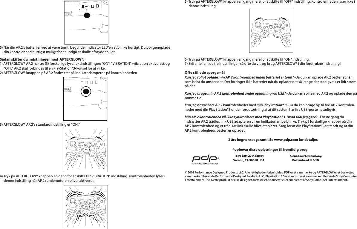        5) Når din AP.2’s batteri er ved at være tomt, begynder indicator LED’en at blinke hurtigt. Du bør genoplade       din kontrolenhed hurtigst muligt for at undgå at skulle afbryde spillet.Sådan skifter du indstillinger med  AFTERGLOW®: 1) AFTERGLOW® AP.2 har tre (3) forskellige lyseektindstillinger: “ON”, “VIBRATION” (vibration aktiveret), og       “OFF.” AP.2 skal forbindes til en PlayStation®3-konsol for at virke. 2) AFTERGLOW® knappen på AP.2 ndes tæt på indikatorlamperne på kontrolenheden3) AFTERGLOW® AP.2’s standardindstilling er “ON.”       4) Tryk på AFTERGLOW® knappen en gang for at skifte til “VIBRATION” indstilling. Kontrolenheden lyser i       denne indstilling når AP.2 rumlemotoren bliver aktiveret.5) Tryk på AFTERGLOW® knappen en gang mere for at skifte til “OFF” indstilling. Kontrolenheden lyser ikke i       denne indstilling.       6) Tryk på AFTERGLOW® knappen en gang mere for at skifte til “ON” indstilling. 7) Skift mellem de tre indstillinger, så ofte du vil, og brug AFTERGLOW® i din foretrukne indstilling!  Ofte stillede spørgsmål Kan jeg roligt oplade min AP.2 kontrolenhed inden batteriet er tomt? - Ja du kan oplade AP.2 batteriet når som helst du ønsker det. Det forringer ikke batteriet når du oplader det så længe der stadigvæk er lidt strøm på det.Kan jeg bruge min AP.2 kontrolenhed under opladning via USB? - Ja du kan spille med AP.2 og oplade den på samme tid.Kan jeg bruge ere AP.2 kontrolenheder med min PlayStation®3? - Ja du kan bruge op til re AP.2 kontrolen-heder med din PlayStation®3 under forudsætning af at dit system har re USB-porte naturligvis.Min AP.2 kontrolenhed vil ikke synkronisere med PlayStation®3. Hvad skal jeg gøre? - Første gang du indsætter AP.2 trådløs link USB adapteren vil en indikatorlampe blinke. Tryk på forskellige knapper på din AP.2 kontrolenhed og et trådløst link skulle blive etableret. Sørg for at din PlayStation®3 er tændt og at din AP.2 kontrolenheds batteri er opladet.© 2014 Performance Designed Products LLC. Alle rettigheder forbeholdes. PDP er et varemærke og AFTERGLOW er et beskyttet varemærke tilhørende Performance Designed Products LLC. Playstation 3® er et registreret varemærke tilhørende Sony Computer Entertainment, Inc. Dette produkt er ikke designet, fremstillet, sponseret eller anerkendt af Sony Computer Entertainment.*opbevar disse oplysninger til fremtidig brug1840 East 27th Street Vernon, CA 90058 USA2 års begrænset garanti. Se www.pdp.com for detaljer.Siena Court, Broadway,Maidenhead SL6 1NJ