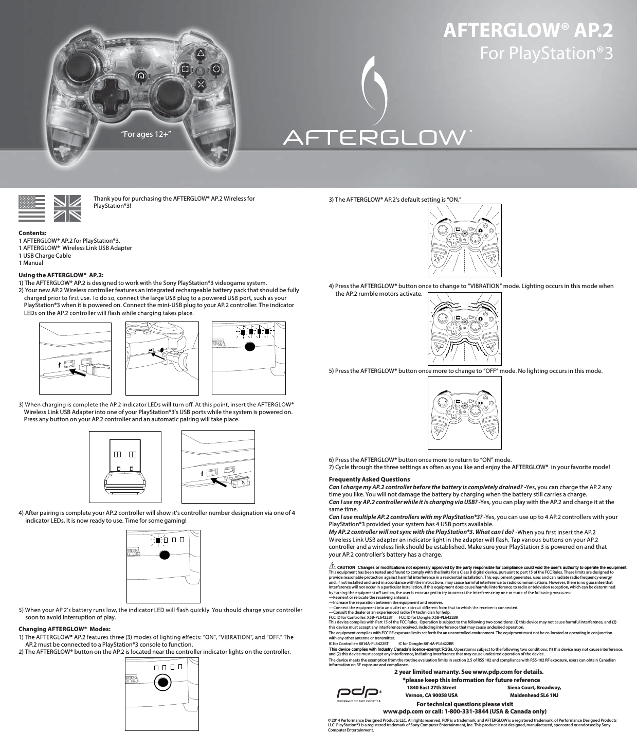 Changes or modifications not expressly approved by the party responsible for compliance could void the user&apos;s authority to operate the equipment.AFTERGLOW® AP.2 For PlayStation®3       Thank you for purchasing the AFTERGLOW® AP.2 Wireless for       PlayStation®3!Contents: 1 AFTERGLOW® AP.2 for PlayStation®3. 1 AFTERGLOW®  Wireless Link USB Adapter 1 USB Charge Cable 1 ManualUsing the AFTERGLOW®  AP.2: 1) The AFTERGLOW® AP.2 is designed to work with the Sony PlayStation®3 videogame system.  2) Your new AP.2 Wireless controller features an integrated rechargeable battery pack that should be fully       PlayStation®3 when it is powered on. Connect the mini-USB plug to your AP.2 controller. The indicator             Wireless Link USB Adapter into one of your PlayStation®3’s USB ports while the system is powered on.      Press any button on your AP.2 controller and an automatic pairing will take place.       4) After pairing is complete your AP.2 controller will show it’s controller number designation via one of 4       indicator LEDs. It is now ready to use. Time for some gaming!             soon to avoid interruption of play. Changing AFTERGLOW®  Modes:       AP.2 must be connected to a PlayStation®3 console to function.  2) The AFTERGLOW® button on the AP.2 is located near the controller indicator lights on the controller. 3) The AFTERGLOW® AP.2’s default setting is “ON.”       4) Press the AFTERGLOW® button once to change to “VIBRATION” mode. Lighting occurs in this mode when       the AP.2 rumble motors activate.       5) Press the AFTERGLOW® button once more to change to “OFF” mode. No lighting occurs in this mode.       6) Press the AFTERGLOW® button once more to return to “ON” mode. 7) Cycle through the three settings as often as you like and enjoy the AFTERGLOW®  in your favorite mode!Frequently Asked Questions Can I charge my AP.2 controller before the battery is completely drained? -Yes, you can charge the AP.2 any time you like. You will not damage the battery by charging when the battery still carries a charge.  Can I use my AP.2 controller while it is charging via USB? -Yes, you can play with the AP.2 and charge it at the same time.  Can I use multiple AP.2 controllers with my PlayStation®3? -Yes, you can use up to 4 AP.2 controllers with your PlayStation®3 provided your system has 4 USB ports available.  My AP.2 controller will not sync with the PlayStation®3. What can I do?   controller and a wireless link should be established. Make sure your PlayStation 3 is powered on and that your AP.2 controller’s battery has a charge.  CAUTION  This equipment has been tested and found to comply with the limits for a Class B digital device, pursuant to part 15 of the FCC Rules. These limits are designed to provide reasonable protection against harmful interference in a residential installation. This equipment generates, uses and can radiate radio frequency energy and, if not installed and used in accordance with the instructions, may cause harmful interference to radio communications. However, there is no guarantee that interference will not occur in a particular installation. If this equipment does cause harmful interference to radio or television reception, which can be determined  —Reorient or relocate the receiving antenna. —Increase the separation between the equipment and receiver.  —Consult the dealer or an experienced radio/TV technician for help. FCC ID for Controller: X5B-PL6422#5  FCC ID for Dongle: X5B-PL6422#3This device complies with Part 15 of the FCC Rules.  Operation is subject to the following two conditions: (1) this device may not cause harmful interference, and (2) this device must accept any interference received, including interference that may cause undesired operation.IC for Controller: 8814A-PL6422#5      IC for Dongle: 8814A-PL6422#3  . Operation is subject to the following two conditions: (1) this device may not cause interference,  BOEUIJTdevice must accept any interference, including interference that may cause undesired operation of the device.The device meets the exemption from the routine evaluation limits in section 2.5 of RSS 102 and compliance with RSS-102 RF exposure, users can obtain Canadian information on RF exposure and compliance.© 2014 Performance Designed Products LLC. All rights reserved. PDP is a trademark, and AFTERGLOW is a registered trademark, of Performance Designed Products LLC. PlayStation®3 is a registered trademark of Sony Computer Entertainment, Inc. This product is not designed, manufactured, sponsored or endorsed by Sony Computer Entertainment.For technical questions please visitwww.pdp.com or call: 1-800-331-3844 (USA &amp; Canada only)*please keep this information for future reference1840 East 27th Street Vernon, CA 90058 USASiena Court, Broadway,Maidenhead SL6 1NJ“For ages 12+”2 year limited warranty. See www.pdp.com for details.®The equipment complies with FCC RF exposure limits set forth for an uncontrolled environment. The equipment must not be co-located or operating in conjunction with any other antenna or transmitter.This device complies with Industry Canada’s licence-exempt RSSs.