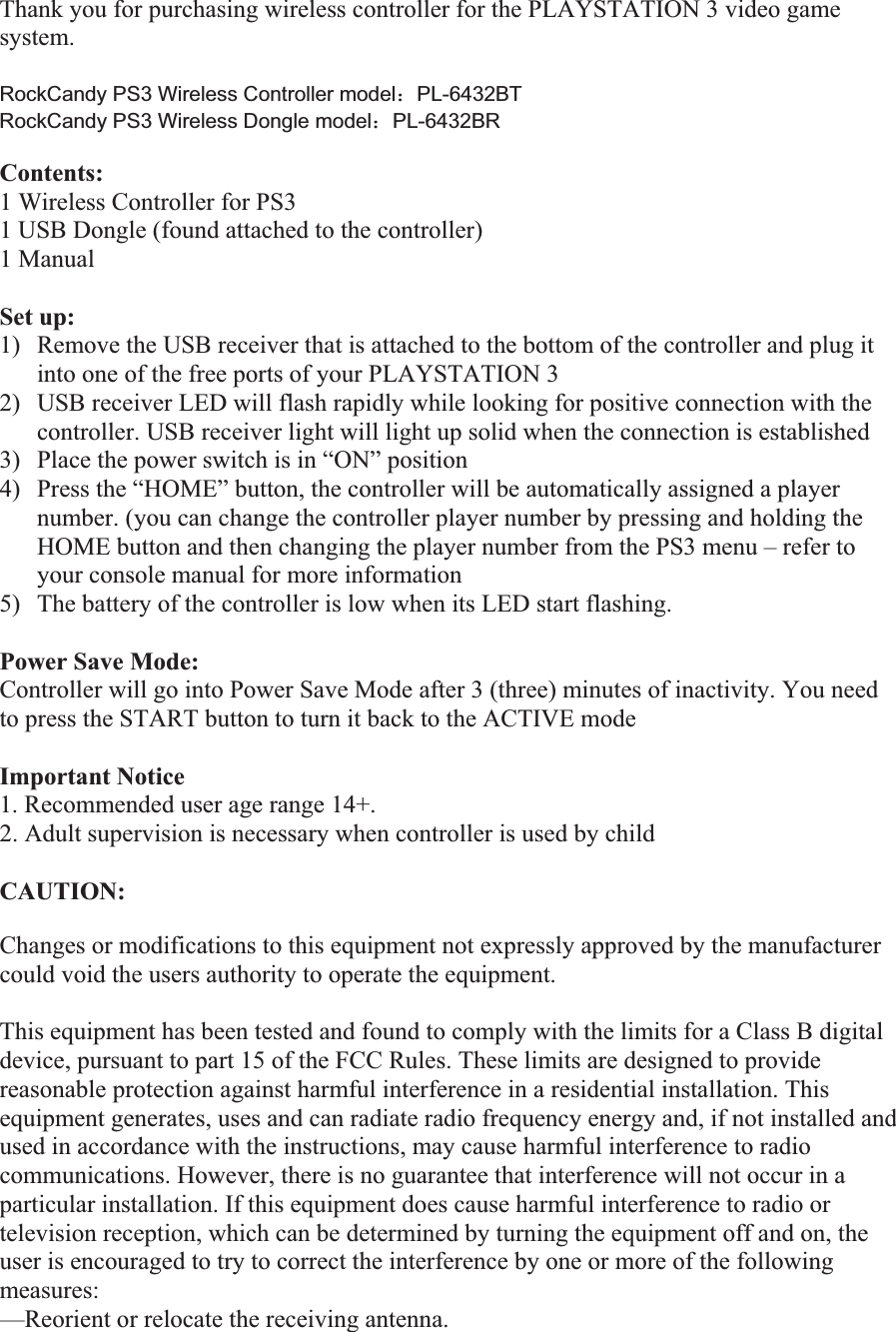 Thank you for purchasing wireless controller for the PLAYSTATION 3 video game system.  RockCandy PS3 Wireless Controller model˖PL-6432BT RockCandy PS3 Wireless Dongle model˖PL-6432BR Contents:1 Wireless Controller for PS3 1 USB Dongle (found attached to the controller)1 Manual Set up: 1) Remove the USB receiver that is attached to the bottom of the controller and plug it into one of the free ports of your PLAYSTATION 32) USB receiver LED will flash rapidly while looking for positive connection with the controller. USB receiver light will light up solid when the connection is established  3) Place the power switch is in “ON” position  4) Press the “HOME” button, the controller will be automatically assigned a player number. (you can change the controller player number by pressing and holding the HOME button and then changing the player number from the PS3 menu – refer to your console manual for more information 5) The battery of the controller is low when its LED start flashing.  Power Save Mode: Controller will go into Power Save Mode after 3 (three) minutes of inactivity. You need to press the START button to turn it back to the ACTIVE mode Important Notice1. Recommended user age range 14+. 2. Adult supervision is necessary when controller is used by childCAUTION:Changes or modifications to this equipment not expressly approved by the manufacturer could void the users authority to operate the equipment. This equipment has been tested and found to comply with the limits for a Class B digital device, pursuant to part 15 of the FCC Rules. These limits are designed to provide reasonable protection against harmful interference in a residential installation. This equipment generates, uses and can radiate radio frequency energy and, if not installed and used in accordance with the instructions, may cause harmful interference to radio communications. However, there is no guarantee that interference will not occur in a particular installation. If this equipment does cause harmful interference to radio or television reception, which can be determined by turning the equipment off and on, the user is encouraged to try to correct the interference by one or more of the following measures: —Reorient or relocate the receiving antenna. 