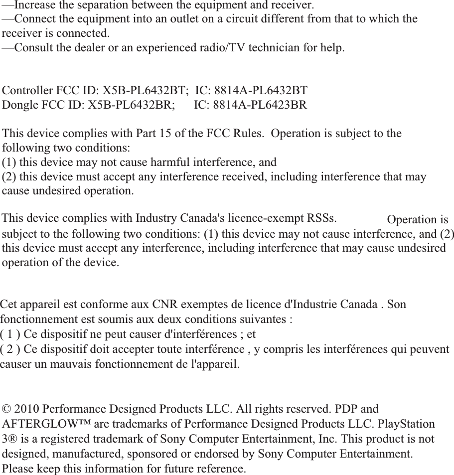 —Increase the separation between the equipment and receiver. —Connect the equipment into an outlet on a circuit different from that to which the receiver is connected. —Consult the dealer or an experienced radio/TV technician for help. Controller FCC ID: X5B-PL6432BT;  IC: 8814A-PL6432BT Dongle FCC ID: X5B-PL6432BR;      IC: 8814A-PL6423BR This device complies with Part 15 of the FCC Rules.  Operation is subject to the following two conditions:   (1) this device may not cause harmful interference, and  (2) this device must accept any interference received, including interference that may cause undesired operation. This device complies with Industry Canada licence-exempt RSS standard(s). Operation is subject to the following two conditions: (1) this device may not cause interference, and (2) this device must accept any interference, including interference that may cause undesired operation of the device. © 2010 Performance Designed Products LLC.  All rights reserved.  PDP and AFTERGLOW™  are trademarks of Performance Designed Products LLC. PlayStation 3® is a registered trademark of Sony Computer Entertainment, Inc. This product is not designed, manufactured, sponsored or endorsed by Sony Computer Entertainment. Please keep this information for future reference. © 2010 Performance Designed Products LLC. All rights reserved. PDP and AFTERGLOW™ are trademarks of Performance Designed Products LLC. PlayStation 3® is a registered trademark of Sony Computer Entertainment, Inc. This product is not designed, manufactured, sponsored or endorsed by Sony Computer Entertainment. Please keep this information for future reference.This device complies with Industry Canada&apos;s licence-exempt RSSs. Cet appareil est conforme aux CNR exemptes de licence d&apos;Industrie Canada . Son fonctionnement est soumis aux deux conditions suivantes : ( 1 ) Ce dispositif ne peut causer d&apos;interférences ; et ( 2 ) Ce dispositif doit accepter toute interférence , y compris les interférences qui peuvent causer un mauvais fonctionnement de l&apos;appareil. 