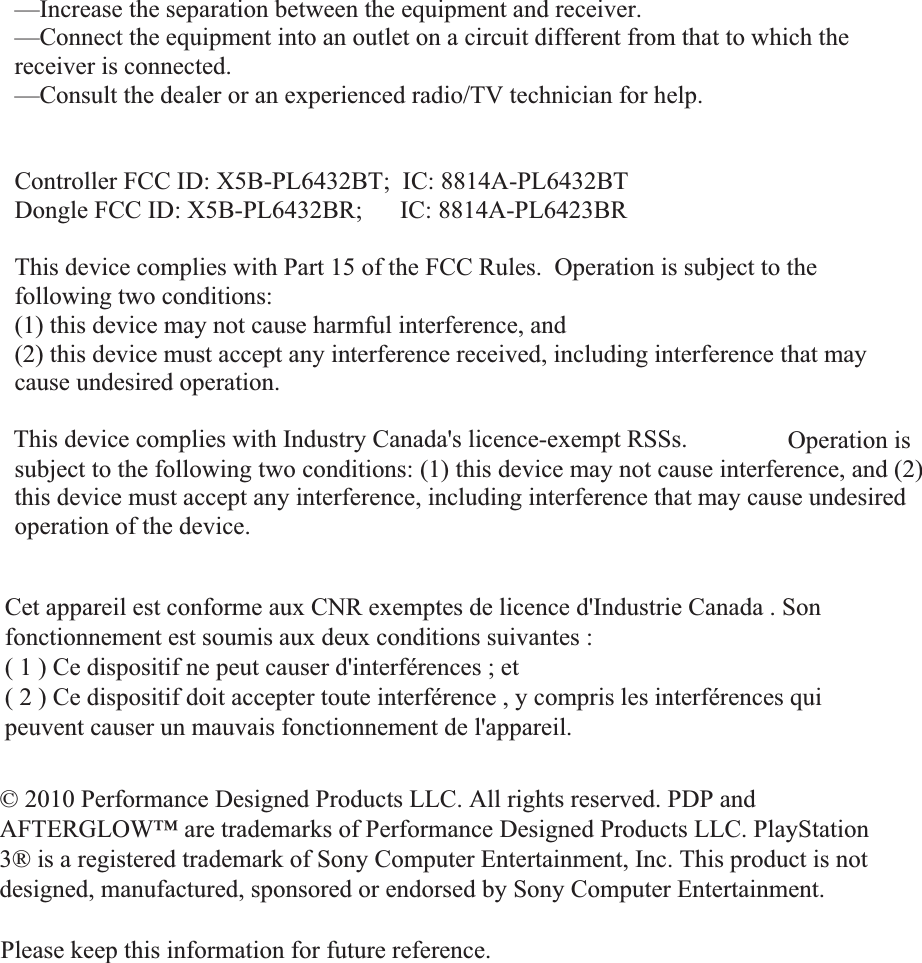 —Increase the separation between the equipment and receiver. —Connect the equipment into an outlet on a circuit different from that to which the receiver is connected. —Consult the dealer or an experienced radio/TV technician for help. Controller FCC ID: X5B-PL6432BT;  IC: 8814A-PL6432BT Dongle FCC ID: X5B-PL6432BR;      IC: 8814A-PL6423BR This device complies with Part 15 of the FCC Rules.  Operation is subject to the following two conditions:   (1) this device may not cause harmful interference, and  (2) this device must accept any interference received, including interference that may cause undesired operation. This device complies with Industry Canada licence-exempt RSS standard(s). Operation is subject to the following two conditions: (1) this device may not cause interference, and (2) this device must accept any interference, including interference that may cause undesired operation of the device. © 2010 Performance Designed Products LLC.  All rights reserved.  PDP and AFTERGLOW™  are trademarks of Performance Designed Products LLC. PlayStation 3® is a registered trademark of Sony Computer Entertainment, Inc. This product is not designed, manufactured, sponsored or endorsed by Sony Computer Entertainment. Please keep this information for future reference. Cet appareil est conforme aux CNR exemptes de licence d&apos;Industrie Canada . Son fonctionnement est soumis aux deux conditions suivantes : ( 1 ) Ce dispositif ne peut causer d&apos;interférences ; et ( 2 ) Ce dispositif doit accepter toute interférence , y compris les interférences qui peuvent causer un mauvais fonctionnement de l&apos;appareil. © 2010 Performance Designed Products LLC. All rights reserved. PDP and AFTERGLOW™ are trademarks of Performance Designed Products LLC. PlayStation 3® is a registered trademark of Sony Computer Entertainment, Inc. This product is not designed, manufactured, sponsored or endorsed by Sony Computer Entertainment.Please keep this information for future reference.This device complies with Industry Canada&apos;s licence-exempt RSSs. 