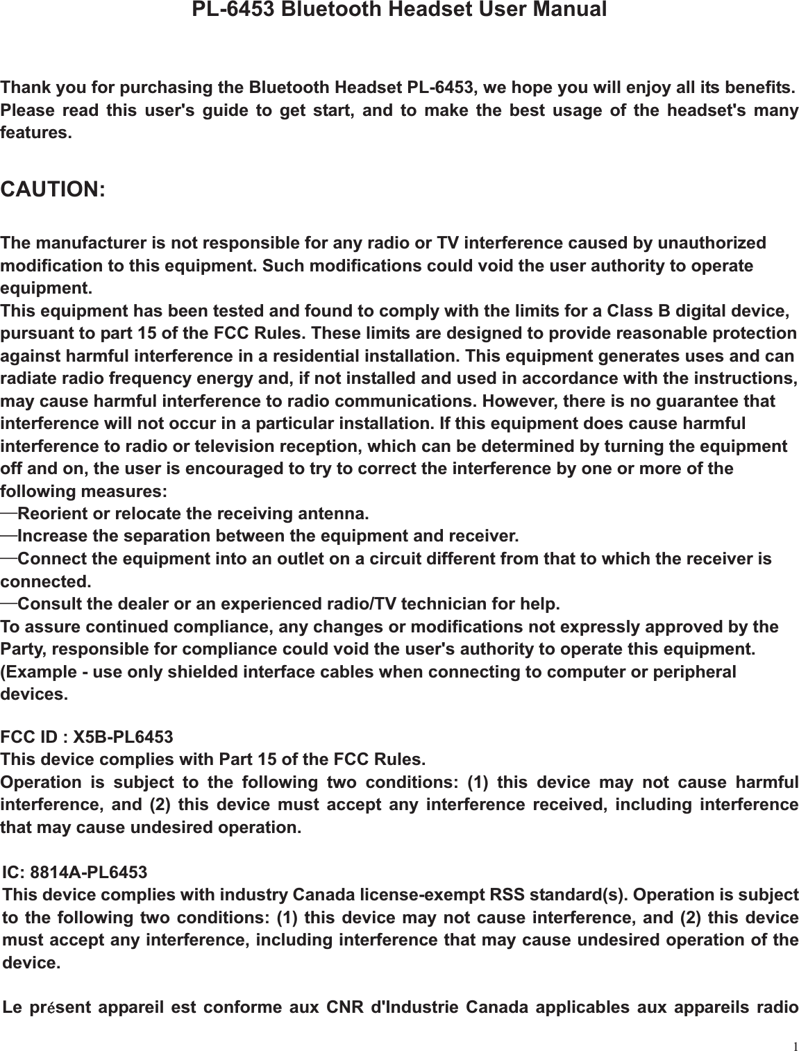 1PL-6453 Bluetooth Headset User Manual Thank you for purchasing the Bluetooth Headset PL-6453, we hope you will enjoy all its benefits. Please read this user&apos;s guide to get start, and to make the best usage of the headset&apos;s many features.CAUTION:The manufacturer is not responsible for any radio or TV interference caused by unauthorized modification to this equipment. Such modifications could void the user authority to operate equipment.This equipment has been tested and found to comply with the limits for a Class B digital device, pursuant to part 15 of the FCC Rules. These limits are designed to provide reasonable protection against harmful interference in a residential installation. This equipment generates uses and can radiate radio frequency energy and, if not installed and used in accordance with the instructions, may cause harmful interference to radio communications. However, there is no guarantee that interference will not occur in a particular installation. If this equipment does cause harmful interference to radio or television reception, which can be determined by turning the equipment off and on, the user is encouraged to try to correct the interference by one or more of the following measures: üReorient or relocate the receiving antenna. üIncrease the separation between the equipment and receiver. üConnect the equipment into an outlet on a circuit different from that to which the receiver is connected. üConsult the dealer or an experienced radio/TV technician for help. To assure continued compliance, any changes or modifications not expressly approved by the Party, responsible for compliance could void the user&apos;s authority to operate this equipment. (Example - use only shielded interface cables when connecting to computer or peripheral devices.FCC ID : X5B-PL6453           This device complies with Part 15 of the FCC Rules.       Operation is subject to the following two conditions: (1) this device may not cause harmful interference, and (2) this device must accept any interference received, including interference that may cause undesired operation. IC: 8814A-PL6453 This device complies with industry Canada license-exempt RSS standard(s). Operation is subject to the following two conditions: (1) this device may not cause interference, and (2) this device must accept any interference, including interference that may cause undesired operation of the device.Le prlsent appareil est conforme aux CNR d&apos;Industrie Canada applicables aux appareils radio 