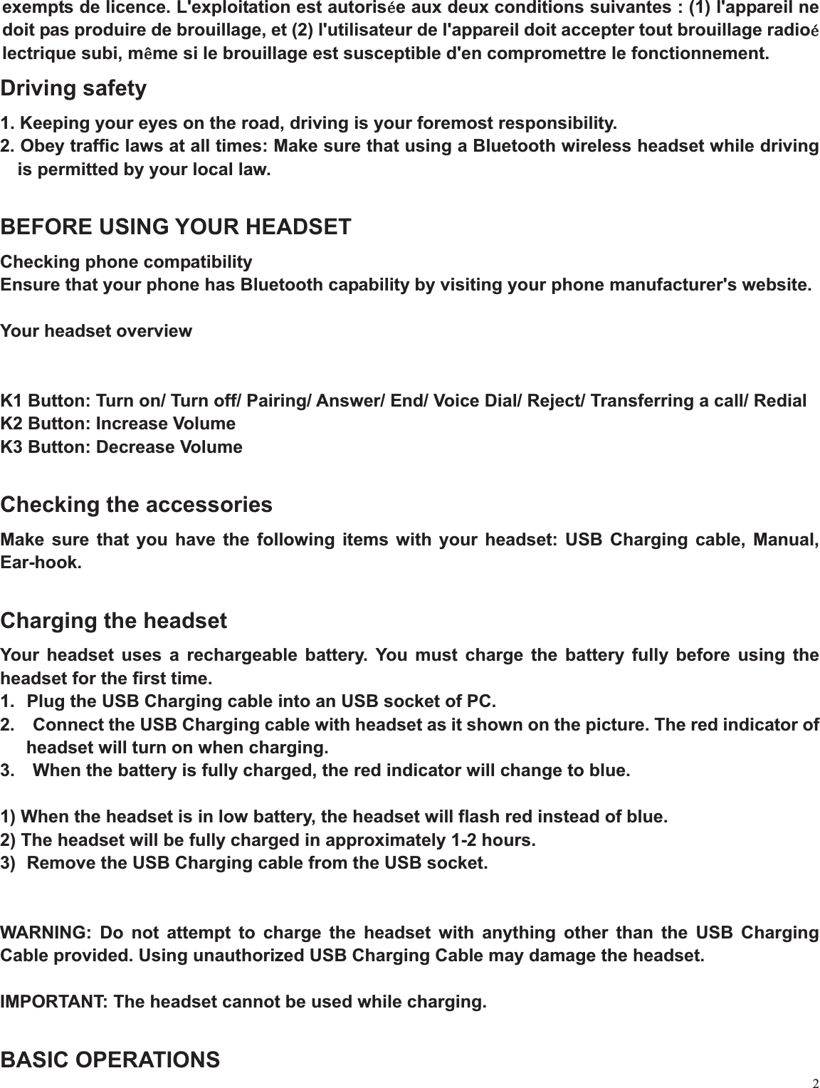 2exempts de licence. L&apos;exploitation est autorisle aux deux conditions suivantes : (1) l&apos;appareil ne doit pas produire de brouillage, et (2) l&apos;utilisateur de l&apos;appareil doit accepter tout brouillage radiollectrique subi, mmme si le brouillage est susceptible d&apos;en compromettre le fonctionnement.   Driving safety 1. Keeping your eyes on the road, driving is your foremost responsibility. 2. Obey traffic laws at all times: Make sure that using a Bluetooth wireless headset while driving is permitted by your local law. BEFORE USING YOUR HEADSET Checking phone compatibility Ensure that your phone has Bluetooth capability by visiting your phone manufacturer&apos;s website.   Your headset overview   K1 Button: Turn on/ Turn off/ Pairing/ Answer/ End/ Voice Dial/ Reject/ Transferring a call/ Redial K2 Button: Increase Volume K3 Button: Decrease Volume   Checking the accessories Make sure that you have the following items with your headset: USB Charging cable, Manual, Ear-hook.Charging the headset Your headset uses a rechargeable battery. You must charge the battery fully before using the headset for the first time. 1.  Plug the USB Charging cable into an USB socket of PC. 2.    Connect the USB Charging cable with headset as it shown on the picture. The red indicator of headset will turn on when charging. 3.    When the battery is fully charged, the red indicator will change to blue. 1) When the headset is in low battery, the headset will flash red instead of blue. 2) The headset will be fully charged in approximately 1-2 hours. 3)  Remove the USB Charging cable from the USB socket. WARNING: Do not attempt to charge the headset with anything other than the USB Charging Cable provided. Using unauthorized USB Charging Cable may damage the headset. IMPORTANT: The headset cannot be used while charging.   BASIC OPERATIONS 