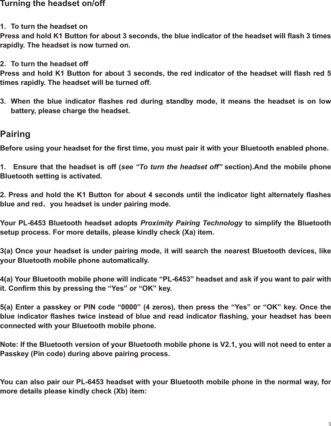 3Turning the headset on/off 1.  To turn the headset on Press and hold K1 Button for about 3 seconds, the blue indicator of the headset will flash 3 times rapidly. The headset is now turned on.   2.  To turn the headset off Press and hold K1 Button for about 3 seconds, the red indicator of the headset will flash red 5 times rapidly. The headset will be turned off. 3.  When the blue indicator flashes red during standby mode, it means the headset is on low battery, please charge the headset.   PairingBefore using your headset for the first time, you must pair it with your Bluetooth enabled phone.   1.    Ensure that the headset is off (see “To turn the headset off” section).And the mobile phone Bluetooth setting is activated.   2. Press and hold the K1 Button for about 4 seconds until the indicator light alternately flashes blue and redˈyou headset is under pairing mode. Your PL-6453 Bluetooth headset adopts Proximity Pairing Technology to simplify the Bluetooth setup process. For more details, please kindly check (Xa) item. 3(a) Once your headset is under pairing mode, it will search the nearest Bluetooth devices, like your Bluetooth mobile phone automatically.   4(a) Your Bluetooth mobile phone will indicate “PL-6453” headset and ask if you want to pair with it. Confirm this by pressing the “Yes” or “OK” key.   5(a) Enter a passkey or PIN code “0000” (4 zeros), then press the “Yes” or “OK” key. Once the blue indicator flashes twice instead of blue and read indicator flashing, your headset has been connected with your Bluetooth mobile phone. Note: If the Bluetooth version of your Bluetooth mobile phone is V2.1, you will not need to enter a Passkey (Pin code) during above pairing process. You can also pair our PL-6453 headset with your Bluetooth mobile phone in the normal way, for more details please kindly check (Xb) item:   