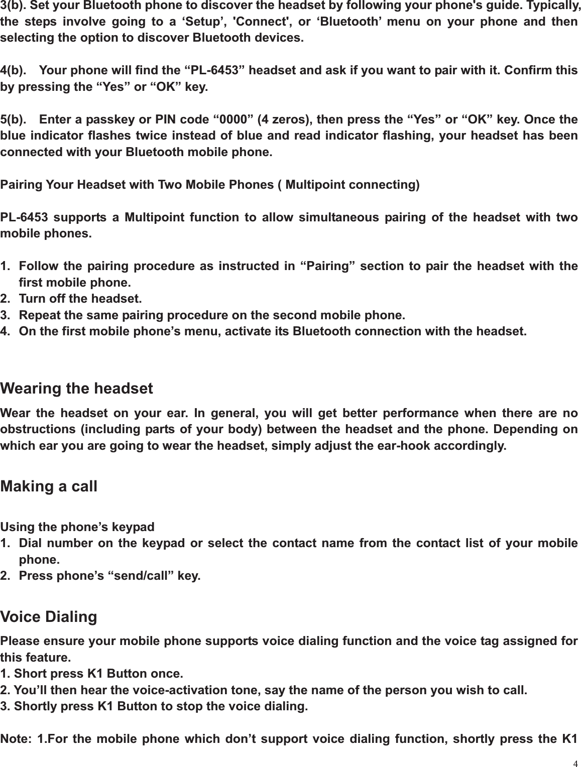 43(b). Set your Bluetooth phone to discover the headset by following your phone&apos;s guide. Typically, the steps involve going to a ‘Setup’, &apos;Connect&apos;, or ‘Bluetooth’ menu on your phone and then selecting the option to discover Bluetooth devices. 4(b).    Your phone will find the “PL-6453” headset and ask if you want to pair with it. Confirm this by pressing the “Yes” or “OK” key. 5(b).    Enter a passkey or PIN code “0000” (4 zeros), then press the “Yes” or “OK” key. Once the blue indicator flashes twice instead of blue and read indicator flashing, your headset has been connected with your Bluetooth mobile phone. Pairing Your Headset with Two Mobile Phones ( Multipoint connecting) PL-6453 supports a Multipoint function to allow simultaneous pairing of the headset with two mobile phones.   1.  Follow the pairing procedure as instructed in “Pairing” section to pair the headset with the first mobile phone. 2.  Turn off the headset. 3.  Repeat the same pairing procedure on the second mobile phone.   4.  On the first mobile phone’s menu, activate its Bluetooth connection with the headset. Wearing the headset Wear the headset on your ear. In general, you will get better performance when there are no obstructions (including parts of your body) between the headset and the phone. Depending on which ear you are going to wear the headset, simply adjust the ear-hook accordingly.   Making a call Using the phone’s keypad   1.  Dial number on the keypad or select the contact name from the contact list of your mobile phone.2.  Press phone’s “send/call” key. Voice Dialing Please ensure your mobile phone supports voice dialing function and the voice tag assigned for this feature. 1. Short press K1 Button once. 2. You’ll then hear the voice-activation tone, say the name of the person you wish to call. 3. Shortly press K1 Button to stop the voice dialing.   Note: 1.For the mobile phone which don’t support voice dialing function, shortly press the K1 