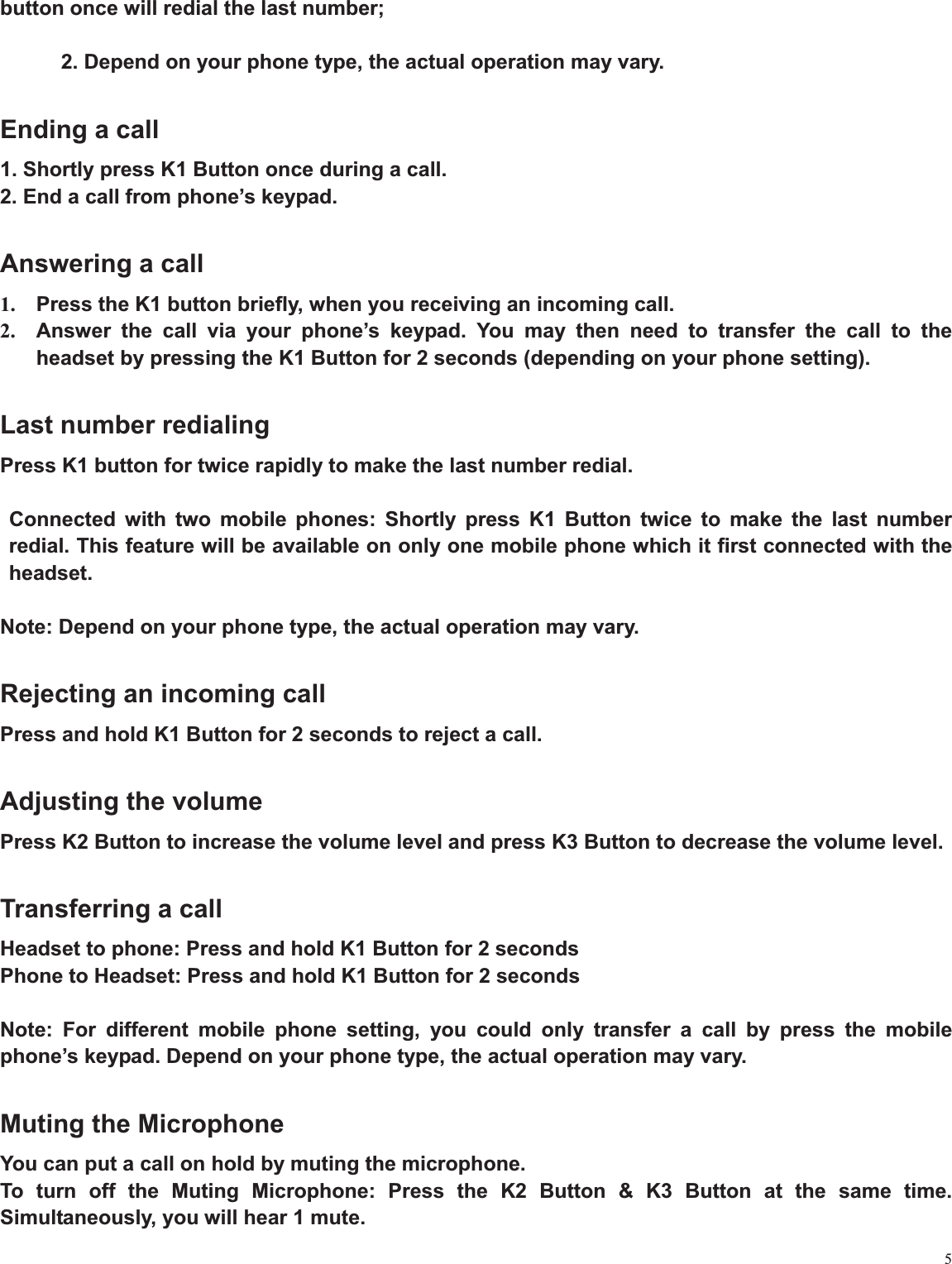 5button once will redial the last number;   2. Depend on your phone type, the actual operation may vary. Ending a call 1. Shortly press K1 Button once during a call. 2. End a call from phone’s keypad. Answering a call 1.  Press the K1 button briefly, when you receiving an incoming call.   2.  Answer the call via your phone’s keypad. You may then need to transfer the call to the headset by pressing the K1 Button for 2 seconds (depending on your phone setting). Last number redialing Press K1 button for twice rapidly to make the last number redial. Connected with two mobile phones: Shortly press K1 Button twice to make the last number redial. This feature will be available on only one mobile phone which it first connected with the headset.Note: Depend on your phone type, the actual operation may vary.   Rejecting an incoming call   Press and hold K1 Button for 2 seconds to reject a call.   Adjusting the volume Press K2 Button to increase the volume level and press K3 Button to decrease the volume level. Transferring a call Headset to phone: Press and hold K1 Button for 2 seconds   Phone to Headset: Press and hold K1 Button for 2 seconds Note: For different mobile phone setting, you could only transfer a call by press the mobile phone’s keypad. Depend on your phone type, the actual operation may vary.   Muting the Microphone You can put a call on hold by muting the microphone.   To turn off the Muting Microphone: Press the K2 Button &amp; K3 Button at the same time. Simultaneously, you will hear 1 mute. 