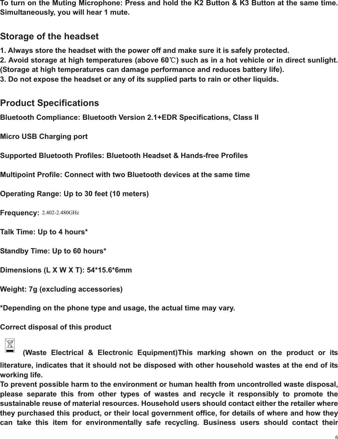 6To turn on the Muting Microphone: Press and hold the K2 Button &amp; K3 Button at the same time. Simultaneously, you will hear 1 mute.   Storage of the headset 1. Always store the headset with the power off and make sure it is safely protected. 2. Avoid storage at high temperatures (above 60ć) such as in a hot vehicle or in direct sunlight. (Storage at high temperatures can damage performance and reduces battery life). 3. Do not expose the headset or any of its supplied parts to rain or other liquids. Product Specifications Bluetooth Compliance: Bluetooth Version 2.1+EDR Specifications, Class II Micro USB Charging port Supported Bluetooth Profiles: Bluetooth Headset &amp; Hands-free Profiles Multipoint Profile: Connect with two Bluetooth devices at the same time Operating Range: Up to 30 feet (10 meters) Frequency: 2.40~2.48GHz Talk Time: Up to 4 hours* Standby Time: Up to 60 hours* Dimensions (L X W X T): 54*15.6*6mm Weight: 7g (excluding accessories) *Depending on the phone type and usage, the actual time may vary. Correct disposal of this product  (Waste Electrical &amp; Electronic Equipment)This marking shown on the product or its literature, indicates that it should not be disposed with other household wastes at the end of its working life. To prevent possible harm to the environment or human health from uncontrolled waste disposal, please separate this from other types of wastes and recycle it responsibly to promote the sustainable reuse of material resources. Household users should contact either the retailer where they purchased this product, or their local government office, for details of where and how they can take this item for environmentally safe recycling. Business users should contact their 2.402-2.480GHz