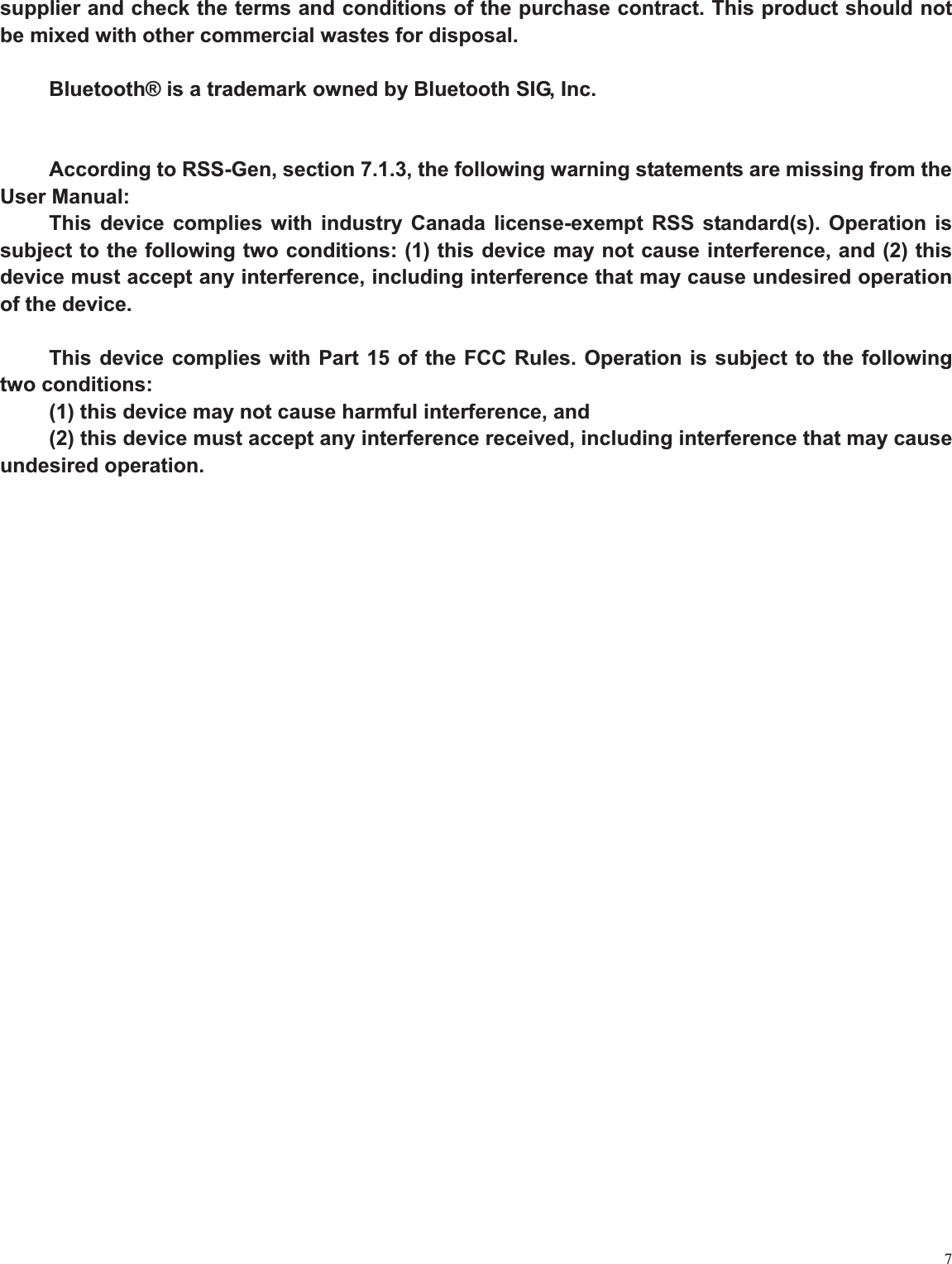7supplier and check the terms and conditions of the purchase contract. This product should not be mixed with other commercial wastes for disposal. Bluetooth® is a trademark owned by Bluetooth SIG, Inc. According to RSS-Gen, section 7.1.3, the following warning statements are missing from the User Manual: This device complies with industry Canada license-exempt RSS standard(s). Operation is subject to the following two conditions: (1) this device may not cause interference, and (2) this device must accept any interference, including interference that may cause undesired operation of the device. This device complies with Part 15 of the FCC Rules. Operation is subject to the following two conditions: (1) this device may not cause harmful interference, and (2) this device must accept any interference received, including interference that may cause undesired operation. 