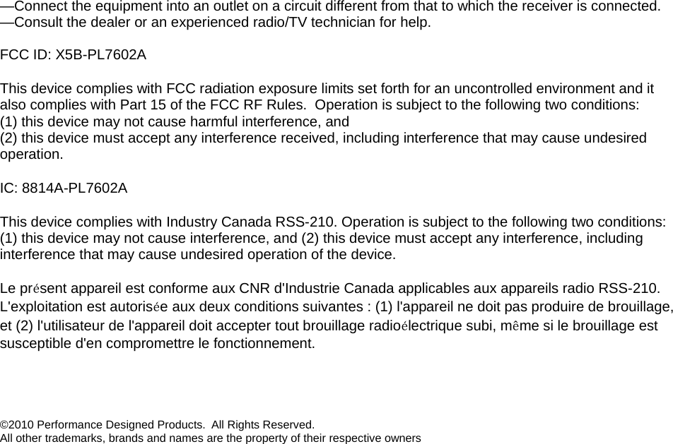 —Connect the equipment into an outlet on a circuit different from that to which the receiver is connected. —Consult the dealer or an experienced radio/TV technician for help.  FCC ID: X5B-PL7602A This device complies with FCC radiation exposure limits set forth for an uncontrolled environment and it also complies with Part 15 of the FCC RF Rules.  Operation is subject to the following two conditions: (1) this device may not cause harmful interference, and  (2) this device must accept any interference received, including interference that may cause undesired operation. IC: 8814A-PL7602A This device complies with Industry Canada RSS-210. Operation is subject to the following two conditions: (1) this device may not cause interference, and (2) this device must accept any interference, including interference that may cause undesired operation of the device.   Le présent appareil est conforme aux CNR d&apos;Industrie Canada applicables aux appareils radio RSS-210. L&apos;exploitation est autorisée aux deux conditions suivantes : (1) l&apos;appareil ne doit pas produire de brouillage, et (2) l&apos;utilisateur de l&apos;appareil doit accepter tout brouillage radioélectrique subi, même si le brouillage est susceptible d&apos;en compromettre le fonctionnement.   ©2010 Performance Designed Products.  All Rights Reserved.  All other trademarks, brands and names are the property of their respective owners 