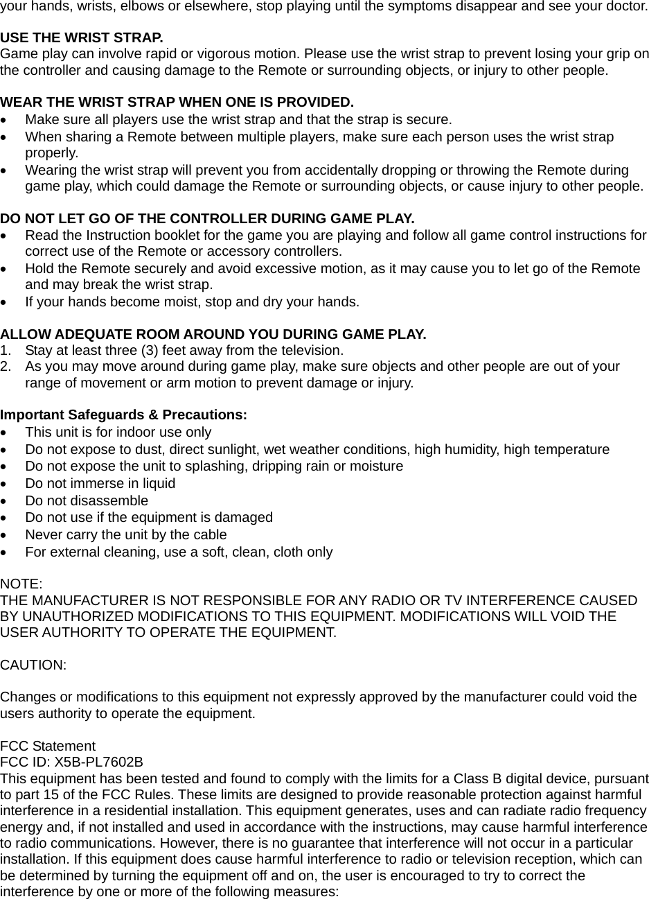 your hands, wrists, elbows or elsewhere, stop playing until the symptoms disappear and see your doctor.  USE THE WRIST STRAP. Game play can involve rapid or vigorous motion. Please use the wrist strap to prevent losing your grip on the controller and causing damage to the Remote or surrounding objects, or injury to other people.   WEAR THE WRIST STRAP WHEN ONE IS PROVIDED.   Make sure all players use the wrist strap and that the strap is secure.   When sharing a Remote between multiple players, make sure each person uses the wrist strap properly.   Wearing the wrist strap will prevent you from accidentally dropping or throwing the Remote during game play, which could damage the Remote or surrounding objects, or cause injury to other people.  DO NOT LET GO OF THE CONTROLLER DURING GAME PLAY.   Read the Instruction booklet for the game you are playing and follow all game control instructions for correct use of the Remote or accessory controllers.   Hold the Remote securely and avoid excessive motion, as it may cause you to let go of the Remote and may break the wrist strap.   If your hands become moist, stop and dry your hands.  ALLOW ADEQUATE ROOM AROUND YOU DURING GAME PLAY. 1.  Stay at least three (3) feet away from the television. 2.  As you may move around during game play, make sure objects and other people are out of your range of movement or arm motion to prevent damage or injury.  Important Safeguards &amp; Precautions:   This unit is for indoor use only   Do not expose to dust, direct sunlight, wet weather conditions, high humidity, high temperature   Do not expose the unit to splashing, dripping rain or moisture    Do not immerse in liquid   Do not disassemble   Do not use if the equipment is damaged   Never carry the unit by the cable   For external cleaning, use a soft, clean, cloth only  NOTE: THE MANUFACTURER IS NOT RESPONSIBLE FOR ANY RADIO OR TV INTERFERENCE CAUSED BY UNAUTHORIZED MODIFICATIONS TO THIS EQUIPMENT. MODIFICATIONS WILL VOID THE USER AUTHORITY TO OPERATE THE EQUIPMENT.   CAUTION:  Changes or modifications to this equipment not expressly approved by the manufacturer could void the users authority to operate the equipment. FCC Statement FCC ID: X5B-PL7602B This equipment has been tested and found to comply with the limits for a Class B digital device, pursuant to part 15 of the FCC Rules. These limits are designed to provide reasonable protection against harmful interference in a residential installation. This equipment generates, uses and can radiate radio frequency energy and, if not installed and used in accordance with the instructions, may cause harmful interference to radio communications. However, there is no guarantee that interference will not occur in a particular installation. If this equipment does cause harmful interference to radio or television reception, which can be determined by turning the equipment off and on, the user is encouraged to try to correct the interference by one or more of the following measures: 