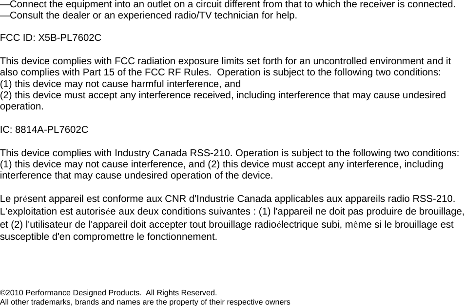 —Connect the equipment into an outlet on a circuit different from that to which the receiver is connected. —Consult the dealer or an experienced radio/TV technician for help.  FCC ID: X5B-PL7602C This device complies with FCC radiation exposure limits set forth for an uncontrolled environment and it also complies with Part 15 of the FCC RF Rules.  Operation is subject to the following two conditions: (1) this device may not cause harmful interference, and  (2) this device must accept any interference received, including interference that may cause undesired operation. IC: 8814A-PL7602C This device complies with Industry Canada RSS-210. Operation is subject to the following two conditions: (1) this device may not cause interference, and (2) this device must accept any interference, including interference that may cause undesired operation of the device.   Le présent appareil est conforme aux CNR d&apos;Industrie Canada applicables aux appareils radio RSS-210. L&apos;exploitation est autorisée aux deux conditions suivantes : (1) l&apos;appareil ne doit pas produire de brouillage, et (2) l&apos;utilisateur de l&apos;appareil doit accepter tout brouillage radioélectrique subi, même si le brouillage est susceptible d&apos;en compromettre le fonctionnement.   ©2010 Performance Designed Products.  All Rights Reserved.  All other trademarks, brands and names are the property of their respective owners 