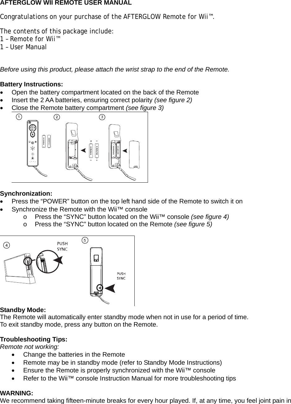  AFTERGLOW WII REMOTE USER MANUAL Congratulations on your purchase of the AFTERGLOW Remote for Wii™.  The contents of this package include: 1 – Remote for Wii™ 1 – User Manual  Before using this product, please attach the wrist strap to the end of the Remote.  Battery Instructions:   Open the battery compartment located on the back of the Remote   Insert the 2 AA batteries, ensuring correct polarity (see figure 2)   Close the Remote battery compartment (see figure 3)   Synchronization:   Press the “POWER” button on the top left hand side of the Remote to switch it on   Synchronize the Remote with the Wii™ console  o  Press the “SYNC” button located on the Wii™ console (see figure 4) o  Press the “SYNC” button located on the Remote (see figure 5)   Standby Mode: The Remote will automatically enter standby mode when not in use for a period of time. To exit standby mode, press any button on the Remote.  Troubleshooting Tips: Remote not working:   Change the batteries in the Remote   Remote may be in standby mode (refer to Standby Mode Instructions)   Ensure the Remote is properly synchronized with the Wii™ console   Refer to the Wii™ console Instruction Manual for more troubleshooting tips  WARNING: We recommend taking fifteen-minute breaks for every hour played. If, at any time, you feel joint pain in 