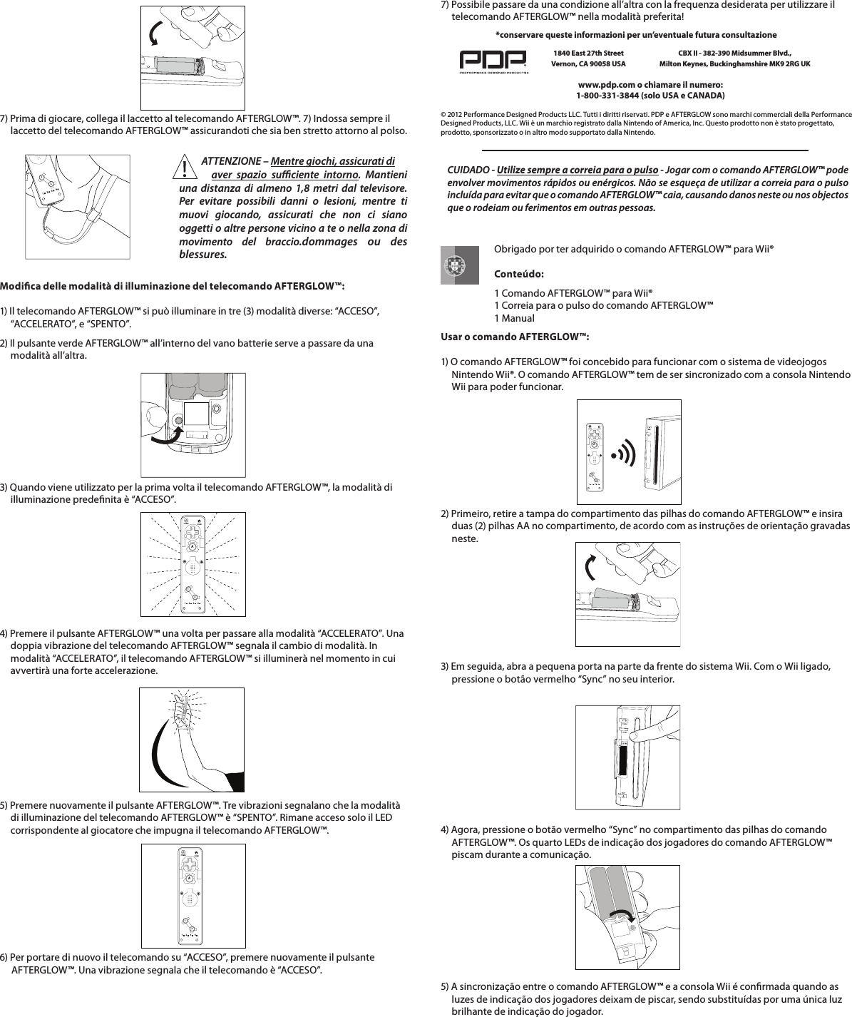    7) Prima di giocare, collega il laccetto al telecomando AFTERGLOW™. 7) Indossa sempre il       laccetto del telecomando AFTERGLOW™ assicurandoti che sia ben stretto attorno al polso.7) Possibile passare da una condizione all’altra con la frequenza desiderata per utilizzare il       telecomando AFTERGLOW™ nella modalità preferita!    112234Modica delle modalità di illuminazione del telecomando AFTERGLOW™:  1) Il telecomando AFTERGLOW™ si può illuminare in tre (3) modalità diverse: “ACCESO”,       “ACCELERATO”, e “SPENTO”. 2) Il pulsante verde AFTERGLOW™ all’interno del vano batterie serve a passare da una       modalità all’altra.     112234HOMEPOWERA4) Premere il pulsante AFTERGLOW™ una volta per passare alla modalità “ACCELERATO”. Una       doppia vibrazione del telecomando AFTERGLOW™ segnala il cambio di modalità. In       modalità “ACCELERATO”, il telecomando AFTERGLOW™ si illuminerà nel momento in cui       avvertirà una forte accelerazione.5) Premere nuovamente il pulsante AFTERGLOW™. Tre vibrazioni segnalano che la modalità       di illuminazione del telecomando AFTERGLOW™ è “SPENTO”. Rimane acceso solo il LED       corrispondente al giocatore che impugna il telecomando AFTERGLOW™. 6) Per portare di nuovo il telecomando su “ACCESO”, premere nuovamente il pulsante    AFTERGLOW™. Una vibrazione segnala che il telecomando è “ACCESO”.  112234HOMEPOWERA© 2012 Performance Designed Products LLC. Tutti i diritti riservati. PDP e AFTERGLOW sono marchi commerciali della Performance Designed Products, LLC. Wii è un marchio registrato dalla Nintendo of America, Inc. Questo prodotto non è stato progettato, prodotto, sponsorizzato o in altro modo supportato dalla Nintendo.www.pdp.com o chiamare il numero:  1-800-331-3844 (solo USA e CANADA)*conservare queste informazioni per un’eventuale futura consultazione1840 East 27th Street Vernon, CA 90058 USACBX II - 382-390 Midsummer Blvd.,  Milton Keynes, Buckinghamshire MK9 2RG UK   3) Quando viene utilizzato per la prima volta il telecomando AFTERGLOW™, la modalità di       illuminazione predenita è “ACCESO”.     Obrigado por ter adquirido o comando AFTERGLOW™ para Wii®           Conteúdo:      1 Comando AFTERGLOW™ para Wii®      1 Correia para o pulso do comando AFTERGLOW™      1 ManualUsar o comando AFTERGLOW™:  1) O comando AFTERGLOW™ foi concebido para funcionar com o sistema de videojogos       Nintendo Wii®. O comando AFTERGLOW™ tem de ser sincronizado com a consola Nintendo       Wii para poder funcionar.    2) Primeiro, retire a tampa do compartimento das pilhas do comando AFTERGLOW™ e insira       duas (2) pilhas AA no compartimento, de acordo com as instruções de orientação gravadas       neste.    112234HOMEPOWERA3) Em seguida, abra a pequena porta na parte da frente do sistema Wii. Com o Wii ligado,       pressione o botão vermelho “Sync” no seu interior.         4) Agora, pressione o botão vermelho “Sync” no compartimento das pilhas do comando       AFTERGLOW™. Os quarto LEDs de indicação dos jogadores do comando AFTERGLOW™       piscam durante a comunicação.5) A sincronização entre o comando AFTERGLOW™ e a consola Wii é conrmada quando as       luzes de indicação dos jogadores deixam de piscar, sendo substituídas por uma única luz       brilhante de indicação do jogador.    CUIDADO - Utilize sempre a correia para o pulso - Jogar com o comando AFTERGLOW™ pode envolver movimentos rápidos ou enérgicos. Não se esqueça de utilizar a correia para o pulso incluída para evitar que o comando AFTERGLOW™ caia, causando danos neste ou nos objectos que o rodeiam ou ferimentos em outras pessoas.           ATTENZIONE – Mentre giochi, assicurati di            aver spazio suciente intorno. Mantieni una distanza di almeno 1,8 metri dal televisore. Per evitare possibili danni o lesioni, mentre ti muovi giocando, assicurati che non ci siano oggetti o altre persone vicino a te o nella zona di  movimento del braccio.dommages ou des  blessures.