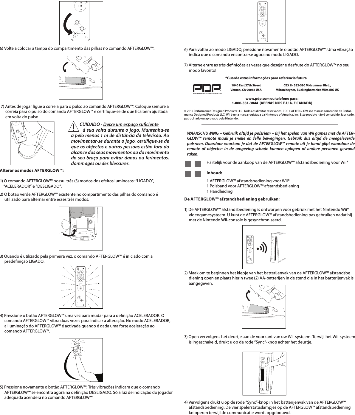     6) Volte a colocar a tampa do compartimento das pilhas no comando AFTERGLOW™.      7) Antes de jogar ligue a correia para o pulso ao comando AFTERGLOW™. Coloque sempre a           correia para o pulso do comando AFTERGLOW™ e certique-se de que ca bem ajustada        em volta do pulso.     112234112234Alterar os modos AFTERGLOW™:  1) O comando AFTERGLOW™ possui três (3) modos dos efeitos luminosos: “LIGADO”,      “ACELERADOR” e “DESLIGADO”.  2) O botão verde AFTERGLOW™ existente no compartimento das pilhas do comando é         utilizado para alternar entre esses três modos.    112234HOMEPOWERA4) Pressione o botão AFTERGLOW™ uma vez para mudar para a denição ACELERADOR. O       comando AFTERGLOW™ vibra duas vezes para indicar a alteração. No modo ACELERADOR,       a iluminação do AFTERGLOW™ é activada quando é dada uma forte aceleração ao           comando AFTERGLOW™.5) Pressione novamente o botão AFTERGLOW™. Três vibrações indicam que o comando       AFTERGLOW™ se encontra agora na denição DESLIGADO. Só a luz de indicação do jogador       adequada acenderá no comando AFTERGLOW™.    3) Quando é utilizado pela primeira vez, o comando AFTERGLOW™ é iniciado com a            predenição LIGADO.6) Para voltar ao modo LIGADO, pressione novamente o botão AFTERGLOW™. Uma vibração       indica que o comando encontra-se agora no modo LIGADO.      112234HOMEPOWERA7) Alterne entre as três denições as vezes que desejar e desfrute do AFTERGLOW™ no seu       modo favorito!    © 2012 Performance Designed Products LLC. Todos os direitos reservados. PDP e AFTERGLOW são marcas comerciais da Perfor-mance Designed Products LLC. Wii é uma marca registada da Nintendo of America, Inc. Este produto não é concebido, fabricado, patrocinado ou aprovado pela Nintendo.www.pdp.com ou telefone para:  1-800-331-3844  (APENAS NOS E.U.A. E CANADÁ)*Guarde estas informações para referência futura1840 East 27th Street Vernon, CA 90058 USACBX II - 382-390 Midsummer Blvd.,  Milton Keynes, Buckinghamshire MK9 2RG UKWAARSCHUWING – Gebruik altijd je polsriem – Bij het spelen van Wii games met de AFTER-GLOW™ remote maak je snelle en felle bewegingen. Gebruik dus altijd de meegeleverde polsriem. Daardoor voorkom je dat de AFTERGLOW™ remote uit je hand glipt waardoor de remote of objecten in de omgeving schade kunnen oplopen of andere personen gewond raken.    Hartelijk voor de aankoop van de AFTERGLOW™ afstandsbediening voor Wii®           Inhoud:       1 AFTERGLOW™ afstandsbediening voor Wii®      1 Polsband voor AFTERGLOW™ afstandsbediening      1 HandleidingDe AFTERGLOW™ afstandsbediening gebruiken:  1) De AFTERGLOW™ afstandsbediening is ontworpen voor gebruik met het Nintendo Wii®       videogamesysteem. U kunt de AFTERGLOW™ afstandsbediening pas gebruiken nadat hij       met de Nintendo Wii-console is gesynchroniseerd.    2) Maak om te beginnen het klepje van het batterijenvak van de AFTERGLOW™ afstandsbe      diening open en plaats hierin twee (2) AA-batterijen in de stand die in het batterijenvak is       aangegeven.      112234HOMEPOWERA3) Open vervolgens het deurtje aan de voorkant van uw Wii-systeem. Terwijl het Wii-systeem       is ingeschakeld, drukt u op de rode “Sync”-knop achter het deurtje.          4) Vervolgens drukt u op de rode “Sync”-knop in het batterijenvak van de AFTERGLOW™       afstandsbediening. De vier spelerstatuslampjes op de AFTERGLOW™ afstandsbediening        knipperen terwijl de communicatie wordt opgebouwd.          CUIDADO - Deixe um espaço suciente          à sua volta durante o jogo. Mantenha-se a pelo menos 1 m de distância da televisão. Ao movimentar-se durante o jogo, certique-se de que os objectos e outras pessoas estão fora do alcance dos seus movimentos ou do movimento do seu braço para evitar danos ou ferimentos.dommages ou des blessures.