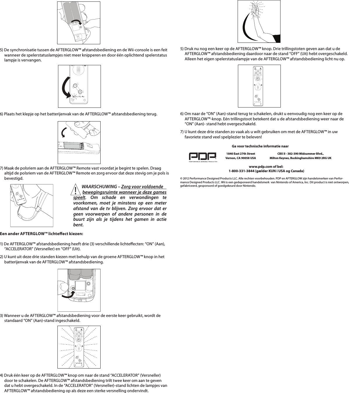 5) De synchronisatie tussen de AFTERGLOW™ afstandsbediening en de Wii-console is een feit       wanneer de spelerstatuslampjes niet meer knipperen en door één oplichtend spelerstatus      lampje is vervangen.        6) Plaats het klepje op het batterijenvak van de AFTERGLOW™ afstandsbediening terug.      7) Maak de polsriem aan de AFTERGLOW™ Remote vast voordat je begint te spelen. Draag         altijd de polsriem van de AFTERGLOW™ Remote en zorg ervoor dat deze stevig om je pols is       bevestigd.    112234112234Een ander AFTERGLOW™ lichteect kiezen:  1) De AFTERGLOW™ afstandsbediening heeft drie (3) verschillende lichteecten: “ON” (Aan),       “ACCELERATOR” (Versneller) en “OFF” (Uit).  2) U kunt uit deze drie standen kiezen met behulp van de groene AFTERGLOW™ knop in het       batterijenvak van de AFTERGLOW™ afstandsbediening.    112234HOMEPOWERA4) Druk één keer op de AFTERGLOW™ knop om naar de stand “ACCELERATOR” (Versneller)       door te schakelen. De AFTERGLOW™ afstandsbediening trilt twee keer om aan te geven       dat u hebt overgeschakeld. In de “ACCELERATOR” (Versneller)-stand lichten de lampjes van       AFTERGLOW™ afstandsbediening op als deze een sterke versnelling ondervindt.    3) Wanneer u de AFTERGLOW™ afstandsbediening voor de eerste keer gebruikt, wordt de       standaard “ON” (Aan)-stand ingeschakeld.6) Om naar de “ON” (Aan)-stand terug te schakelen, drukt u eenvoudig nog een keer op de       AFTERGLOW™-knop. Eén trillingstoot betekent dat u de afstandsbediening weer naar de       “ON” (Aan)- stand hebt overgeschakeld.         112234HOMEPOWERA7) U kunt deze drie standen zo vaak als u wilt gebruiken om met de AFTERGLOW™ in uw       favoriete stand veel spelplezier te beleven!    © 2012 Performance Designed Products LLC. Alle rechten voorbehouden. PDP en AFTERGLOW zijn handelsmerken van Perfor-mance Designed Products LLC. Wii is een gedeponeerd handelsmerk  van Nintendo of America, Inc. Dit product is niet ontworpen, gefabriceerd, gesponsord of goedgekeurd door Nintendo.www.pdp.com of bel:  1-800-331-3844 (gælder KUN i USA og Canada)Ga voor technische informatie naar1840 East 27th Street Vernon, CA 90058 USACBX II - 382-390 Midsummer Blvd.,  Milton Keynes, Buckinghamshire MK9 2RG UK5) Druk nu nog een keer op de AFTERGLOW™ knop. Drie trillingstoten geven aan dat u de       AFTERGLOW™ afstandsbediening daardoor naar de stand “OFF” (Uit) hebt overgeschakeld.       Alleen het eigen spelerstatuslampje van de AFTERGLOW™ afstandsbediening licht nu op.          WAARSCHUWING – Zorg voor voldoende          bewegingsruimte wanneer je deze games speelt. Om schade en verwondingen te voorkomen, moet je minstens op een meter afstand van de tv blijven. Zorg ervoor dat er geen voorwerpen of andere personen in de buurt zijn als je tijdens het gamen in actie bent.