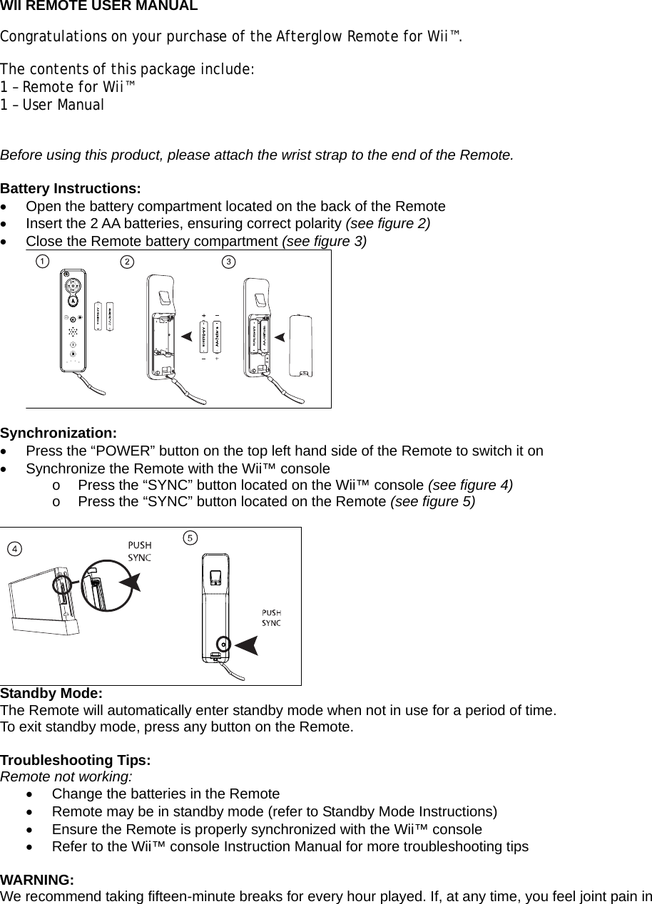  WII REMOTE USER MANUAL Congratulations on your purchase of the Afterglow Remote for Wii™.  The contents of this package include: 1 – Remote for Wii™ 1 – User Manual  Before using this product, please attach the wrist strap to the end of the Remote.  Battery Instructions: •  Open the battery compartment located on the back of the Remote •  Insert the 2 AA batteries, ensuring correct polarity (see figure 2) •  Close the Remote battery compartment (see figure 3)   Synchronization: •  Press the “POWER” button on the top left hand side of the Remote to switch it on •  Synchronize the Remote with the Wii™ console  o  Press the “SYNC” button located on the Wii™ console (see figure 4) o  Press the “SYNC” button located on the Remote (see figure 5)   Standby Mode: The Remote will automatically enter standby mode when not in use for a period of time. To exit standby mode, press any button on the Remote.  Troubleshooting Tips: Remote not working: •  Change the batteries in the Remote •  Remote may be in standby mode (refer to Standby Mode Instructions) •  Ensure the Remote is properly synchronized with the Wii™ console •  Refer to the Wii™ console Instruction Manual for more troubleshooting tips  WARNING: We recommend taking fifteen-minute breaks for every hour played. If, at any time, you feel joint pain in 