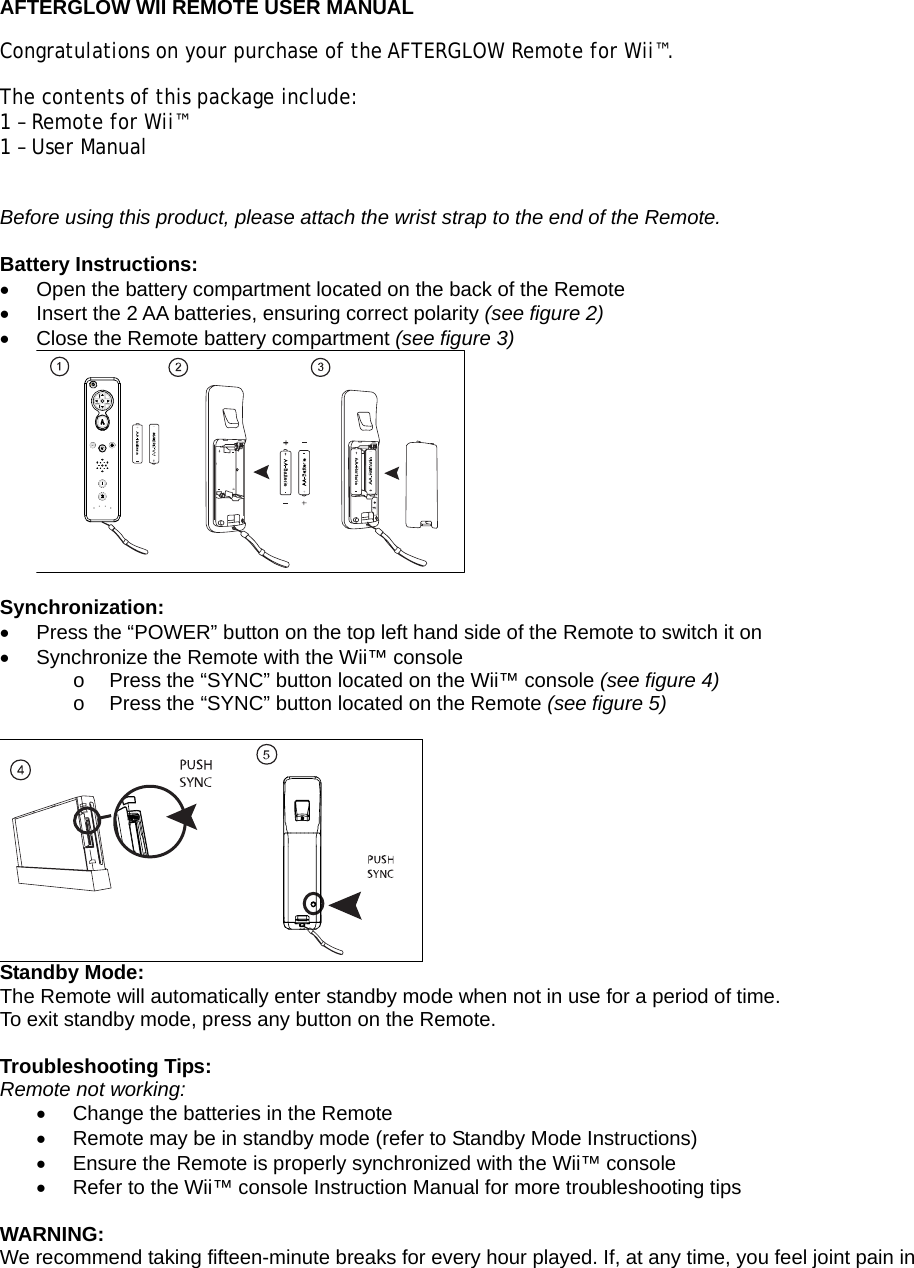  AFTERGLOW WII REMOTE USER MANUAL Congratulations on your purchase of the AFTERGLOW Remote for Wii™.  The contents of this package include: 1 – Remote for Wii™ 1 – User Manual  Before using this product, please attach the wrist strap to the end of the Remote.  Battery Instructions: •  Open the battery compartment located on the back of the Remote •  Insert the 2 AA batteries, ensuring correct polarity (see figure 2) •  Close the Remote battery compartment (see figure 3)   Synchronization: •  Press the “POWER” button on the top left hand side of the Remote to switch it on •  Synchronize the Remote with the Wii™ console  o  Press the “SYNC” button located on the Wii™ console (see figure 4) o  Press the “SYNC” button located on the Remote (see figure 5)   Standby Mode: The Remote will automatically enter standby mode when not in use for a period of time. To exit standby mode, press any button on the Remote.  Troubleshooting Tips: Remote not working: •  Change the batteries in the Remote •  Remote may be in standby mode (refer to Standby Mode Instructions) •  Ensure the Remote is properly synchronized with the Wii™ console •  Refer to the Wii™ console Instruction Manual for more troubleshooting tips  WARNING: We recommend taking fifteen-minute breaks for every hour played. If, at any time, you feel joint pain in 