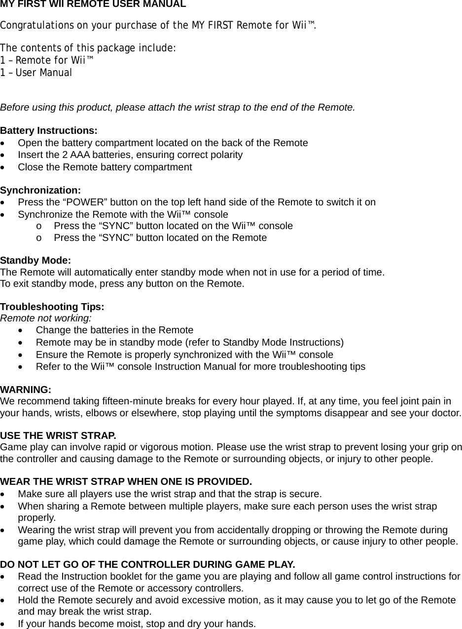  MY FIRST WII REMOTE USER MANUAL Congratulations on your purchase of the MY FIRST Remote for Wii™.  The contents of this package include: 1 – Remote for Wii™ 1 – User Manual  Before using this product, please attach the wrist strap to the end of the Remote.  Battery Instructions: •  Open the battery compartment located on the back of the Remote •  Insert the 2 AAA batteries, ensuring correct polarity •  Close the Remote battery compartment  Synchronization: •  Press the “POWER” button on the top left hand side of the Remote to switch it on •  Synchronize the Remote with the Wii™ console  o  Press the “SYNC” button located on the Wii™ console  o  Press the “SYNC” button located on the Remote  Standby Mode: The Remote will automatically enter standby mode when not in use for a period of time. To exit standby mode, press any button on the Remote.  Troubleshooting Tips: Remote not working: •  Change the batteries in the Remote •  Remote may be in standby mode (refer to Standby Mode Instructions) •  Ensure the Remote is properly synchronized with the Wii™ console •  Refer to the Wii™ console Instruction Manual for more troubleshooting tips  WARNING: We recommend taking fifteen-minute breaks for every hour played. If, at any time, you feel joint pain in your hands, wrists, elbows or elsewhere, stop playing until the symptoms disappear and see your doctor.  USE THE WRIST STRAP. Game play can involve rapid or vigorous motion. Please use the wrist strap to prevent losing your grip on the controller and causing damage to the Remote or surrounding objects, or injury to other people.   WEAR THE WRIST STRAP WHEN ONE IS PROVIDED. •  Make sure all players use the wrist strap and that the strap is secure. •  When sharing a Remote between multiple players, make sure each person uses the wrist strap properly. •  Wearing the wrist strap will prevent you from accidentally dropping or throwing the Remote during game play, which could damage the Remote or surrounding objects, or cause injury to other people.  DO NOT LET GO OF THE CONTROLLER DURING GAME PLAY. •  Read the Instruction booklet for the game you are playing and follow all game control instructions for correct use of the Remote or accessory controllers. •  Hold the Remote securely and avoid excessive motion, as it may cause you to let go of the Remote and may break the wrist strap. •  If your hands become moist, stop and dry your hands. 