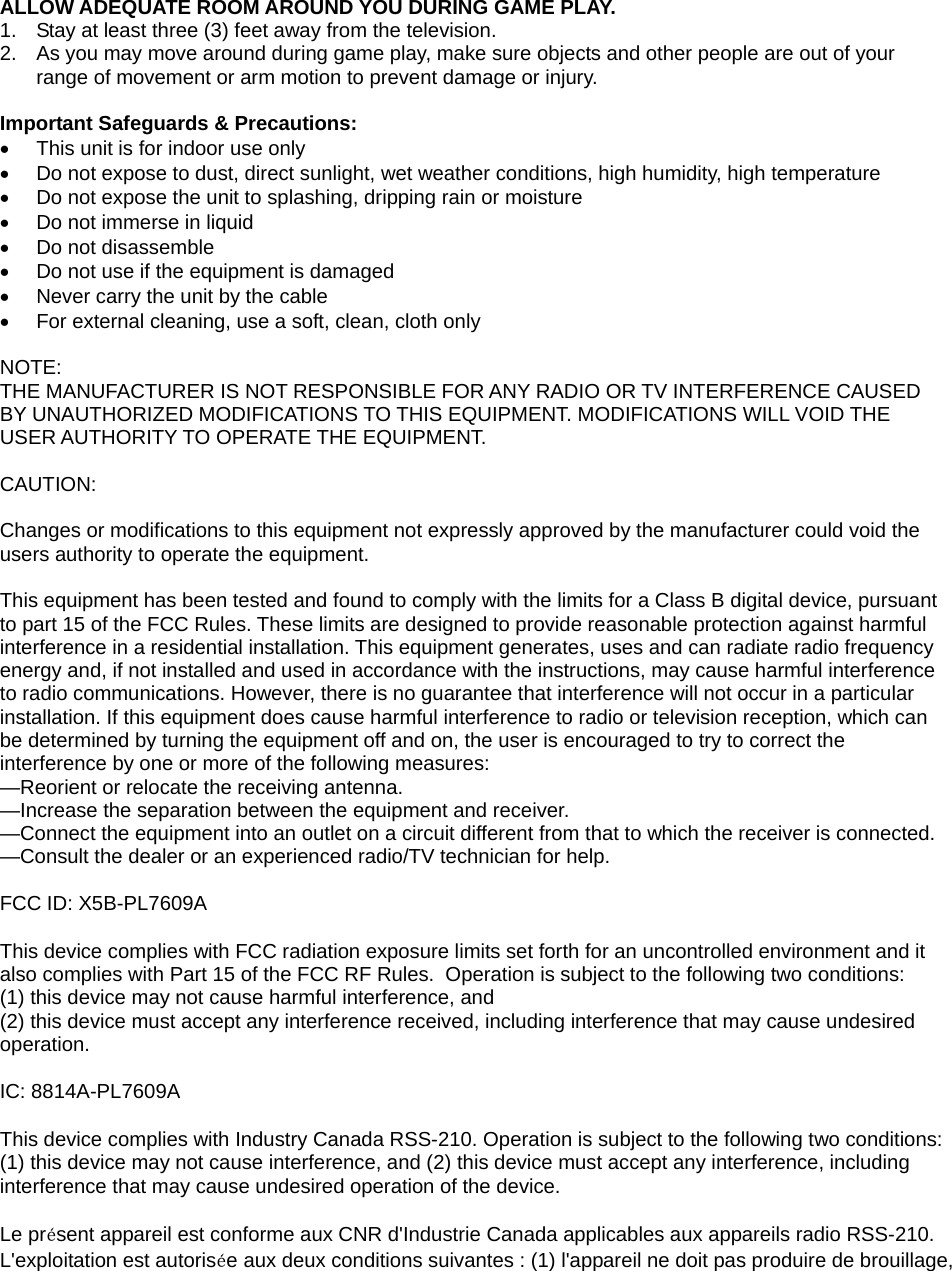  ALLOW ADEQUATE ROOM AROUND YOU DURING GAME PLAY. 1.  Stay at least three (3) feet away from the television. 2.  As you may move around during game play, make sure objects and other people are out of your range of movement or arm motion to prevent damage or injury.  Important Safeguards &amp; Precautions: •  This unit is for indoor use only •  Do not expose to dust, direct sunlight, wet weather conditions, high humidity, high temperature •  Do not expose the unit to splashing, dripping rain or moisture  •  Do not immerse in liquid •  Do not disassemble •  Do not use if the equipment is damaged •  Never carry the unit by the cable •  For external cleaning, use a soft, clean, cloth only  NOTE: THE MANUFACTURER IS NOT RESPONSIBLE FOR ANY RADIO OR TV INTERFERENCE CAUSED BY UNAUTHORIZED MODIFICATIONS TO THIS EQUIPMENT. MODIFICATIONS WILL VOID THE USER AUTHORITY TO OPERATE THE EQUIPMENT.   CAUTION:  Changes or modifications to this equipment not expressly approved by the manufacturer could void the users authority to operate the equipment.  This equipment has been tested and found to comply with the limits for a Class B digital device, pursuant to part 15 of the FCC Rules. These limits are designed to provide reasonable protection against harmful interference in a residential installation. This equipment generates, uses and can radiate radio frequency energy and, if not installed and used in accordance with the instructions, may cause harmful interference to radio communications. However, there is no guarantee that interference will not occur in a particular installation. If this equipment does cause harmful interference to radio or television reception, which can be determined by turning the equipment off and on, the user is encouraged to try to correct the interference by one or more of the following measures: —Reorient or relocate the receiving antenna. —Increase the separation between the equipment and receiver. —Connect the equipment into an outlet on a circuit different from that to which the receiver is connected. —Consult the dealer or an experienced radio/TV technician for help.  FCC ID: X5B-PL7609A This device complies with FCC radiation exposure limits set forth for an uncontrolled environment and it also complies with Part 15 of the FCC RF Rules.  Operation is subject to the following two conditions: (1) this device may not cause harmful interference, and  (2) this device must accept any interference received, including interference that may cause undesired operation. IC: 8814A-PL7609A This device complies with Industry Canada RSS-210. Operation is subject to the following two conditions: (1) this device may not cause interference, and (2) this device must accept any interference, including interference that may cause undesired operation of the device.   Le présent appareil est conforme aux CNR d&apos;Industrie Canada applicables aux appareils radio RSS-210. L&apos;exploitation est autorisée aux deux conditions suivantes : (1) l&apos;appareil ne doit pas produire de brouillage, 