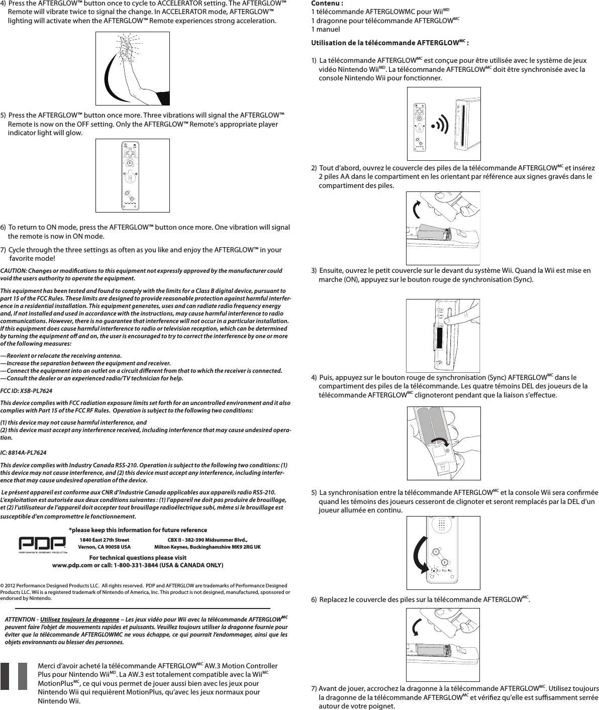 4)  Press the AFTERGLOW™ button once to cycle to ACCELERATOR setting. The AFTERGLOW™       Remote will vibrate twice to signal the change. In ACCELERATOR mode, AFTERGLOW™       lighting will activate when the AFTERGLOW™ Remote experiences strong acceleration.5)  Press the AFTERGLOW™ button once more. Three vibrations will signal the AFTERGLOW™       Remote is now on the OFF setting. Only the AFTERGLOW™ Remote’s appropriate player       indicator light will glow.6)  To return to ON mode, press the AFTERGLOW™ button once more. One vibration will signal       the remote is now in ON mode. 7)  Cycle through the three settings as often as you like and enjoy the AFTERGLOW™ in your        favorite mode!CAUTION: Changes or modications to this equipment not expressly approved by the manufacturer could void the users authority to operate the equipment.This equipment has been tested and found to comply with the limits for a Class B digital device, pursuant to part 15 of the FCC Rules. These limits are designed to provide reasonable protection against harmful interfer-ence in a residential installation. This equipment generates, uses and can radiate radio frequency energy and, if not installed and used in accordance with the instructions, may cause harmful interference to radio communications. However, there is no guarantee that interference will not occur in a particular installation. If this equipment does cause harmful interference to radio or television reception, which can be determined by turning the equipment o and on, the user is encouraged to try to correct the interference by one or more of the following measures:—Reorient or relocate the receiving antenna. —Increase the separation between the equipment and receiver. —Connect the equipment into an outlet on a circuit dierent from that to which the receiver is connected. —Consult the dealer or an experienced radio/TV technician for help.FCC ID: X5B-PL7624This device complies with FCC radiation exposure limits set forth for an uncontrolled environment and it also complies with Part 15 of the FCC RF Rules.  Operation is subject to the following two conditions:(1) this device may not cause harmful interference, and  (2) this device must accept any interference received, including interference that may cause undesired opera-tion.  IC: 8814A-PL7624This device complies with Industry Canada RSS-210. Operation is subject to the following two conditions: (1) this device may not cause interference, and (2) this device must accept any interference, including interfer-ence that may cause undesired operation of the device. Le présent appareil est conforme aux CNR d’Industrie Canada applicables aux appareils radio RSS-210. L’exploitation est autorisée aux deux conditions suivantes : (1) l’appareil ne doit pas produire de brouillage, et (2) l’utilisateur de l’appareil doit accepter tout brouillage radioélectrique subi, même si le brouillage est susceptible d’en compromettre le fonctionnement. 112234HOMEPOWERA© 2012 Performance Designed Products LLC.  All rights reserved.  PDP and AFTERGLOW are trademarks of Performance Designed Products LLC. Wii is a registered trademark of Nintendo of America, Inc. This product is not designed, manufactured, sponsored or endorsed by Nintendo.For technical questions please visitwww.pdp.com or call: 1-800-331-3844 (USA &amp; CANADA ONLY)*please keep this information for future reference1840 East 27th Street Vernon, CA 90058 USACBX II - 382-390 Midsummer Blvd.,  Milton Keynes, Buckinghamshire MK9 2RG UK    Merci d’avoir acheté la télécommande AFTERGLOWMC AW.3 Motion Controller      Plus pour Nintendo WiiMD. La AW.3 est totalement compatible avec la WiiMC     MotionPlusMC, ce qui vous permet de jouer aussi bien avec les jeux pour        Nintendo Wii qui requièrent MotionPlus, qu’avec les jeux normaux pour      Nintendo Wii.         Contenu : 1 télécommande AFTERGLOWMC pour WiiMD 1 dragonne pour télécommande AFTERGLOWMC 1 manuelUtilisation de la télécommande AFTERGLOWMC :  1)  La télécommande AFTERGLOWMC est conçue pour être utilisée avec le système de jeux       vidéo Nintendo WiiMD. La télécommande AFTERGLOWMC doit être synchronisée avec la       console Nintendo Wii pour fonctionner.ATTENTION - Utilisez toujours la dragonne – Les jeux vidéo pour Wii avec la télécommande AFTERGLOWMC peuvent faire l’objet de mouvements rapides et puissants. Veuillez toujours utiliser la dragonne fournie pour éviter que la télécommande AFTERGLOWMC ne vous échappe, ce qui pourrait l’endommager, ainsi que les objets environnants ou blesser des personnes.   2)  Tout d’abord, ouvrez le couvercle des piles de la télécommande AFTERGLOWMC et insérez       2 piles AA dans le compartiment en les orientant par référence aux signes gravés dans le       compartiment des piles.   3)  Ensuite, ouvrez le petit couvercle sur le devant du système Wii. Quand la Wii est mise en       marche (ON), appuyez sur le bouton rouge de synchronisation (Sync).     4)  Puis, appuyez sur le bouton rouge de synchronisation (Sync) AFTERGLOWMC dans le       compartiment des piles de la télécommande. Les quatre témoins DEL des joueurs de la       télécommande AFTERGLOWMC clignoteront pendant que la liaison s’eectue. 112234HOMEPOWERA5) La synchronisation entre la télécommande AFTERGLOWMC et la console Wii sera conrmée       quand les témoins des joueurs cesseront de clignoter et seront remplacés par la DEL d’un       joueur allumée en continu.     6)  Replacez le couvercle des piles sur la télécommande AFTERGLOWMC.     7) Avant de jouer, accrochez la dragonne à la télécommande AFTERGLOWMC. Utilisez toujours       la dragonne de la télécommande AFTERGLOWMC et vériez qu’elle est susamment serrée       autour de votre poignet.       112234