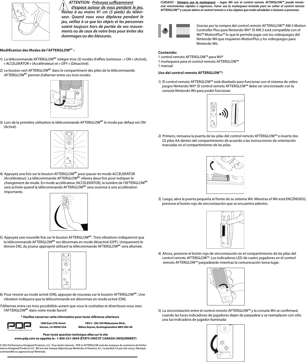 112234          ATTENTION - Prévoyez susamment                 d’espace autour de vous pendant le jeu. Restez à au moins 91 cm (3 pieds) du télévi-seur. Quand vous vous déplacez pendant le jeu, veillez à ce que les objets et les personnes soient toujours hors de portée de vos mouve-ments ou de ceux de votre bras pour éviter des dommages ou des blessures.Modication des Modes de l’AFTERGLOWMC :  1)  La télécommande AFTERGLOWMC intègre trois (3) modes d’eets lumineux : « ON » (Activé),       « ACCELERATOR » (Accélérateur) et « OFF » (Désactivé). 2)  Le bouton vert AFTERGLOWMC dans le compartiment des piles de la télécommande   AFTERGLOWMC permet d’alterner entre ces trois modes.        3)  Lors de la première utilisation la télécommande AFTERGLOWMC le mode par défaut est ON       (Activé).     112234HOMEPOWERA4)  Appuyez une fois sur le bouton AFTERGLOWMC pour passer en mode ACCELERATOR    (Accélérateur). La télécommande AFTERGLOWMC vibrera deux fois pour indiquer le    changement de mode. En mode accélérateur (ACCELERATOR), la lumière de l’AFTERGLOWMC    sera activée quand la télécommande AFTERGLOWMC sera soumise à une accélération   importante. 5)  Appuyez une nouvelle fois sur le bouton AFTERGLOWMC. Trois vibrations indiqueront que       la télécommande AFTERGLOWMC est désormais en mode désactivé (OFF). Uniquement le       témoin DEL du joueur approprié utilisant la télécommande AFTERGLOWMC sera allumée.6)  Pour revenir au mode activé (ON), appuyez de nouveau sur le bouton AFTERGLOWMC. Une       vibration indiquera que la télécommande est désormais en mode activé (ON).  7)Alternez entre ces trois possibilités autant que vous le souhaitez et divertissez-vous avec       l’AFTERGLOWMC dans votre mode favori!112234HOMEPOWERA© 2012 Performance Designed Products, LLC  Tous droits réservés.  PDP et AFTERGLOW sont des marques de commerce de Perfor-mance Designed Products LLC. Wii est une marque déposée par Nintendo of America, Inc. Ce produit n’a pas été conçu, fabriqué, commandité ou approuvé par Nintendo.Pour toute question technique allez sur le sitewww.pdp.com ou appelez le : 1-800-331-3844 (ÉTATS-UNIS ET CANADA UNIQUEMENT)* Veuillez conserver cette information pour toute référence ultérieure1840 East 27th Street Vernon, CA 90058 USACBX II - 382-390 Midsummer Blvd.,  Milton Keynes, Buckinghamshire MK9 2RG UK      Gracias por la compra del control remoto AFTERGLOW™ AW.3 Motion        Controller Plus para Nintendo Wii®. El AW.3 está compatible con el        Wii™ MotionPlus™ lo que le permite jugar con los videojuegos del        Nintendo Wii que requieren MotionPlus y los videojuegos para     Nintendo Wii.     Contenido: 1 control remoto AFTERGLOW™ para Wii® 1 muñequera para el control remoto AFTERGLOW™ 1 manualUso del control remoto AFTERGLOW™:  1)  El control remoto AFTERGLOW™ está diseñado para funcionar con el sistema de video      juegos Nintendo Wii®. El control remoto AFTERGLOW™ debe ser sincronizado con la       consola Nintendo Wii para poder funcionar.    2)  Primero, remueva la puerta de las pilas del control remoto AFTERGLOW™ e inserte dos       (2) pilas AA dentro del compartimiento de acuerdo a las instrucciones de orientación       marcadas en el compartimiento de las pilas.112234HOMEPOWERACUIDADO - Siempre use la muñequera – Jugar Wii con el control remoto AFTERGLOW™ puede involu-crar movimientos rápidos o vigorosos. Favor use la muñequera incluida para no soltar el control remoto  AFTERGLOW™ y causar daños al control remoto o a los objetos que están alrededor o lesiones a personas.          3)  Luego, abra la puerta pequeña al frente de su sistema Wii. Mientras el Wii está ENCENDIDO,       presione el botón rojo de sincronización que se encuentra adentro.     4)  Ahora, presione el botón rojo de sincronización en el compartimiento de las pilas del       control remoto AFTERGLOW™. Los indicadores LED de cuatro jugadores en el control        remoto AFTERGLOW™ parpadearán mientras la comunicación toma lugar.  5)  La sincronización entre el control remoto AFTERGLOW™ y la consola Wii se conrmará       cuando las luces indicadoras de jugadores dejen de parpadear y se reemplacen con sólo       una luz indicadora de jugador iluminada112234