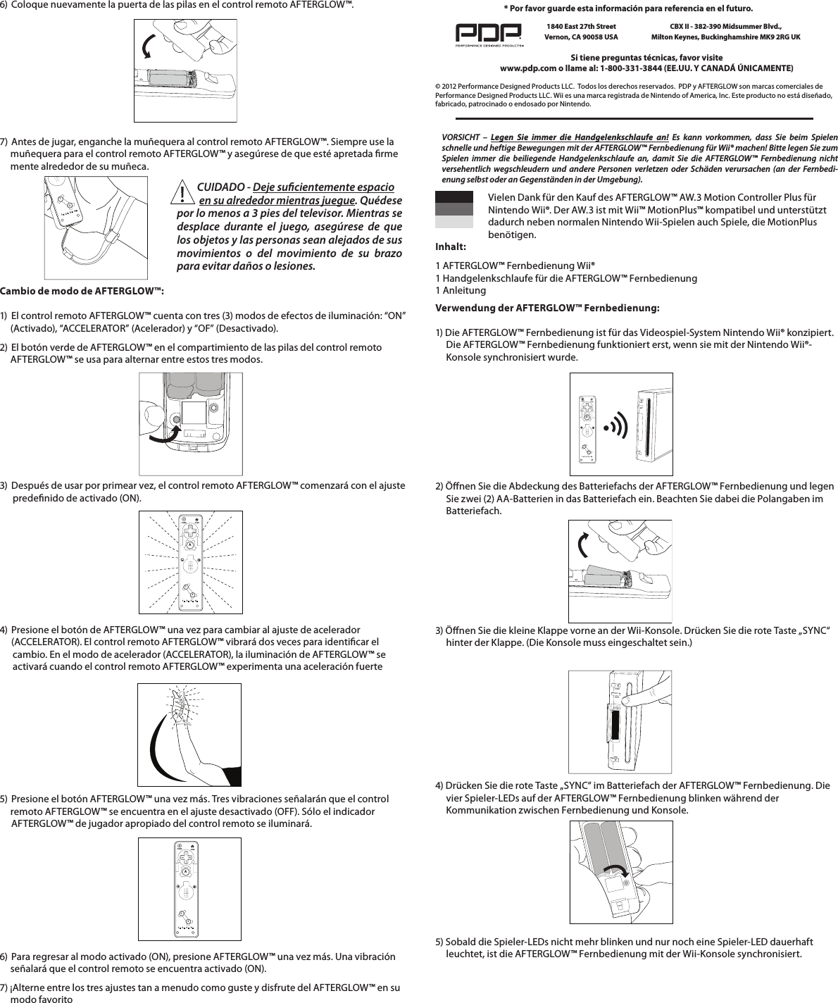 6)  Coloque nuevamente la puerta de las pilas en el control remoto AFTERGLOW™.      7)  Antes de jugar, enganche la muñequera al control remoto AFTERGLOW™. Siempre use la       muñequera para el control remoto AFTERGLOW™ y asegúrese de que esté apretada rme      mente alrededor de su muñeca.        Cambio de modo de AFTERGLOW™:  1)  El control remoto AFTERGLOW™ cuenta con tres (3) modos de efectos de iluminación: “ON”       (Activado), “ACCELERATOR” (Acelerador) y “OF” (Desactivado).  2)  El botón verde de AFTERGLOW™ en el compartimiento de las pilas del control remoto       AFTERGLOW™ se usa para alternar entre estos tres modos.     112234          CUIDADO - Deje sucientemente espacio             en su alrededor mientras juegue. Quédese por lo menos a 3 pies del televisor. Mientras se desplace durante el juego, asegúrese de que los objetos y las personas sean alejados de sus movimientos o del movimiento de su brazo para evitar daños o lesiones.   3)  Después de usar por primear vez, el control remoto AFTERGLOW™ comenzará con el ajuste        predenido de activado (ON).      112234HOMEPOWERA4)  Presione el botón de AFTERGLOW™ una vez para cambiar al ajuste de acelerador    (ACCELERATOR). El control remoto AFTERGLOW™ vibrará dos veces para identicar el        cambio. En el modo de acelerador (ACCELERATOR), la iluminación de AFTERGLOW™ se        activará cuando el control remoto AFTERGLOW™ experimenta una aceleración fuerte5)  Presione el botón AFTERGLOW™ una vez más. Tres vibraciones señalarán que el control       remoto AFTERGLOW™ se encuentra en el ajuste desactivado (OFF). Sólo el indicador    AFTERGLOW™ de jugador apropiado del control remoto se iluminará.6)  Para regresar al modo activado (ON), presione AFTERGLOW™ una vez más. Una vibración       señalará que el control remoto se encuentra activado (ON).  7) ¡Alterne entre los tres ajustes tan a menudo como guste y disfrute del AFTERGLOW™ en su       modo favorito112234HOMEPOWERA© 2012 Performance Designed Products LLC.  Todos los derechos reservados.  PDP y AFTERGLOW son marcas comerciales de Performance Designed Products LLC. Wii es una marca registrada de Nintendo of America, Inc. Este producto no está diseñado, fabricado, patrocinado o endosado por Nintendo.Si tiene preguntas técnicas, favor visite www.pdp.com o llame al: 1-800-331-3844 (EE.UU. Y CANADÁ ÚNICAMENTE)* Por favor guarde esta información para referencia en el futuro.1840 East 27th Street Vernon, CA 90058 USACBX II - 382-390 Midsummer Blvd.,  Milton Keynes, Buckinghamshire MK9 2RG UK    Vielen Dank für den Kauf des AFTERGLOW™ AW.3 Motion Controller Plus für      Nintendo Wii®. Der AW.3 ist mit Wii™ MotionPlus™ kompatibel und unterstützt      dadurch neben normalen Nintendo Wii-Spielen auch Spiele, die MotionPlus     benötigen.  Inhalt: 1 AFTERGLOW™ Fernbedienung Wii®  1 Handgelenkschlaufe für die AFTERGLOW™ Fernbedienung  1 AnleitungVORSICHT – Legen Sie immer die Handgelenkschlaufe an! Es kann vorkommen, dass Sie beim Spielen schnelle und heftige Bewegungen mit der AFTERGLOW™ Fernbedienung für Wii® machen! Bitte legen Sie zum Spielen immer die beiliegende Handgelenkschlaufe an, damit Sie die AFTERGLOW™ Fernbedienung nicht versehentlich wegschleudern und andere Personen verletzen oder Schäden verursachen (an der Fernbedi-enung selbst oder an Gegenständen in der Umgebung).Verwendung der AFTERGLOW™ Fernbedienung:  1) Die AFTERGLOW™ Fernbedienung ist für das Videospiel-System Nintendo Wii® konzipiert.       Die AFTERGLOW™ Fernbedienung funktioniert erst, wenn sie mit der Nintendo Wii®-      Konsole synchronisiert wurde.    2) Önen Sie die Abdeckung des Batteriefachs der AFTERGLOW™ Fernbedienung und legen       Sie zwei (2) AA-Batterien in das Batteriefach ein. Beachten Sie dabei die Polangaben im       Batteriefach.  3) Önen Sie die kleine Klappe vorne an der Wii-Konsole. Drücken Sie die rote Taste „SYNC“       hinter der Klappe. (Die Konsole muss eingeschaltet sein.)       4) Drücken Sie die rote Taste „SYNC“ im Batteriefach der AFTERGLOW™ Fernbedienung. Die       vier Spieler-LEDs auf der AFTERGLOW™ Fernbedienung blinken während der       Kommunikation zwischen Fernbedienung und Konsole.112234HOMEPOWERA5) Sobald die Spieler-LEDs nicht mehr blinken und nur noch eine Spieler-LED dauerhaft       leuchtet, ist die AFTERGLOW™ Fernbedienung mit der Wii-Konsole synchronisiert.     