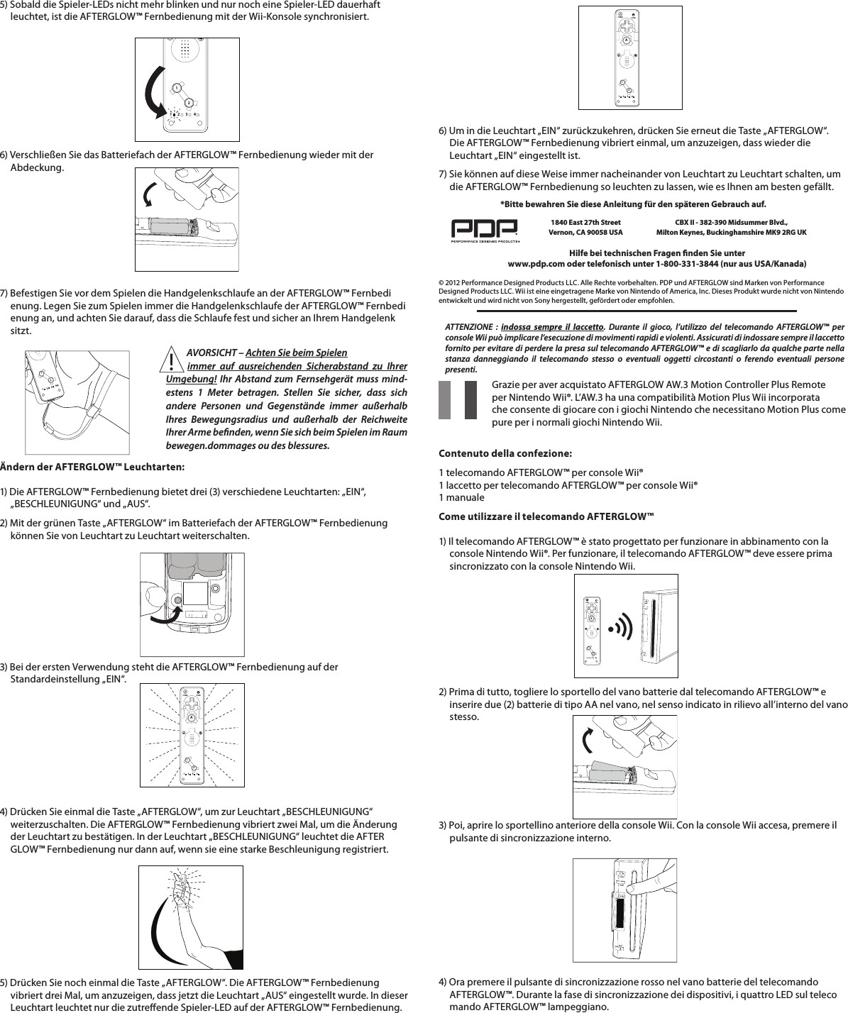 5) Sobald die Spieler-LEDs nicht mehr blinken und nur noch eine Spieler-LED dauerhaft       leuchtet, ist die AFTERGLOW™ Fernbedienung mit der Wii-Konsole synchronisiert.     6) Verschließen Sie das Batteriefach der AFTERGLOW™ Fernbedienung wieder mit der       Abdeckung.    7) Befestigen Sie vor dem Spielen die Handgelenkschlaufe an der AFTERGLOW™ Fernbedi      enung. Legen Sie zum Spielen immer die Handgelenkschlaufe der AFTERGLOW™ Fernbedi      enung an, und achten Sie darauf, dass die Schlaufe fest und sicher an Ihrem Handgelenk       sitzt.112234112234Ändern der AFTERGLOW™ Leuchtarten:  1) Die AFTERGLOW™ Fernbedienung bietet drei (3) verschiedene Leuchtarten: „EIN“,            „BESCHLEUNIGUNG“ und „AUS“. 2) Mit der grünen Taste „AFTERGLOW“ im Batteriefach der AFTERGLOW™ Fernbedienung       können Sie von Leuchtart zu Leuchtart weiterschalten.       3) Bei der ersten Verwendung steht die AFTERGLOW™ Fernbedienung auf der       Standardeinstellung „EIN“.     112234HOMEPOWERA4) Drücken Sie einmal die Taste „AFTERGLOW“, um zur Leuchtart „BESCHLEUNIGUNG“       weiterzuschalten. Die AFTERGLOW™ Fernbedienung vibriert zwei Mal, um die Änderung       der Leuchtart zu bestätigen. In der Leuchtart „BESCHLEUNIGUNG“ leuchtet die AFTER      GLOW™ Fernbedienung nur dann auf, wenn sie eine starke Beschleunigung registriert.5) Drücken Sie noch einmal die Taste „AFTERGLOW“. Die AFTERGLOW™ Fernbedienung       vibriert drei Mal, um anzuzeigen, dass jetzt die Leuchtart „AUS“ eingestellt wurde. In dieser       Leuchtart leuchtet nur die zutreende Spieler-LED auf der AFTERGLOW™ Fernbedienung. 6) Um in die Leuchtart „EIN“ zurückzukehren, drücken Sie erneut die Taste „AFTERGLOW“.       Die AFTERGLOW™ Fernbedienung vibriert einmal, um anzuzeigen, dass wieder die       Leuchtart „EIN“ eingestellt ist.   7) Sie können auf diese Weise immer nacheinander von Leuchtart zu Leuchtart schalten, um       die AFTERGLOW™ Fernbedienung so leuchten zu lassen, wie es Ihnen am besten gefällt.112234HOMEPOWERA© 2012 Performance Designed Products LLC. Alle Rechte vorbehalten. PDP und AFTERGLOW sind Marken von Performance Designed Products LLC. Wii ist eine eingetragene Marke von Nintendo of America, Inc. Dieses Produkt wurde nicht von Nintendo entwickelt und wird nicht von Sony hergestellt, gefördert oder empfohlen.Hilfe bei technischen Fragen nden Sie unterwww.pdp.com oder telefonisch unter 1-800-331-3844 (nur aus USA/Kanada)*Bitte bewahren Sie diese Anleitung für den späteren Gebrauch auf.1840 East 27th Street Vernon, CA 90058 USACBX II - 382-390 Midsummer Blvd.,  Milton Keynes, Buckinghamshire MK9 2RG UK           AVORSICHT – Achten Sie beim Spielen         immer auf ausreichenden Sicherabstand zu Ihrer Umgebung! Ihr Abstand zum Fernsehgerät muss mind-estens 1 Meter betragen. Stellen Sie sicher, dass sich andere Personen und Gegenstände immer außerhalb Ihres Bewegungsradius und außerhalb der Reichweite Ihrer Arme benden, wenn Sie sich beim Spielen im Raum bewegen.dommages ou des blessures.    Grazie per aver acquistato AFTERGLOW AW.3 Motion Controller Plus Remote      per Nintendo Wii®. L’AW.3 ha una compatibilità Motion Plus Wii incorporata      che consente di giocare con i giochi Nintendo che necessitano Motion Plus come      pure per i normali giochi Nintendo Wii.    Contenuto della confezione: 1 telecomando AFTERGLOW™ per console Wii®  1 laccetto per telecomando AFTERGLOW™ per console Wii®  1 manualeCome utilizzare il telecomando AFTERGLOW™  1) Il telecomando AFTERGLOW™ è stato progettato per funzionare in abbinamento con la       console Nintendo Wii®. Per funzionare, il telecomando AFTERGLOW™ deve essere prima       sincronizzato con la console Nintendo Wii.    2) Prima di tutto, togliere lo sportello del vano batterie dal telecomando AFTERGLOW™ e       inserire due (2) batterie di tipo AA nel vano, nel senso indicato in rilievo all’interno del vano       stesso.      112234HOMEPOWERAATTENZIONE : indossa sempre il laccetto. Durante il gioco, l’utilizzo del telecomando AFTERGLOW™ per console Wii può implicare l’esecuzione di movimenti rapidi e violenti. Assicurati di indossare sempre il laccetto fornito per evitare di perdere la presa sul telecomando AFTERGLOW™ e di scagliarlo da qualche parte nella stanza danneggiando il telecomando stesso o eventuali oggetti circostanti o ferendo eventuali persone presenti.3) Poi, aprire lo sportellino anteriore della console Wii. Con la console Wii accesa, premere il       pulsante di sincronizzazione interno.       4) Ora premere il pulsante di sincronizzazione rosso nel vano batterie del telecomando       AFTERGLOW™. Durante la fase di sincronizzazione dei dispositivi, i quattro LED sul teleco      mando AFTERGLOW™ lampeggiano.