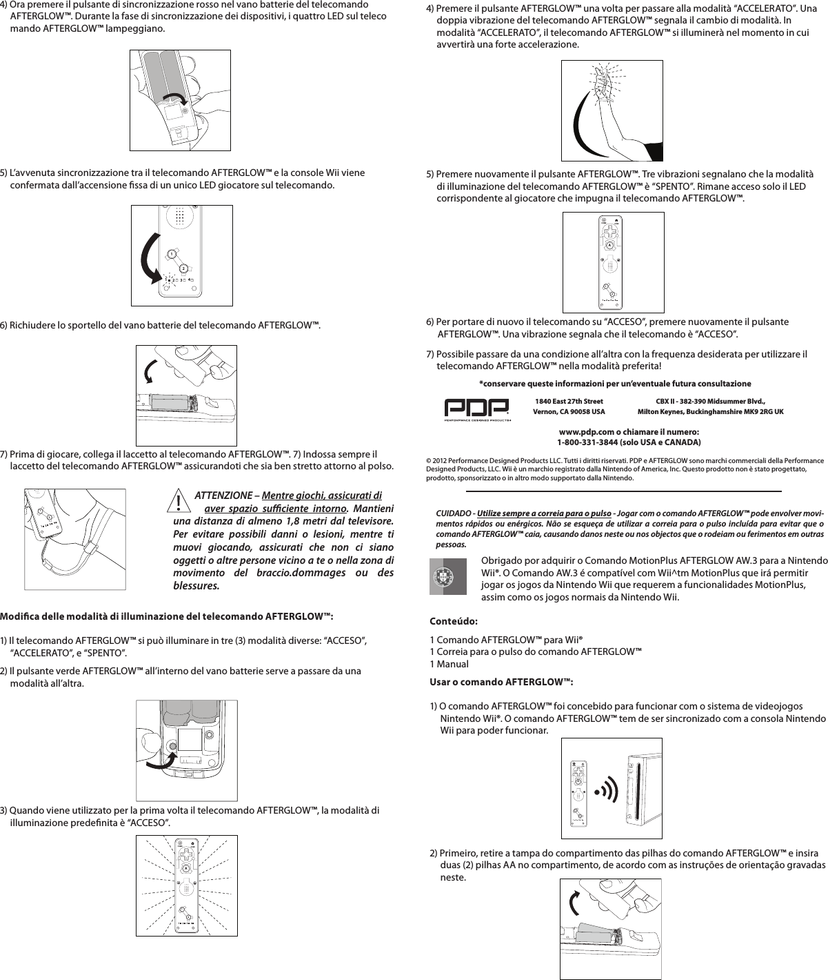 4) Ora premere il pulsante di sincronizzazione rosso nel vano batterie del telecomando       AFTERGLOW™. Durante la fase di sincronizzazione dei dispositivi, i quattro LED sul teleco      mando AFTERGLOW™ lampeggiano.5) L’avvenuta sincronizzazione tra il telecomando AFTERGLOW™ e la console Wii viene       confermata dall’accensione ssa di un unico LED giocatore sul telecomando.       6) Richiudere lo sportello del vano batterie del telecomando AFTERGLOW™.112234   7) Prima di giocare, collega il laccetto al telecomando AFTERGLOW™. 7) Indossa sempre il       laccetto del telecomando AFTERGLOW™ assicurandoti che sia ben stretto attorno al polso.112234Modica delle modalità di illuminazione del telecomando AFTERGLOW™:  1) Il telecomando AFTERGLOW™ si può illuminare in tre (3) modalità diverse: “ACCESO”,       “ACCELERATO”, e “SPENTO”. 2) Il pulsante verde AFTERGLOW™ all’interno del vano batterie serve a passare da una       modalità all’altra.112234HOMEPOWERA4) Premere il pulsante AFTERGLOW™ una volta per passare alla modalità “ACCELERATO”. Una       doppia vibrazione del telecomando AFTERGLOW™ segnala il cambio di modalità. In       modalità “ACCELERATO”, il telecomando AFTERGLOW™ si illuminerà nel momento in cui       avvertirà una forte accelerazione.5) Premere nuovamente il pulsante AFTERGLOW™. Tre vibrazioni segnalano che la modalità       di illuminazione del telecomando AFTERGLOW™ è “SPENTO”. Rimane acceso solo il LED       corrispondente al giocatore che impugna il telecomando AFTERGLOW™. 6) Per portare di nuovo il telecomando su “ACCESO”, premere nuovamente il pulsante    AFTERGLOW™. Una vibrazione segnala che il telecomando è “ACCESO”.  112234HOMEPOWERA   3) Quando viene utilizzato per la prima volta il telecomando AFTERGLOW™, la modalità di       illuminazione predenita è “ACCESO”.            ATTENZIONE – Mentre giochi, assicurati di            aver spazio suciente intorno. Mantieni una distanza di almeno 1,8 metri dal televisore. Per evitare possibili danni o lesioni, mentre ti muovi giocando, assicurati che non ci siano oggetti o altre persone vicino a te o nella zona di  movimento del braccio.dommages ou des  blessures.7) Possibile passare da una condizione all’altra con la frequenza desiderata per utilizzare il       telecomando AFTERGLOW™ nella modalità preferita!    © 2012 Performance Designed Products LLC. Tutti i diritti riservati. PDP e AFTERGLOW sono marchi commerciali della Performance Designed Products, LLC. Wii è un marchio registrato dalla Nintendo of America, Inc. Questo prodotto non è stato progettato, prodotto, sponsorizzato o in altro modo supportato dalla Nintendo.www.pdp.com o chiamare il numero:  1-800-331-3844 (solo USA e CANADA)*conservare queste informazioni per un’eventuale futura consultazione1840 East 27th Street Vernon, CA 90058 USACBX II - 382-390 Midsummer Blvd.,  Milton Keynes, Buckinghamshire MK9 2RG UK    Obrigado por adquirir o Comando MotionPlus AFTERGLOW AW.3 para a Nintendo      Wii®. O Comando AW.3 é compatível com Wii^tm MotionPlus que irá permitir      jogar os jogos da Nintendo Wii que requerem a funcionalidades MotionPlus,      assim como os jogos normais da Nintendo Wii.       Conteúdo:  1 Comando AFTERGLOW™ para Wii®  1 Correia para o pulso do comando AFTERGLOW™  1 ManualUsar o comando AFTERGLOW™:  1) O comando AFTERGLOW™ foi concebido para funcionar com o sistema de videojogos       Nintendo Wii®. O comando AFTERGLOW™ tem de ser sincronizado com a consola Nintendo       Wii para poder funcionar.    2) Primeiro, retire a tampa do compartimento das pilhas do comando AFTERGLOW™ e insira       duas (2) pilhas AA no compartimento, de acordo com as instruções de orientação gravadas       neste.    112234HOMEPOWERACUIDADO - Utilize sempre a correia para o pulso - Jogar com o comando AFTERGLOW™ pode envolver movi-mentos rápidos ou enérgicos. Não se esqueça de utilizar a correia para o pulso incluída para evitar que o comando AFTERGLOW™ caia, causando danos neste ou nos objectos que o rodeiam ou ferimentos em outras pessoas.
