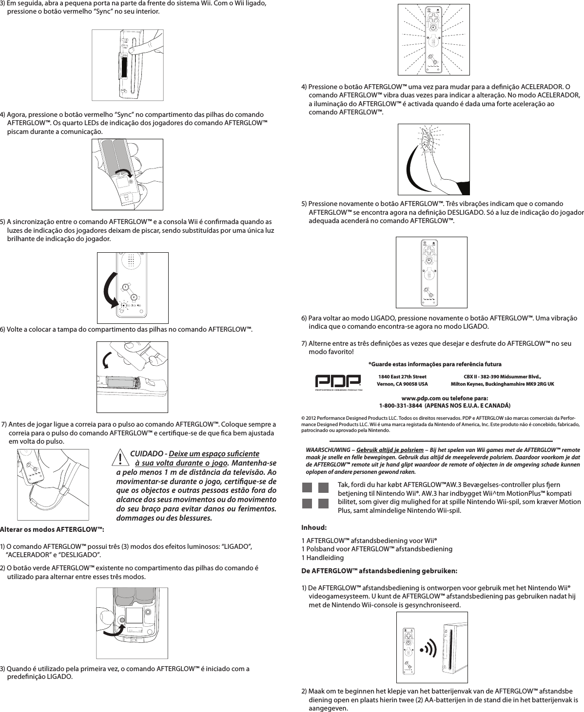 3) Em seguida, abra a pequena porta na parte da frente do sistema Wii. Com o Wii ligado,       pressione o botão vermelho “Sync” no seu interior.         4) Agora, pressione o botão vermelho “Sync” no compartimento das pilhas do comando       AFTERGLOW™. Os quarto LEDs de indicação dos jogadores do comando AFTERGLOW™       piscam durante a comunicação.5) A sincronização entre o comando AFTERGLOW™ e a consola Wii é conrmada quando as       luzes de indicação dos jogadores deixam de piscar, sendo substituídas por uma única luz       brilhante de indicação do jogador.        6) Volte a colocar a tampa do compartimento das pilhas no comando AFTERGLOW™.      7) Antes de jogar ligue a correia para o pulso ao comando AFTERGLOW™. Coloque sempre a           correia para o pulso do comando AFTERGLOW™ e certique-se de que ca bem ajustada        em volta do pulso.     112234112234Alterar os modos AFTERGLOW™:  1) O comando AFTERGLOW™ possui três (3) modos dos efeitos luminosos: “LIGADO”,      “ACELERADOR” e “DESLIGADO”.  2) O botão verde AFTERGLOW™ existente no compartimento das pilhas do comando é         utilizado para alternar entre esses três modos.    112234HOMEPOWERA4) Pressione o botão AFTERGLOW™ uma vez para mudar para a denição ACELERADOR. O       comando AFTERGLOW™ vibra duas vezes para indicar a alteração. No modo ACELERADOR,       a iluminação do AFTERGLOW™ é activada quando é dada uma forte aceleração ao           comando AFTERGLOW™.5) Pressione novamente o botão AFTERGLOW™. Três vibrações indicam que o comando       AFTERGLOW™ se encontra agora na denição DESLIGADO. Só a luz de indicação do jogador       adequada acenderá no comando AFTERGLOW™.   3) Quando é utilizado pela primeira vez, o comando AFTERGLOW™ é iniciado com a            predenição LIGADO.          CUIDADO - Deixe um espaço suciente          à sua volta durante o jogo. Mantenha-se a pelo menos 1 m de distância da televisão. Ao movimentar-se durante o jogo, certique-se de que os objectos e outras pessoas estão fora do alcance dos seus movimentos ou do movimento do seu braço para evitar danos ou ferimentos.dommages ou des blessures.6) Para voltar ao modo LIGADO, pressione novamente o botão AFTERGLOW™. Uma vibração       indica que o comando encontra-se agora no modo LIGADO.      112234HOMEPOWERA7) Alterne entre as três denições as vezes que desejar e desfrute do AFTERGLOW™ no seu       modo favorito!    © 2012 Performance Designed Products LLC. Todos os direitos reservados. PDP e AFTERGLOW são marcas comerciais da Perfor-mance Designed Products LLC. Wii é uma marca registada da Nintendo of America, Inc. Este produto não é concebido, fabricado, patrocinado ou aprovado pela Nintendo.www.pdp.com ou telefone para:  1-800-331-3844  (APENAS NOS E.U.A. E CANADÁ)*Guarde estas informações para referência futura1840 East 27th Street Vernon, CA 90058 USACBX II - 382-390 Midsummer Blvd.,  Milton Keynes, Buckinghamshire MK9 2RG UKWAARSCHUWING – Gebruik altijd je polsriem – Bij het spelen van Wii games met de AFTERGLOW™ remote maak je snelle en felle bewegingen. Gebruik dus altijd de meegeleverde polsriem. Daardoor voorkom je dat de AFTERGLOW™ remote uit je hand glipt waardoor de remote of objecten in de omgeving schade kunnen oplopen of andere personen gewond raken.    Tak, fordi du har købt AFTERGLOW™AW.3 Bevægelses-controller plus ern     betjening til Nintendo Wii®. AW.3 har indbygget Wii^tm MotionPlus™ kompati     bilitet, som giver dig mulighed for at spille Nintendo Wii-spil, som kræver Motion     Plus, samt almindelige Nintendo Wii-spil.        Inhoud:   1 AFTERGLOW™ afstandsbediening voor Wii®  1 Polsband voor AFTERGLOW™ afstandsbediening  1 HandleidingDe AFTERGLOW™ afstandsbediening gebruiken:  1) De AFTERGLOW™ afstandsbediening is ontworpen voor gebruik met het Nintendo Wii®       videogamesysteem. U kunt de AFTERGLOW™ afstandsbediening pas gebruiken nadat hij       met de Nintendo Wii-console is gesynchroniseerd.    2) Maak om te beginnen het klepje van het batterijenvak van de AFTERGLOW™ afstandsbe      diening open en plaats hierin twee (2) AA-batterijen in de stand die in het batterijenvak is       aangegeven.      112234HOMEPOWERA