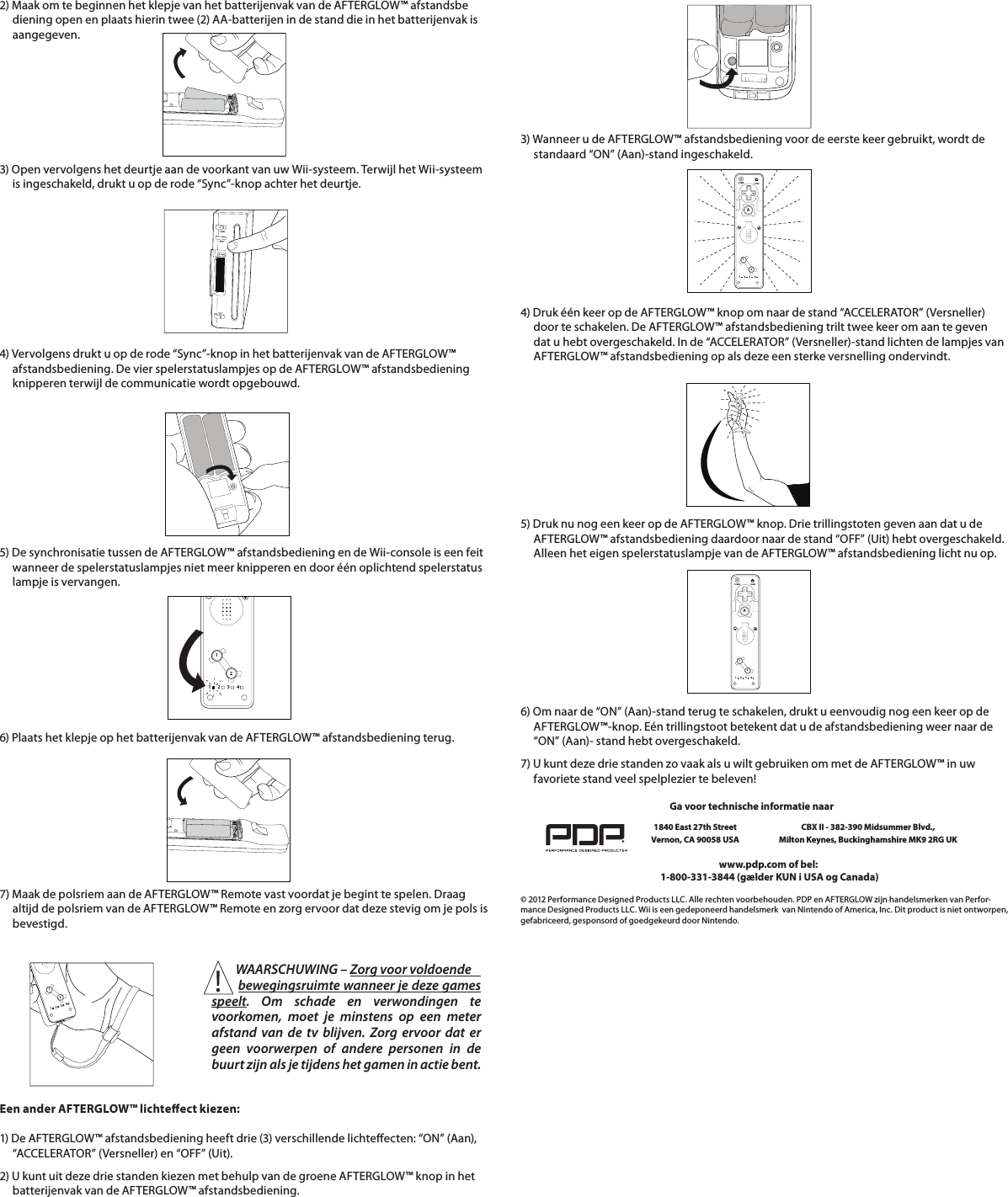 2) Maak om te beginnen het klepje van het batterijenvak van de AFTERGLOW™ afstandsbe      diening open en plaats hierin twee (2) AA-batterijen in de stand die in het batterijenvak is       aangegeven.    3) Open vervolgens het deurtje aan de voorkant van uw Wii-systeem. Terwijl het Wii-systeem       is ingeschakeld, drukt u op de rode “Sync”-knop achter het deurtje.          4) Vervolgens drukt u op de rode “Sync”-knop in het batterijenvak van de AFTERGLOW™       afstandsbediening. De vier spelerstatuslampjes op de AFTERGLOW™ afstandsbediening        knipperen terwijl de communicatie wordt opgebouwd.5) De synchronisatie tussen de AFTERGLOW™ afstandsbediening en de Wii-console is een feit       wanneer de spelerstatuslampjes niet meer knipperen en door één oplichtend spelerstatus      lampje is vervangen.        6) Plaats het klepje op het batterijenvak van de AFTERGLOW™ afstandsbediening terug.      7) Maak de polsriem aan de AFTERGLOW™ Remote vast voordat je begint te spelen. Draag         altijd de polsriem van de AFTERGLOW™ Remote en zorg ervoor dat deze stevig om je pols is       bevestigd.    112234112234Een ander AFTERGLOW™ lichteect kiezen:  1) De AFTERGLOW™ afstandsbediening heeft drie (3) verschillende lichteecten: “ON” (Aan),       “ACCELERATOR” (Versneller) en “OFF” (Uit).  2) U kunt uit deze drie standen kiezen met behulp van de groene AFTERGLOW™ knop in het       batterijenvak van de AFTERGLOW™ afstandsbediening.    112234HOMEPOWERA4) Druk één keer op de AFTERGLOW™ knop om naar de stand “ACCELERATOR” (Versneller)       door te schakelen. De AFTERGLOW™ afstandsbediening trilt twee keer om aan te geven       dat u hebt overgeschakeld. In de “ACCELERATOR” (Versneller)-stand lichten de lampjes van       AFTERGLOW™ afstandsbediening op als deze een sterke versnelling ondervindt.    3) Wanneer u de AFTERGLOW™ afstandsbediening voor de eerste keer gebruikt, wordt de       standaard “ON” (Aan)-stand ingeschakeld.6) Om naar de “ON” (Aan)-stand terug te schakelen, drukt u eenvoudig nog een keer op de       AFTERGLOW™-knop. Eén trillingstoot betekent dat u de afstandsbediening weer naar de       “ON” (Aan)- stand hebt overgeschakeld.         112234HOMEPOWERA7) U kunt deze drie standen zo vaak als u wilt gebruiken om met de AFTERGLOW™ in uw       favoriete stand veel spelplezier te beleven!    © 2012 Performance Designed Products LLC. Alle rechten voorbehouden. PDP en AFTERGLOW zijn handelsmerken van Perfor-mance Designed Products LLC. Wii is een gedeponeerd handelsmerk  van Nintendo of America, Inc. Dit product is niet ontworpen, gefabriceerd, gesponsord of goedgekeurd door Nintendo.www.pdp.com of bel:  1-800-331-3844 (gælder KUN i USA og Canada)Ga voor technische informatie naar1840 East 27th Street Vernon, CA 90058 USACBX II - 382-390 Midsummer Blvd.,  Milton Keynes, Buckinghamshire MK9 2RG UK5) Druk nu nog een keer op de AFTERGLOW™ knop. Drie trillingstoten geven aan dat u de       AFTERGLOW™ afstandsbediening daardoor naar de stand “OFF” (Uit) hebt overgeschakeld.       Alleen het eigen spelerstatuslampje van de AFTERGLOW™ afstandsbediening licht nu op.          WAARSCHUWING – Zorg voor voldoende          bewegingsruimte wanneer je deze games speelt. Om schade en verwondingen te voorkomen, moet je minstens op een meter afstand van de tv blijven. Zorg ervoor dat er geen voorwerpen of andere personen in de buurt zijn als je tijdens het gamen in actie bent.