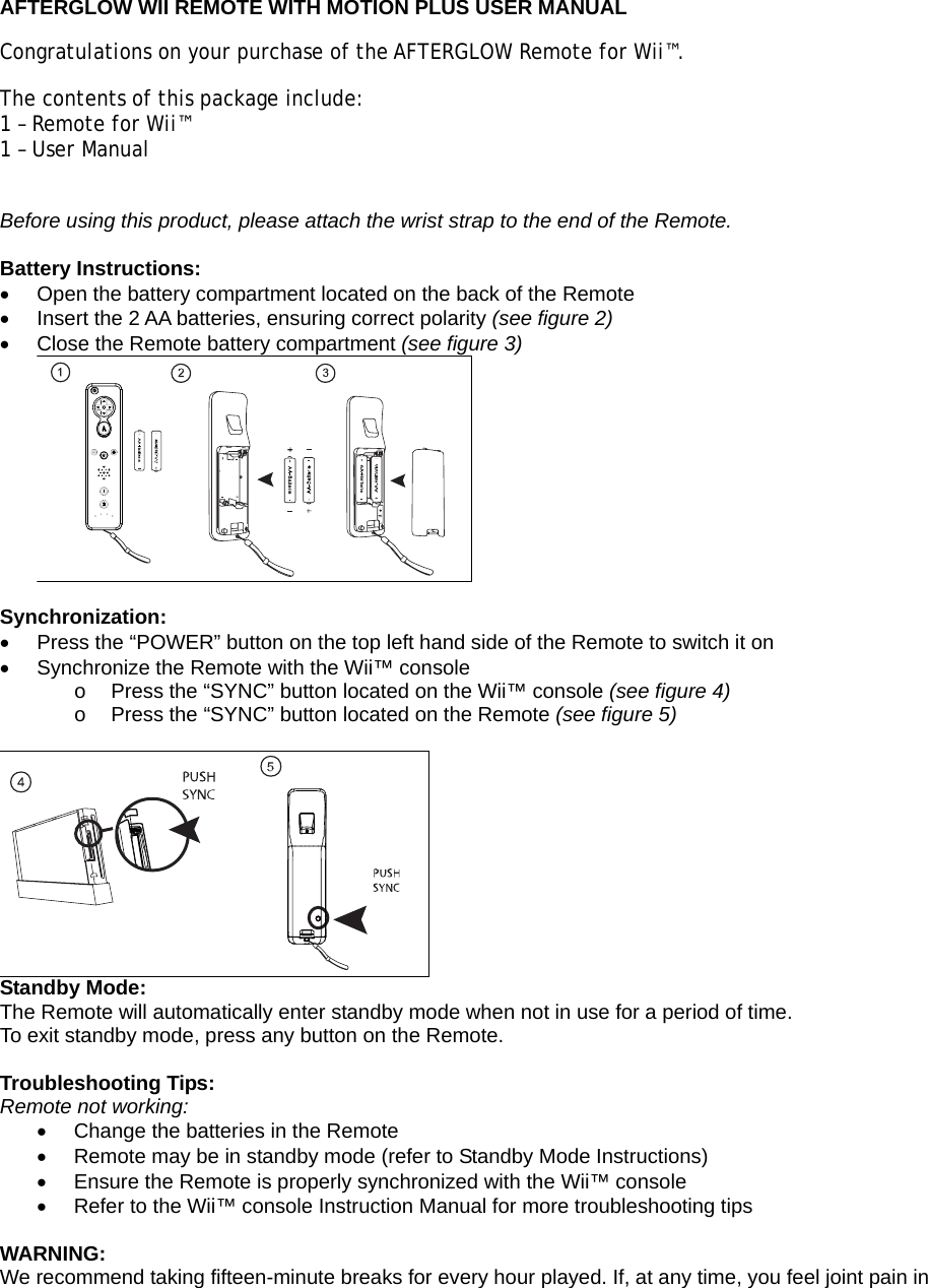  AFTERGLOW WII REMOTE WITH MOTION PLUS USER MANUAL Congratulations on your purchase of the AFTERGLOW Remote for Wii™.  The contents of this package include: 1 – Remote for Wii™ 1 – User Manual  Before using this product, please attach the wrist strap to the end of the Remote.  Battery Instructions: •  Open the battery compartment located on the back of the Remote •  Insert the 2 AA batteries, ensuring correct polarity (see figure 2) •  Close the Remote battery compartment (see figure 3)   Synchronization: •  Press the “POWER” button on the top left hand side of the Remote to switch it on •  Synchronize the Remote with the Wii™ console  o  Press the “SYNC” button located on the Wii™ console (see figure 4) o  Press the “SYNC” button located on the Remote (see figure 5)   Standby Mode: The Remote will automatically enter standby mode when not in use for a period of time. To exit standby mode, press any button on the Remote.  Troubleshooting Tips: Remote not working: •  Change the batteries in the Remote •  Remote may be in standby mode (refer to Standby Mode Instructions) •  Ensure the Remote is properly synchronized with the Wii™ console •  Refer to the Wii™ console Instruction Manual for more troubleshooting tips  WARNING: We recommend taking fifteen-minute breaks for every hour played. If, at any time, you feel joint pain in 