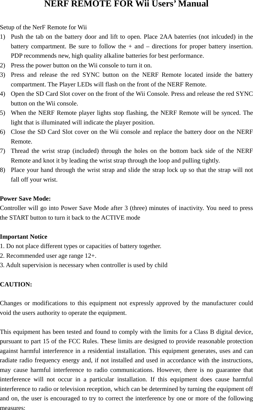 NERF REMOTE FOR Wii Users’ Manual  Setup of the NerF Remote for Wii 1) Push the tab on the battery door and lift to open. Place 2AA baterries (not inlcuded) in the battery compartment. Be sure to follow the + and – directions for proper battery insertion. PDP recommends new, high quality alkaline batteries for best performance. 2) Press the power button on the Wii console to turn it on. 3) Press and release the red SYNC button on the NERF Remote located inside the battery compartment. The Player LEDs will flash on the front of the NERF Remote. 4) Open the SD Card Slot cover on the front of the Wii Console. Press and release the red SYNC button on the Wii console. 5) When the NERF Remote player lights stop flashing, the NERF Remote will be synced. The light that is illuminated will indicate the player position. 6) Close the SD Card Slot cover on the Wii console and replace the battery door on the NERF Remote. 7) Thread the wrist strap (included) through the holes on the bottom back side of the NERF Remote and knot it by leading the wrist strap through the loop and pulling tightly. 8) Place your hand through the wrist strap and slide the strap lock up so that the strap will not fall off your wrist.  Power Save Mode: Controller will go into Power Save Mode after 3 (three) minutes of inactivity. You need to press the START button to turn it back to the ACTIVE mode  Important Notice 1. Do not place different types or capacities of battery together. 2. Recommended user age range 12+. 3. Adult supervision is necessary when controller is used by child  CAUTION:  Changes or modifications to this equipment not expressly approved by the manufacturer could void the users authority to operate the equipment.  This equipment has been tested and found to comply with the limits for a Class B digital device, pursuant to part 15 of the FCC Rules. These limits are designed to provide reasonable protection against harmful interference in a residential installation. This equipment generates, uses and can radiate radio frequency energy and, if not installed and used in accordance with the instructions, may cause harmful interference to radio communications. However, there is no guarantee that interference will not occur in a particular installation. If this equipment does cause harmful interference to radio or television reception, which can be determined by turning the equipment off and on, the user is encouraged to try to correct the interference by one or more of the following measures: 