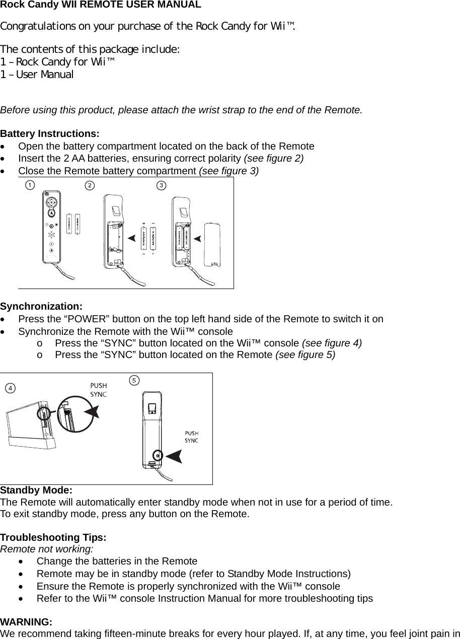  Rock Candy WII REMOTE USER MANUAL Congratulations on your purchase of the Rock Candy for Wii™.  The contents of this package include: 1 – Rock Candy for Wii™ 1 – User Manual  Before using this product, please attach the wrist strap to the end of the Remote.  Battery Instructions: •  Open the battery compartment located on the back of the Remote •  Insert the 2 AA batteries, ensuring correct polarity (see figure 2) •  Close the Remote battery compartment (see figure 3)   Synchronization: •  Press the “POWER” button on the top left hand side of the Remote to switch it on •  Synchronize the Remote with the Wii™ console  o  Press the “SYNC” button located on the Wii™ console (see figure 4) o  Press the “SYNC” button located on the Remote (see figure 5)   Standby Mode: The Remote will automatically enter standby mode when not in use for a period of time. To exit standby mode, press any button on the Remote.  Troubleshooting Tips: Remote not working: •  Change the batteries in the Remote •  Remote may be in standby mode (refer to Standby Mode Instructions) •  Ensure the Remote is properly synchronized with the Wii™ console •  Refer to the Wii™ console Instruction Manual for more troubleshooting tips  WARNING: We recommend taking fifteen-minute breaks for every hour played. If, at any time, you feel joint pain in 