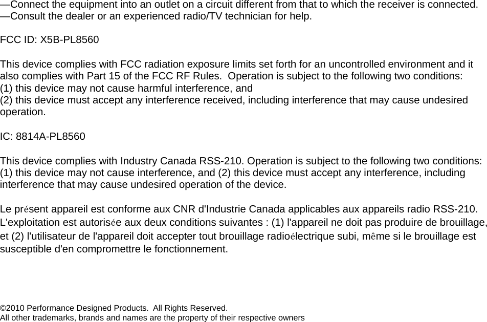 —Connect the equipment into an outlet on a circuit different from that to which the receiver is connected. —Consult the dealer or an experienced radio/TV technician for help.  FCC ID: X5B-PL8560 This device complies with FCC radiation exposure limits set forth for an uncontrolled environment and it also complies with Part 15 of the FCC RF Rules.  Operation is subject to the following two conditions: (1) this device may not cause harmful interference, and  (2) this device must accept any interference received, including interference that may cause undesired operation. IC: 8814A-PL8560 This device complies with Industry Canada RSS-210. Operation is subject to the following two conditions: (1) this device may not cause interference, and (2) this device must accept any interference, including interference that may cause undesired operation of the device.   Le présent appareil est conforme aux CNR d&apos;Industrie Canada applicables aux appareils radio RSS-210. L&apos;exploitation est autorisée aux deux conditions suivantes : (1) l&apos;appareil ne doit pas produire de brouillage, et (2) l&apos;utilisateur de l&apos;appareil doit accepter tout brouillage radioélectrique subi, même si le brouillage est susceptible d&apos;en compromettre le fonctionnement.   ©2010 Performance Designed Products.  All Rights Reserved.  All other trademarks, brands and names are the property of their respective owners 