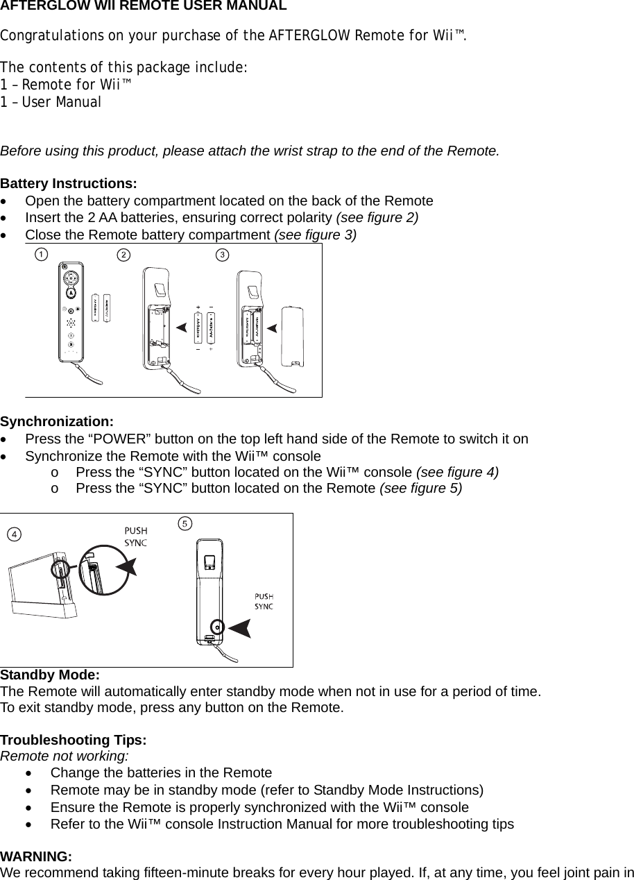  AFTERGLOW WII REMOTE USER MANUAL Congratulations on your purchase of the AFTERGLOW Remote for Wii™.  The contents of this package include: 1 – Remote for Wii™ 1 – User Manual  Before using this product, please attach the wrist strap to the end of the Remote.  Battery Instructions: •  Open the battery compartment located on the back of the Remote •  Insert the 2 AA batteries, ensuring correct polarity (see figure 2) •  Close the Remote battery compartment (see figure 3)   Synchronization: •  Press the “POWER” button on the top left hand side of the Remote to switch it on •  Synchronize the Remote with the Wii™ console  o  Press the “SYNC” button located on the Wii™ console (see figure 4) o  Press the “SYNC” button located on the Remote (see figure 5)   Standby Mode: The Remote will automatically enter standby mode when not in use for a period of time. To exit standby mode, press any button on the Remote.  Troubleshooting Tips: Remote not working: •  Change the batteries in the Remote •  Remote may be in standby mode (refer to Standby Mode Instructions) •  Ensure the Remote is properly synchronized with the Wii™ console •  Refer to the Wii™ console Instruction Manual for more troubleshooting tips  WARNING: We recommend taking fifteen-minute breaks for every hour played. If, at any time, you feel joint pain in 