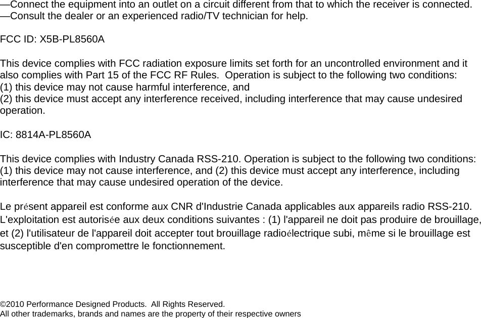 —Connect the equipment into an outlet on a circuit different from that to which the receiver is connected. —Consult the dealer or an experienced radio/TV technician for help.  FCC ID: X5B-PL8560A This device complies with FCC radiation exposure limits set forth for an uncontrolled environment and it also complies with Part 15 of the FCC RF Rules.  Operation is subject to the following two conditions: (1) this device may not cause harmful interference, and  (2) this device must accept any interference received, including interference that may cause undesired operation. IC: 8814A-PL8560A This device complies with Industry Canada RSS-210. Operation is subject to the following two conditions: (1) this device may not cause interference, and (2) this device must accept any interference, including interference that may cause undesired operation of the device.   Le présent appareil est conforme aux CNR d&apos;Industrie Canada applicables aux appareils radio RSS-210. L&apos;exploitation est autorisée aux deux conditions suivantes : (1) l&apos;appareil ne doit pas produire de brouillage, et (2) l&apos;utilisateur de l&apos;appareil doit accepter tout brouillage radioélectrique subi, même si le brouillage est susceptible d&apos;en compromettre le fonctionnement.   ©2010 Performance Designed Products.  All Rights Reserved.  All other trademarks, brands and names are the property of their respective owners 