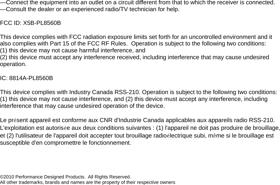 —Connect the equipment into an outlet on a circuit different from that to which the receiver is connected. —Consult the dealer or an experienced radio/TV technician for help.  FCC ID: X5B-PL8560B This device complies with FCC radiation exposure limits set forth for an uncontrolled environment and it also complies with Part 15 of the FCC RF Rules.  Operation is subject to the following two conditions: (1) this device may not cause harmful interference, and  (2) this device must accept any interference received, including interference that may cause undesired operation. IC: 8814A-PL8560B This device complies with Industry Canada RSS-210. Operation is subject to the following two conditions: (1) this device may not cause interference, and (2) this device must accept any interference, including interference that may cause undesired operation of the device.   Le présent appareil est conforme aux CNR d&apos;Industrie Canada applicables aux appareils radio RSS-210. L&apos;exploitation est autorisée aux deux conditions suivantes : (1) l&apos;appareil ne doit pas produire de brouillage, et (2) l&apos;utilisateur de l&apos;appareil doit accepter tout brouillage radioélectrique subi, même si le brouillage est susceptible d&apos;en compromettre le fonctionnement.   ©2010 Performance Designed Products.  All Rights Reserved.  All other trademarks, brands and names are the property of their respective owners 