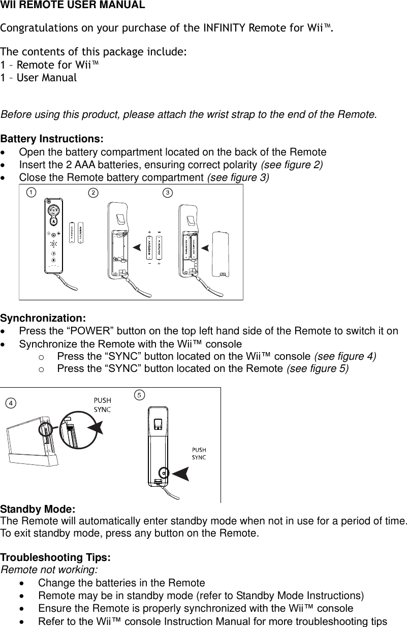  WII REMOTE USER MANUAL Congratulations on your purchase of the INFINITY Remote for Wii™.  The contents of this package include: 1 – Remote for Wii™ 1 – User Manual  Before using this product, please attach the wrist strap to the end of the Remote.  Battery Instructions:   Open the battery compartment located on the back of the Remote   Insert the 2 AAA batteries, ensuring correct polarity (see figure 2)   Close the Remote battery compartment (see figure 3)   Synchronization:  Press the “POWER” button on the top left hand side of the Remote to switch it on  Synchronize the Remote with the Wii™ console  o Press the “SYNC” button located on the Wii™ console (see figure 4) o Press the “SYNC” button located on the Remote (see figure 5)   Standby Mode: The Remote will automatically enter standby mode when not in use for a period of time. To exit standby mode, press any button on the Remote.  Troubleshooting Tips: Remote not working:   Change the batteries in the Remote   Remote may be in standby mode (refer to Standby Mode Instructions)   Ensure the Remote is properly synchronized with the Wii™ console  Refer to the Wii™ console Instruction Manual for more troubleshooting tips    