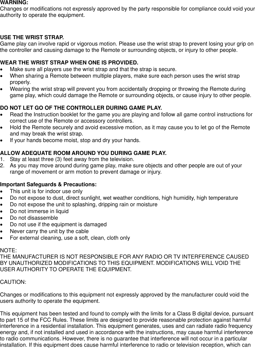 WARNING: Changes or modifications not expressly approved by the party responsible for compliance could void your authority to operate the equipment.     USE THE WRIST STRAP. Game play can involve rapid or vigorous motion. Please use the wrist strap to prevent losing your grip on the controller and causing damage to the Remote or surrounding objects, or injury to other people.   WEAR THE WRIST STRAP WHEN ONE IS PROVIDED.   Make sure all players use the wrist strap and that the strap is secure.   When sharing a Remote between multiple players, make sure each person uses the wrist strap properly.   Wearing the wrist strap will prevent you from accidentally dropping or throwing the Remote during game play, which could damage the Remote or surrounding objects, or cause injury to other people.  DO NOT LET GO OF THE CONTROLLER DURING GAME PLAY.   Read the Instruction booklet for the game you are playing and follow all game control instructions for correct use of the Remote or accessory controllers.   Hold the Remote securely and avoid excessive motion, as it may cause you to let go of the Remote and may break the wrist strap.   If your hands become moist, stop and dry your hands.  ALLOW ADEQUATE ROOM AROUND YOU DURING GAME PLAY. 1.  Stay at least three (3) feet away from the television. 2.  As you may move around during game play, make sure objects and other people are out of your range of movement or arm motion to prevent damage or injury.  Important Safeguards &amp; Precautions:   This unit is for indoor use only   Do not expose to dust, direct sunlight, wet weather conditions, high humidity, high temperature   Do not expose the unit to splashing, dripping rain or moisture    Do not immerse in liquid   Do not disassemble   Do not use if the equipment is damaged   Never carry the unit by the cable   For external cleaning, use a soft, clean, cloth only  NOTE: THE MANUFACTURER IS NOT RESPONSIBLE FOR ANY RADIO OR TV INTERFERENCE CAUSED BY UNAUTHORIZED MODIFICATIONS TO THIS EQUIPMENT. MODIFICATIONS WILL VOID THE USER AUTHORITY TO OPERATE THE EQUIPMENT.   CAUTION:  Changes or modifications to this equipment not expressly approved by the manufacturer could void the users authority to operate the equipment.  This equipment has been tested and found to comply with the limits for a Class B digital device, pursuant to part 15 of the FCC Rules. These limits are designed to provide reasonable protection against harmful interference in a residential installation. This equipment generates, uses and can radiate radio frequency energy and, if not installed and used in accordance with the instructions, may cause harmful interference to radio communications. However, there is no guarantee that interference will not occur in a particular installation. If this equipment does cause harmful interference to radio or television reception, which can 